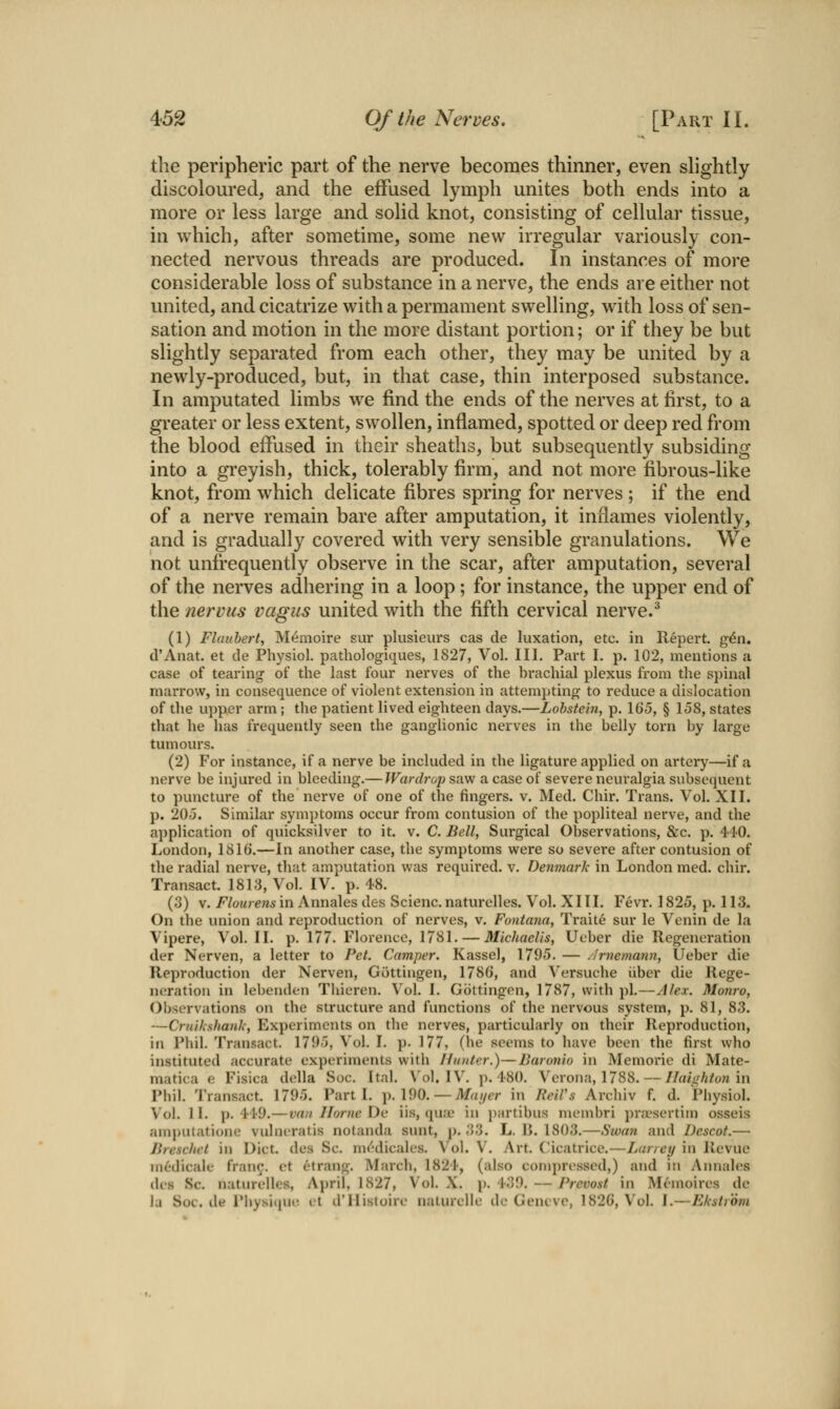 the peripheric part of the nerve becomes thinner, even shghtly discoloured, and the effused lymph unites both ends into a more or less large and solid knot, consisting of cellular tissue, in which, after sometime, some new irregular variously con- nected nervous threads are produced. In instances of more considerable loss of substance in a nerve, the ends are either not united, and cicatrize with a permament swelling, with loss of sen- sation and motion in the more distant portion; or if they be but slightly separated from each other, they may be united by a newly-produced, but, in that case, thin interposed substance. In amputated limbs we find the ends of the nerves at first, to a greater or less extent, swollen, inflamed, spotted or deep red from the blood effused in their sheaths, but subsequently subsiding into a greyish, thick, tolerably firm, and not more fibrous-like knot, from which delicate fibres spring for nerves ; if the end of a nerve remain bare after amputation, it inflames violently, and is gradually covered with very sensible granulations. We not unfrequently observe in the scar, after amputation, several of the nerves adhering in a loop ; for instance, the upper end of the nerviis vagus united with the fifth cervical nerve.^ (1) Flaubert, Mf^moire sur plusieurs cas de luxation, etc. in Repert. g^n. d'Anat. et de Physiol, pathologiques, 1827, Vol. III. Part I. p. 102, mentions a case of tearing of the last four nerves of the brachial plexus from the spinal marrow, in consequence of violent extension in attempting to reduce a dislocation of the upper arm; the patient lived eighteen days.—Lohste'm, p. 165, § 158, states that he has frequently seen the ganglionic nerves in the belly torn by large tumours. (2) For instance, if a nerve be included in the ligature applied on artery—if a nerve be injured in bleeding.— Wardrop saw a case of severe neuralgia subsequent to puncture of the nerve of one of the fingers, v. Med. Chir. Trans. Vol. XII. p. 205. Similar symptoms occur from contusion of the popliteal nerve, and the application of quicksilver to it. v. C. Bell, Surgical Observations, &c. p. 440. London, 1816.—In another case, the symptoms were so severe after contusion of the radial nerve, that amputation was required, v. Denmark in London med. chir. Transact. 1813, Vol. IV. p. 48. (3) V. /'/oH/e/ii-in Annales des Scienc.naturclles. Vol. XITI. Fevr. 1825, p. 113. On the union and reproduction of nerves, v. Fontana, Traite sur le Venin de la Vipere, Vol. II. p. 177. Florence, 1781. — Michaelis, Ueber die Regeneration der Nerven, a letter to Pet. Camper. Kassel, 1795. — ^Irnemann, Ueber die Reproduction der Nerven, Giittingen, 1786, and Versuche iiber die Rege- neration in lebenden Thieren. Vol. 1. Gottingen, 1787, with pi.—Alex. Monro, Observations on the structure and functions of the nervous system, p. 81, 83. —Criiihshanli, Experiments on tlie nerves, particularly on their Reproduction, in Phil. Transact. 1795, Vol. I. p. 177, (he seems to have been the first who instituted accurate experiments with Hunter.)—Baronio in Memorie di Mate- matica e Fisica della Soc. Ital. Vol. IV. p. 480. Verona, 1788. — Ilaightonm Phil. Transact. 1795. Parti. \). \9Q. — Maijcr in ReiVs Archiv f. d. Physiol. Vol. II. )). 41'9.—van Home De iis, qure in partibus membri pra'sertim osseis amputatione vulncratis notanda sunt, p. 33. L. I>. 1803.—Swan and Dcscot.— Bresc/iel in Diet, des Sc. m(''dicales. Vol. V. Art. Cicatrice.—Laneij in Revue medicale fran^. et etrang. March, 1824, (also coni})resscd,) and in Annal(;s des Sc. naturelle.s, April, 1827, Vol. X. p. 439. — Prevost in Memoires dc la Soc. de PhysiipK! it d'llistoire naturelle de Geneve, 1826, Vol. I.—Eksirdm