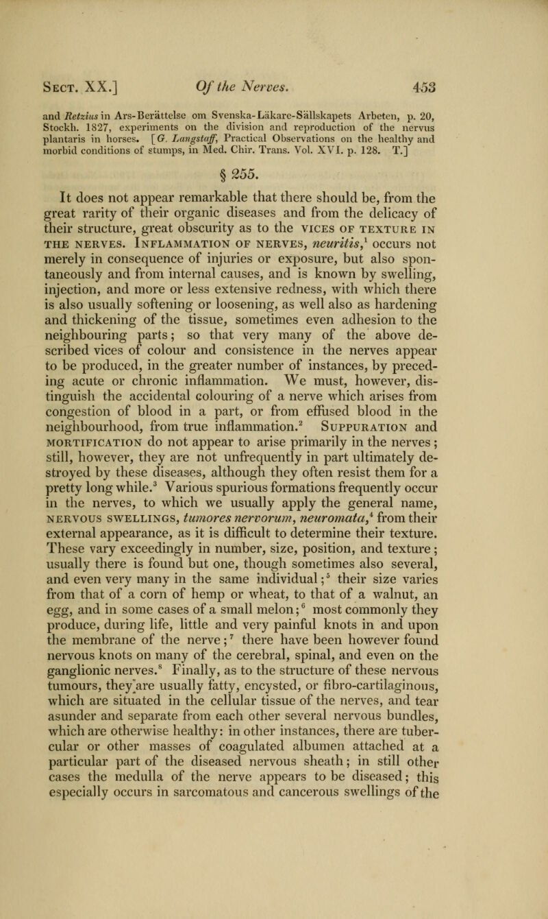 and ^e^ziusin Ars-Berattelse om Svenska-Lakare-Sallskapets Arbeten, p. 20, Stockh. 1827, experiments on the division and reproduction of the nervus plantaris in horses. \_G. Langstaff, Practical Observations on the healthy and morbid conditions of stumps, in Med. Chir. Trans. Vol. XVI. p. 128. T.] ^255. It does not appear remarkable that there should be, from the great rarity of their organic diseases and from the delicacy of their structure, great obscurity as to the vices of texture in THE nerves. Inflammation of nerves, neuritis,^ occurs not merely in consequence of injuries or exposure, but also spon- taneously and from internal causes, and is known by swelling, injection, and more or less extensive redness, with which there is also usually softening or loosening, as well also as hardening and thickening of the tissue, sometimes even adhesion to the neighbouring parts; so that very many of the above de- scribed vices of colour and consistence in the nerves appear to be produced, in the greater number of instances, by preced- ing acute or chronic inflammation. We must, however, dis- tinguish the accidental colouring of a nerve which arises from congestion of blood in a part, or from effused blood in the neighbourhood, from true inflammation.^ Suppuration and MORTIFICATION do uot appear to arise primarily in the nerves; still, however, they are not unfrequently in part ultimately de- stroyed by these diseases, although they often resist them for a pretty long while.^ Various spurious formations frequently occur in the nerves, to which we usually apply the general name, NERVOUS SWELLINGS, tumoves tiervorum, neuromata,'^ from their external appearance, as it is difficult to determine their texture. These vary exceedingly in number, size, position, and texture; usually there is found but one, though sometimes also several, and even very many in the same individual; ^ their size varies from that of a corn of hemp or wheat, to that of a walnut, an Gggi and in some cases of a small melon; ^ most commonly they produce, during life, little and very painful knots in and upon the membrane of the nerve; ^ there have been however found nervous knots on many of the cerebral, spinal, and even on the ganglionic nerves.^ Finally, as to the structure of these nervous tumours, they^are usually fatty, encysted, or fibro-cartilaginous, which are situated in the cellular tissue of the nerves, and tear asunder and separate from each other several nervous bundles, which are otherwise healthy: in other instances, there are tuber- cular or other masses of coagulated albumen attached at a particular part of the diseased nervous sheath; in still other cases the medulla of the nerve appears to be diseased; this especially occurs in sarcomatous and cancerous swellings of the