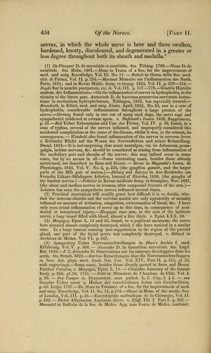 nerves, in which the whole nerve is here and there swollen, hardened, knotty, discoloured, and degenerated in a greater or less degree throughout both its sheath and medulla.^ (1) De P/oz/fj-Me^ D. de myositide et neuritide. 4to. Tubing. 1790.—^a^se D.de neuritide. 4to. Halae, 1801.—Home in Trans, of a Soc. for the improvement of med. and surg. Knowledge, Vol. II. No. 11. — Bettoli in Giorn. della Soc. med. chir. di Parma, Vol. II. p. 256.—Martinet Memoire sur I'inflammation des Nerfs. Paris, 1824; and in Revue Medic, fran^. et etrang. 1824, Vol. II. p. 329—354.— Dugds Sur la neurite puerperale, etc. ib. Vol. III. p. 157—179.—Gendrin Histoire anatom. des Inflammations.—On the inflammation of nerves in hydrophobia, in the vicinity of the bitten part, Autenrieth D. de hactenus praetervisa nervorum lustra- tione in sectionibus hydrophoborum, Tubingen, 1802, has especially treated.— Brandreth, in Edinb. med. and surg. Journ. April, 1825, No. 83, saw in a case of hydrophobia, considerable inflammation throughout a large portion of the nerve.—Hertwig found only in two out of many mad dogs, the nervi vagi and sympathetici reddened at certain spots, v. Hufeland's Journ. 1828, Supplement, p. 55.—Reil Ueber Erkenntniss und Cur. der Fieber, Vol. IV. p. 56, found, in a case of typhus, several of the nerves inflamed, and improperly considered this accidental complication as the cause of the disease, whilst it was, at the utmost, its consequence. — Weinhold also found inflammation of the nerves in nervous fever. V. Kritische Blicke auf das Wesen des Nervenfiebers und seiner Behandlung. Dresd. 1814.—It is not surprising that acute neuralgiae, viz. tic doloureux, proso- palgia, ischias nervosa, &c. should be considered as arising from inflammation of the medullary part and sheaths of the nerves; this may indeed occur in some cases, but by no means in all.—Some interesting cases, besides those already mentioned, are described in Swan and Descot. — Sevres in Magendie's Journ. de Physiologie, 1825, Vol. V. No. 3, p. 233, (the ganglion gasseri, and the larger parts of the fifth pair of nerves.)—Ahlberg and Retzius in Ars-Berattelse om Svenska Lakare-Salskapets Arbeten, lemnad af Ekstrdm, 1826, (the ganglia of the lumbar nerves.)—Pelletier in Revue medicale franf. et^trangdre, Nov. 1827, (the ulnar and median nerves in tetanus, after compound fracture of the arm.)— Lohstein has seen the sympathetic nerves inflamed several times. (2) Practical anatomists will readily grant how difficult it is to decide, whe- ther the nervous sheaths and the nervous matter are only apparently or actually inflamed on account of irritation, congestion, extravasation of blood, &c. I have only seen actual inflammation of nerve up to this time, in consequence of acci- dental or intentional injury.—Morgagni once saw, in the axis of the ischiatic nerve, a long vessel filled with blood, almost a line thick, v. Epist. LXX. 10. (3) Morgagni, Epist. L. 11 and 55, found, in a popliteal aneurysm, the nerve here situated almost completely destroyed, which I also have noticed in a similar case. In a large tumour running into suppuration in the region of the parotid gland, one part of the facial nerve was completely destroyed, v. Billard in Archives de Medec. Vol. VI. p. 347. (4) Spangenberg Ueber Nervenanschwellungen in Horn\s Archiv f. med. Erfahrung. Vol. V. p. 306. — /tlexarider D. de tumoribus nervorum. 4to. Lugd. Bat. 1810.—/. L.Aronssohn D. Observations sur les tumeurs dcveloppecs dans l(>s nerfs. 4to. Strasb. 1822.—Barkow Bemcrkungen iiber die Nervenanschwellungen in Nov. Act. phys. med. Acad. Nat. Cur. Vol. XIV. Part II. p. 515, pi. 32, witli engravings.— Some cases, besides those already (juoted in Swan and Descot. Further Valsalva, v. Morgagni, Epist. L. 15. — Chcsclden Anatomy of the human Body, p. 256, pi. 28, 1741. —Petit in Memoires de I'Academ. de Chir. Vol. I. p. 90. — Pet. Camper in Demonstrat. anat. pathol. L. I. Cap. 2. § 5. — van Gesscher Ueber natur u. Heilart der verschiedenen Arten von Gesciiwiilston. p. 65. Lei])/,. 1787.—Ev. Home in Transact, of a Soc. for the improvement of med. and surg. Knowledge, Vol. II. No. 11, ]).152.— IMssct in Mem. of the medic. Soc. of London, Vol. II L j). 58.—Encycloi)edie metliodiciue de la Chirurgie, Vol, II. p. 41-2. —/iiV.//rt/ Allgcmeine Anatomic iibcrs. v. Pfaff, Thl. I. Parti, p. 303.— Marandcl in Bulletin de la Soc. de Medec. App. zum Journ. de Mcdec. continue,