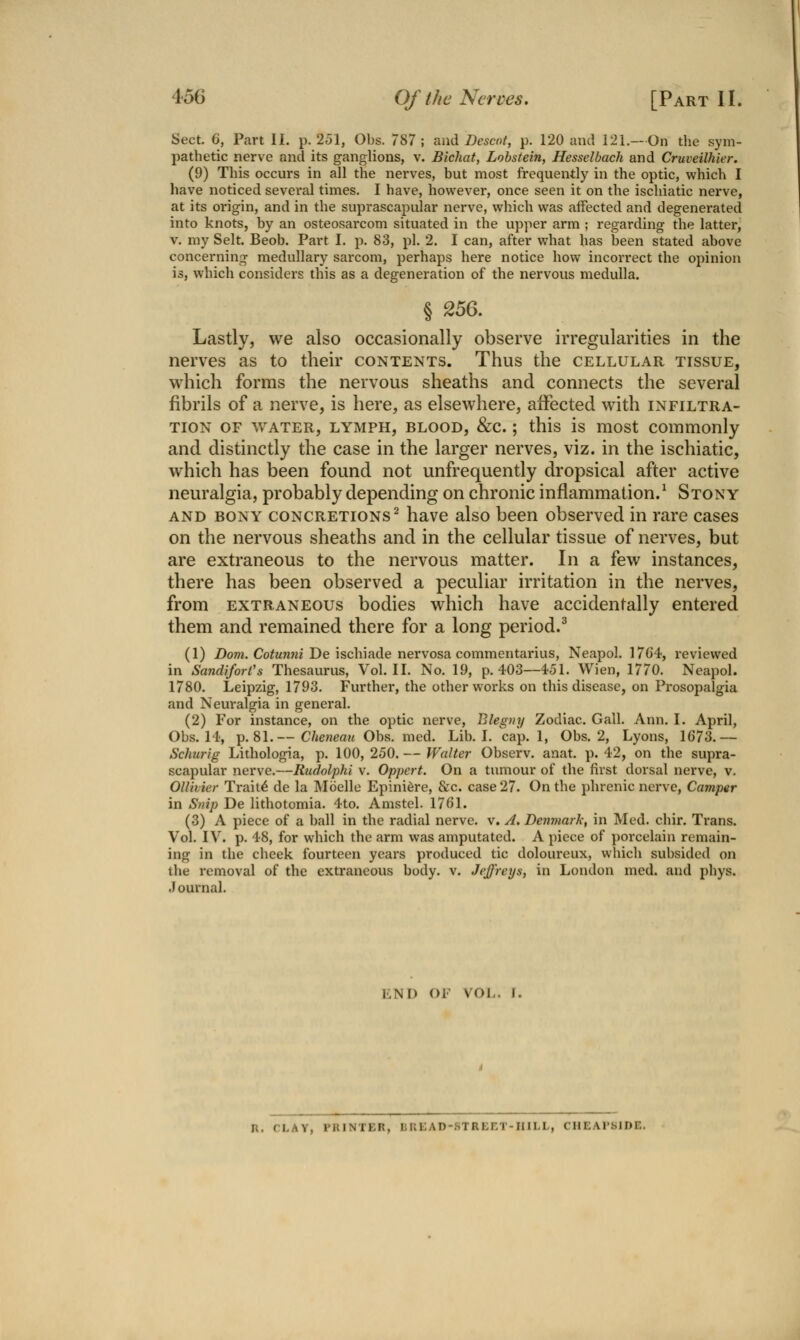 Sect. 6, Part II. p. 251, Obs. 787; <x\\A Descot, p. 120 and 121.—On the sym- pathetic nerve and its ganglions, v. Blchat, Lohstein, Hesselbach and Cruveilhier. (9) This occurs in all the nerves, but most frequently in the optic, which I have noticed several times. I have, however, once seen it on the ischiatic nerve, at its origin, and in the suprascapular nerve, which was affected and degenerated into knots, by an osteosarcom situated in the upper arm ; regarding the latter, V. my Selt. Beob. Part I. p. 83, pi. 2. I can, after what has been stated above concerning medullary sarcom, perhaps here notice how incorrect the opinion is, which considers this as a degeneration of the nervous medulla. § 256. Lastly, we also occasionally observe irregularities in the nerves as to their contents. Thus the cellular tissue, which forms the nervous sheaths and connects the several fibrils of a nerve, is here, as elsewhere, affected with infiltra- tion OF water, lymph, blood, &c. ; this is most commonly and distinctly the case in the larger nerves, viz. in the ischiatic, which has been found not unfrequently dropsical after active neuralgia, probably depending on chronic inflammation.^ Stony AND BONY concretions^ havc also been observed in rare cases on the nervous sheaths and in the cellular tissue of nerves, but are extraneous to the nervous matter. In a few instances, there has been observed a peculiar irritation in the nerves, from extraneous bodies which have accidentally entered them and remained there for a long period.^ (1) Dom. Cotunni De ischiade nervosa commentarius, Neapol. 1764, reviewed in SandiforVs Thesaurus, Vol.11. No. 19, p. 403—4.51. Wien, 1770. Neapol. 1780. Leipzig, 1793. Further, the other works on this disease, on Prosopalgia and Neuralgia in general. (2) For instance, on the optic nerve, Blegny Zodiac. Gall. Ann. I. April, Obs. 14, p. 81.— Cheneau Obs. med. Lib. I. cap. 1, Obs. 2, Lyons, 1673.— Schurig Lithologia, p. 100, 250. — Walter Observ. anat. p. 42, on the supra- scapular nerve.—Rudolphi v. Oppert. On a tumour of the first dorsal nerve, v. Ollimer Trait^ de la Moelle Epini6re, &c. case 27. On the phrenic nerve. Camper in Syiip De lithotomia. 4to. Amstel. 1761. (3) A piece of a ball in the radial nerve, v. A. Denmark, in Med. chir. Trans. Vol. IV. p. 48, for which the arm was amputated. A piece of porcelain remain- ing in the cheek fourteen years produced tic doloureux, which subsided on the removal of the extraneous body. v. Jeffreys, in London med. and phys. Journal. END OF VOL. I. R. CLAY, PRINTER, liREAD-STREET-IIILL, CHEAI'SIDE.
