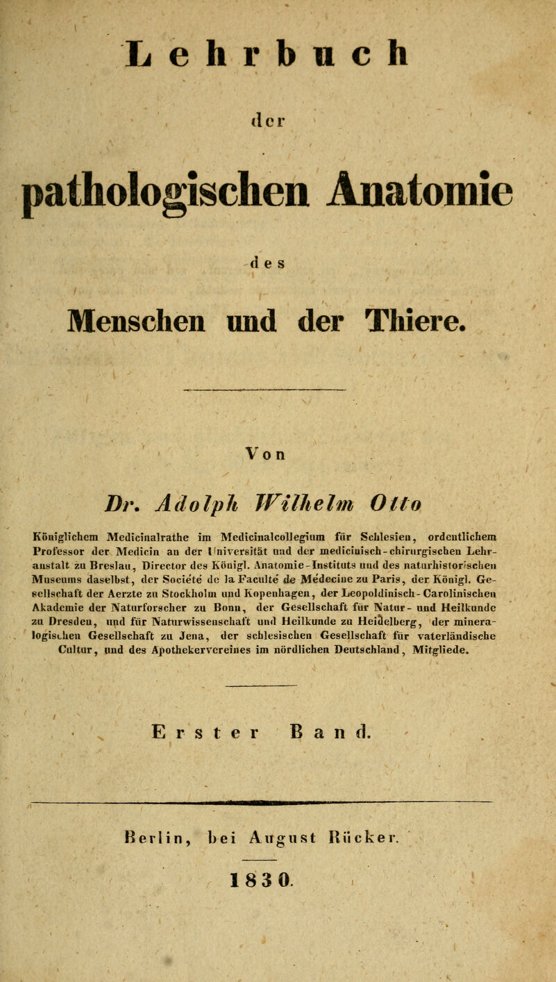 Lehrbuch der pathologischen Anatomie des Menschen und der Thiere. Von Dr. Adolph Wilhelm Otto Königlichem Medicinalrathe im Medicinalcollegiura für Sclilesieu, ordeutlichem Professor der Medicin an der Ifnivcrsität and der mediciuisch-chirurgischen Lehr- anstalt zu Breslau, Director des Köuigl. Anatomie-Instituts und des natarhistorischen Museums daselbst, der Societe de laFaculte de Medeciue zu Paria, der Königl. Ge- sellschaft der Aerzte zu Stockholm und Kopenhagen, der Leopoldinisch- Carolinischeu Akademie der Naturforscher zu Bonn, der Gesellschaft für Natur- und Heilkunde zu Dresden, und für Naturwissenschaft und Heilkunde zu Heiäelberg, der minera- logischen Gesellschaft zu Jena, der schlesiachen Gesellschaft für vaterländische Coltur, und des Apothekervereines im nördlichen Deutschland, Mitgliede» Erster Band. Berlin, bei August Riicker. 183 0.