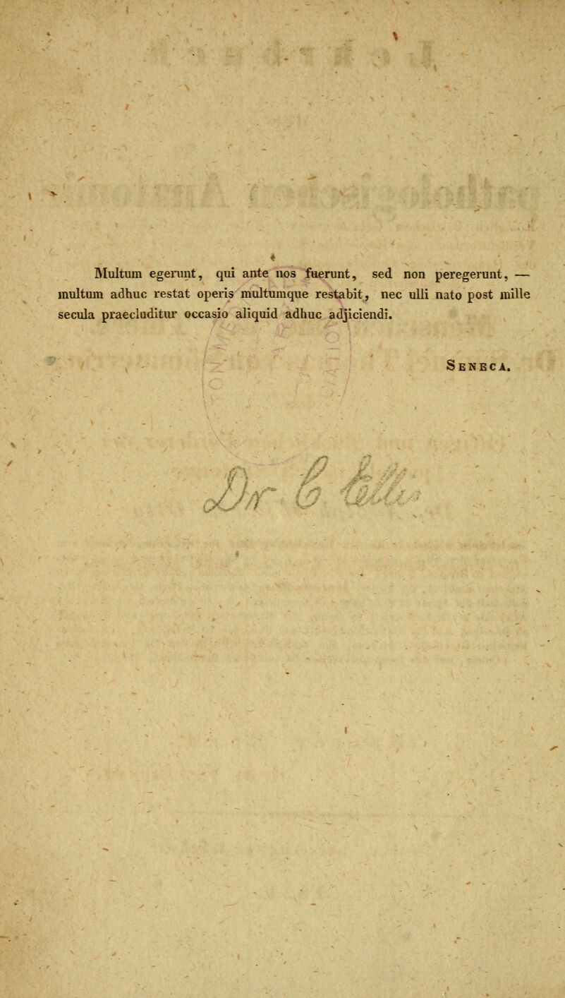 INIultum egemnt, qui ante iios fuerunt, sed non peregerunt, — multiim adhuc restat operis multumque restabit, nee ulli nato post mille secula praecluditiu' occasio aliquid adhuc adjiciendi. Seneca,