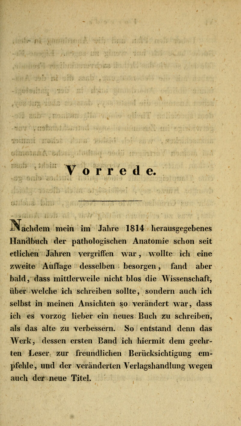 Vorrede. achdem mein im Jahre 1814 herausgegebenes Handbuch der pathologischen Anatomie schon seit etlichen Jahren vergriffen war, wollte ich eine zweite Auflage desselben besorgen, fand aber bald, dass mittlerweile nicht blos die Wissenschaft, über welche ich schreiben sollte, sondern auch ich selbst in meinen Ansichten so verändert war, dass ich es vorzog lieber ein neues Buch zu schreiben, als das alte zu verbessern. So entstand denn das Werk, dessen ersten Band ich hiermit dem geehr- ten Leser zur freundlichen Berücksichtigung em- pfehle, und der veränderten Verlagshandlung wegen auch der.neue Titel.