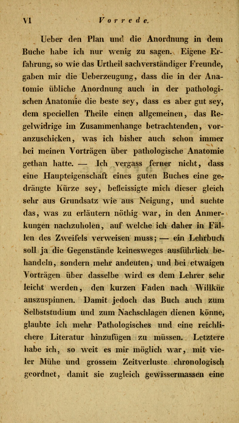 Ueber den Plan und' die Anordnung in dem Buche habe ich nur wenig zu sagen. Eigene Er- fahrung, so wie das Urtheil sachverständiger Freunde, gaben mir die Ueberzeugung, dass die in der Ana- tomie übliche Anordnung auch in der pathologi- schen Anatomie die beste sey, dass es aber gut sey, dem speciellen Theile einen allgemeinen, das Re- gelwidrige im Zusammenhange betrachtenden, vor- anzuschicken, was ich bisher auch schon immer bei meinen Vorträgen über pathologische Anatomie gethan hatte. — Jch vergass ferner nicht, dass eine Haupteigenschaft eines guten Buches eine ge.- drängte Kürze sey, befleissigte mich dieser gleich sehr aus Grundsatz wie aus Neigung, und suchte das, was zu erläutern nöthig war, in den Anmer- kungen nachzuholen, auf welche ich daher in Fäl- len des Zweifels verweisen muss; — ein Lehrbuch soll ja die Gegenstände keinesweges ausfuhrlich be- handeln, sondern mehr andeuten, und bei etwaigen Vorträgen über dasselbe wird es dem Lehrer sehr leicht werden, den kurzen Faden nach Willkür auszuspinnen. Damit jedoch das Buch auch zum Selbststudium und zum Nachschlagen dienen könne, glaubte ich mehr Pathologisches und eine reichli- chere Literatur hinzufügen zu müssen. Letztere habe ich, so weit es mir möglich war, mit vie- ler Mühe und grossem Zeitverluste chronologisch geordnet, damit sie zugleich gewissermassen eine