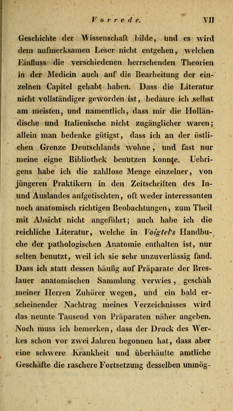 Geschichte der \^issenschaft bilde, und es wird dem aufmerksamen Leser nicht entgehen, welchen Einfluss die verschiedenen herrschenden Theorien in der Medicin auch auf die Bearbeitung der ein- zelnen Capitel gehabt haben. Dass die Literatur nicht vollständiger geworden ist, bedaure ich selbst am meisten, imd namentlich, dass mir die Hollän- dische und Italienische nicht zugänglicher waren; allein man bedenke gütigst, dass ich an der östli- chen Grenze Deutschlands wohne, und fast nur meine eigne Bibliothek benutzen konnte, üebri- gens habe ich die zahllose Menge einzelner, von jüngeren Praktikern in den Zeitschriften des In- und Auslandes aufgetischten, oft weder interessanten noch anatomisch richtigen Beobachtungen3 zum Theil mit Absicht nicht angeführt; auch habe ich die reichliche Literatur, welche in VoigtePs Handbu- che der pathologischen Anatomie enthalten ist, nur selten benutzt, weil ich sie sehr unzuverlässig fand. Dass ich statt dessen häufig auf Präparate der Bres- lauer anatomischen Sammlung verwies , geschah meiner Herren Zuhörer wegen, und ein bald er- scheinender Nachtrag meines Verzeichnisses wird das neunte Tausend von Präparaten näher angeben. Noch muss ich bemerken, dass der Druck des Wer- kes schon vor zwei Jahren begonnen hat, dass aber eine schwere Krankheit und überhäufte amtliche Geschäfte die raschere Fortsetzung desselben unmög-