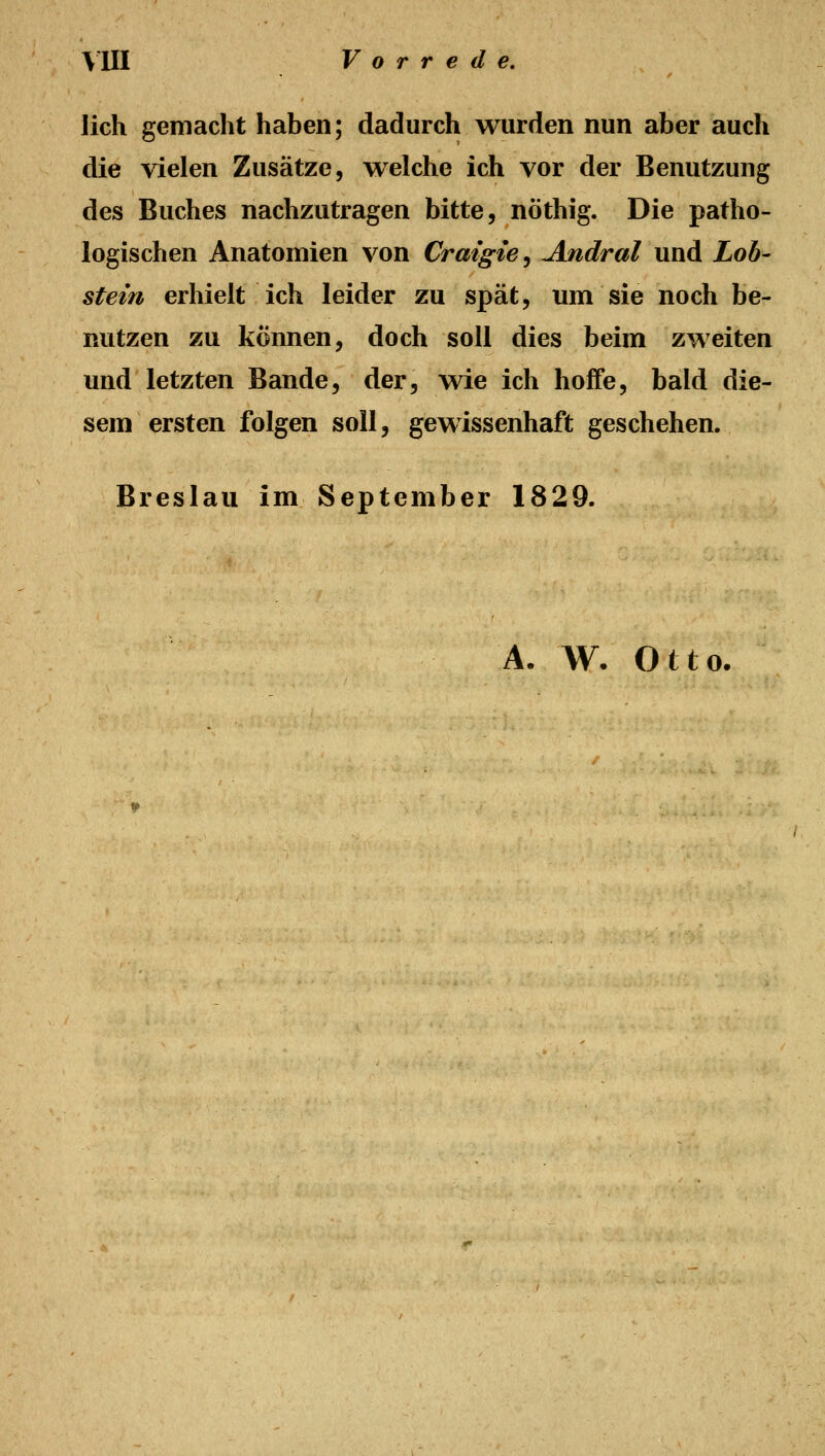 lieh gemacht haben; dadurch wurden nun aber auch die vielen Zusätze, welche ich vor der Benutzung des Buches nachzutragen bitte, nöthig. Die patho- logischen Anatomien von Craigie^ Andral und Lob- stein erhielt ich leider zu spät, um sie noch be- nutzen zu können, doch soll dies beim zweiten und letzten Bande, der, wie ich hoife, bald die- sem ersten folgen soll, gewissenhaft geschehen. Breslau im September 1829. A. W- Otto.