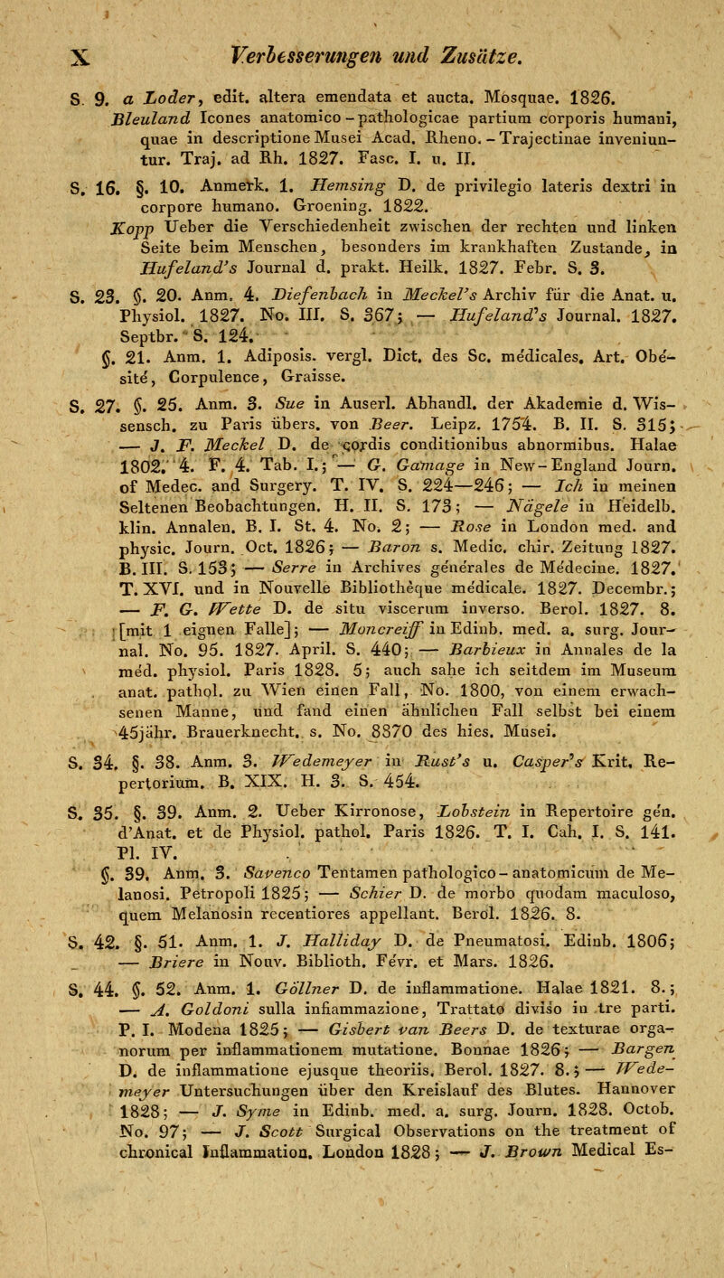 S. 9, a LodeTj edit. altera emendata et aucta. Mosquae. 1825. Bleuland Icones anatomico-pathologlcae partium corporis humani, quae in descriptione Musei Acad. Rheno,-Trajectinae inveniuu- tur. Traj. ad Rh. 1827. Fase. I. u. II. S, 16. §. 10. Anraetk. 1. Hemsing D. de privilegio lateris dextri in corpore humano. Groening. 1822. Kopp lieber die Verschiedenheit zwischen der rechten und linken Seite beim Menschen, besonders im krankhaften Zustande, in Hufeland's Journal d. prakt. Heilk. 1827. Febr. S. 3. S. 2d, $. 20. Anm, 4. Biefenhach in Meckel's Archiv für die Anat. u. Physiol. 1827. No. III. S. 2>^1-^ ,— Hufeland's Journal. 1827. Septbr.-'S. 124.' ■■-■H^ §. 21. Anm. 1. Adiposis. vergl. Dict. des Sc. me'dicales, Art. Obe'- site, Corpulence, Graisse. S. 27* §. 25. Anm. 3. Sue in Auserl. Abhandl, der Akademie d. Wis- sensch. zu Paris übers, von Beer. Leipz. 1754. B. IL S. 315;- — J. J^. Meckel J). de QOfdis conditionibus abnorraibus. Halae 1802.4. f. 4. Tab, I.;—' G. Gamage in New-England Journ. of Medec. and Surgery. T. IV, S. 224—246; — Ich in meinen Seltenen Beobachtungen. H. II. S. 173; — Nägele in H'eidelb. klin. Annalen. B, I. St, 4. No. 2; — Rose in London med. and physic. Journ. Oct. 1826 j — Baron s. Medic. chir. Zeitung 1827. B. III. S. 153; — Serre in Archives ge'nerales de Me'decine. 1827.' T. XVI. und in Nouvelle Bibliothec|ue me'dicale. 1827. Decembr.; — JP, G, PFette D. de situ viscerum inverso. Berol. 1827. 8. ■[mit 1 eignen Falle]; — ikfoTzcrez^ in Edinb. med. a. surg. Jour- nal. No. ^^. 1827. April. S. 440; — Barbieux in Aunales de la ^ med. physiol. Paris 1828. 5; auch sähe ich seitdem im Museum anat. pathol. zu Wien einen Fall, No. 1800, von einem erwach- senen Manne, und fand einen ähnlichen Fall selbst bei einem -45jahr. Brauerknecht, s. No. 8870 des hies. Musei. S. 34, §. 38. Anm. 3. IVedemeyer in Bust's u. Casper'^.sf Krit, Re- pertorium. B. XIX. H. 3. S. 454. S^ 35. §. 39. Anm. 2. lieber Kirronose, Lohstein in Repertoire ge'n. d'Anat. et de Physiol. pathol. Paris 1826. T. I. Cah. I. S. l4l. PI. IV. . . . §. 39. Anm, 3. iSat'eTico Tentamen päthologico-anatomicüm de Me- lanosi. Petropoli 1825; — Schier D. de morbo quodam maculoso, quem Melanösin recentiores appellant. Beröl. 1826. 8. S. 42. §. 51. Anm. 1. J. Halliday D. de Pneumatosi. Edinb. 1806; — Briere in Nouv. Biblioth. Fevr. et Mars. 1826. S, 44. $. 52. Anm. 1. Göllner D. de inflammatione. Halae 1821. 8.; — A. Goldoni sulla infiammazione, Trattato diviso in ,tre parti. P. I. Modeaa 1825; — Gisbert van Beers D. de texturae orga^ norum per inflammationem mutatione. Bonnae 1826; — Bargen^ D. de inflammatione ejusque theoriis. Berol. 1827. 8.5—■ TVede- meyer Untersuchungen über den Kreislauf des Blutes. Hannover 1828; — J. Syme in Edinb. med. a. surg. Journ. 1828. Octob. No. 97; — J. Scott %\\x^\cd\ Observations on the treatment of chronical Inüammation. London 1828; -— J. Brown Medical Es-