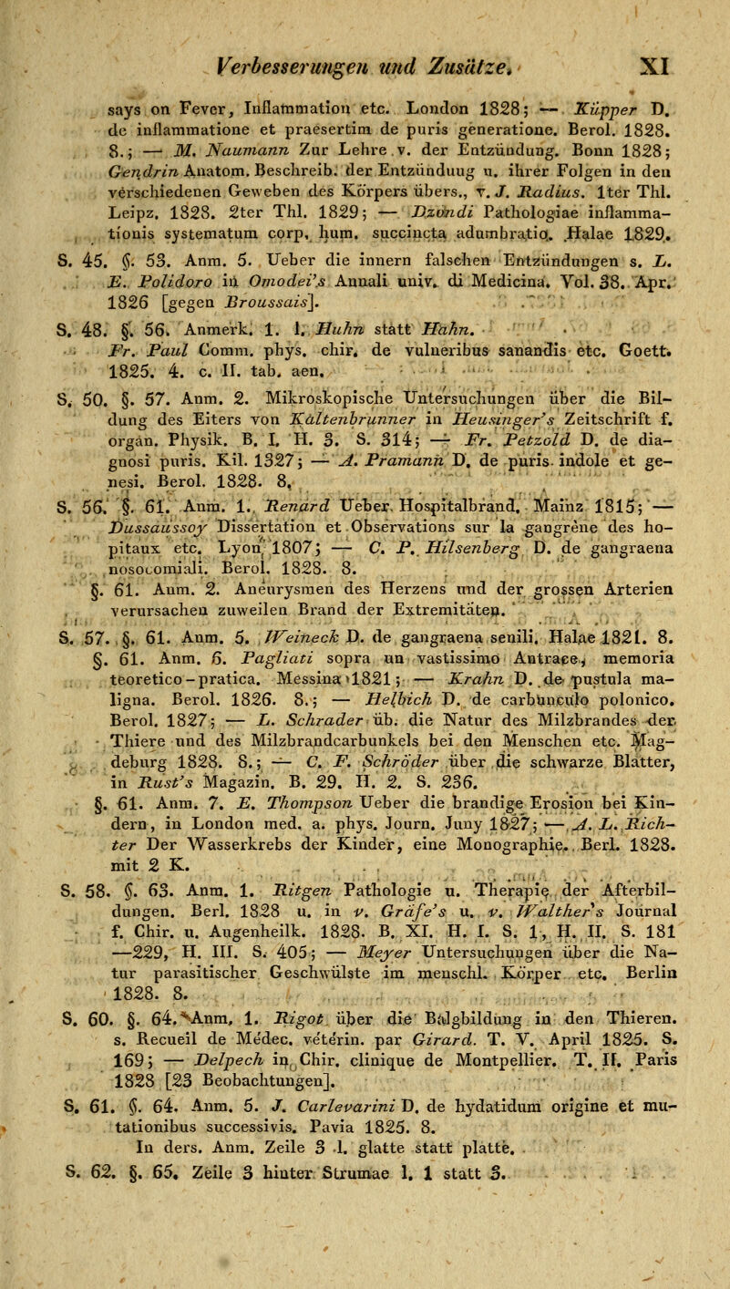 says on Fever, Inflammatiou etc. London 1828; — Küpper D, de inflammatione et praesertira de puris generatioae. Berol. 1828. 8.; —' M, Naumann Zur Lehre.v. der Eatzüodung. Bonn 1828; G^^TzcZz-m Anatom. Beschreib, der Entzündung u. ihrer Folgen in den verschiedenen Geweben des Körpers übers., r. J. Radius. Iter Thl. Leipz. 1828. 2ter Thl. 1829; — D.ztkidi Pathologiae inflamma- tionis systematum corp, hum. succincta adumbratio.. Halae 1829.. S, 45. §. 53. Anm. 5. lieber die innern falschen Etttzündungen s. L. ..'. E.. Foiidoro hl Omodei',s Annali univ» di Medicina. Vol. S8. Apr.' 1826 [gegen Broussais]. .' ' S. 48. §•. 56. Anmerk. 1. 1. Huhn statt Hahn. • Fr. Paul Comm. phys. chir, de vulueribus sanan^is etc. Goetti 1825. 4. c. IL tab. aen. S, 50. §. 67. Anm. 2. Mikroskopische Untersuchungen über die Bil- dung des Eiters von Kältenhr]inner in Heusinger's Zeitschrift f. orgän. Physik. B. L H. 3. S. 314; -r Fr^ Petzold D. de dia- gnösi puris. Kil. 1327; --'Jt. FramanhD, de ^purfs-ii^dole et ge- nesi. Berol. 1828. 8, '  •'*'■'^' S. 56. ^. ßl, h-nm. L.jRenard Ueter, Hospitalbrand, Mainz 1815; — JÖussdassoy Jii&sexik\\on et Observations sur la gangrene des ho- pitaux etc. Lyonj'1807j — C. P.. Hilsenherg D. de gangraena ■ , .nosocoraiali. Berol. 1828. 8. §. 61. Anm. 2. Aneurysmen des Herzens irad der gro^s^n Arterien verursaclien zuweilen Brand der Extremitäten. ', _ V ' - - S. .67. .§., 61. Anm. $, J-feifißck Xi>. de gangraena seuili. Hal.ael82L 8. §. 61. Anm. 6. Fagliati sopra «n vastissimö Antrape^ memoria teoretico-pratica. Messinail821; -— iC/-aÄ?z D. de-pustula ma- ligna. Berol. 1826. 8.; — Helbich P. de carbUncülo polonico, Berol. 1827; — L. Schradervh. die Natur des Milzbrandes der. ■ Thiere und des Milzbrandcarbunkels bei den Menschen etc. ^lag- ^ deburg 1828. 8.; -^ C F. Schröder vhex ^^ schwarze Blatter, in Rust's Magazin. B. 29. H. 2. S. 236. §. 61. Anm. 7. E, Thompson Ueber die brandige Erosion bei Kin- dern, in London med. a. phj'^s. Journ. Juny 1827; '—ui. L.JR-ich-^ ter Der Wasser-krebs der Kinder, eine Monographie., Berl. 1828. mit 2 K. S. 58. §. 63. Anm. 1. Ritgen Pathologie u. TherapiQ, der Afterbil- dungen. Berl. 1828 u. in v. Gräfe's u, v. Walther s Journal f. Chir. u. Augenheilk. 1828. B. XL H. L S. 1,,H.,IL S. 181 —229, H, HL S. 405; — iJfejre/- Untersuchungen über die Na- tur parasitischer Geschwülste im menschl. Kör:per etc. Berlin ' 1828. 8. . S. 60. §. 64.^Anm, 1. Rigot. über die Bjilgbildung in den Thieren. s. Recueil de Me'dec. ve'te'rin. par Girard. T. V. April 1825. S. 169; — Delpech in, Chir. clinique de Montpellier. T, If, Paris 1828 [23 Beobachtungen]. •  ;* S. 61. §. 64. Anm. 5. /. Carlevarini D, de hydatidura origine fct mur- tationibus successivis. Pavia 1825. 8. In ders. Anm. Zeile 3 1. glatte statt platte, S. ß'i, §. ^6^ Zeile 3 hinter. Strumae 1. 1 statt 3.