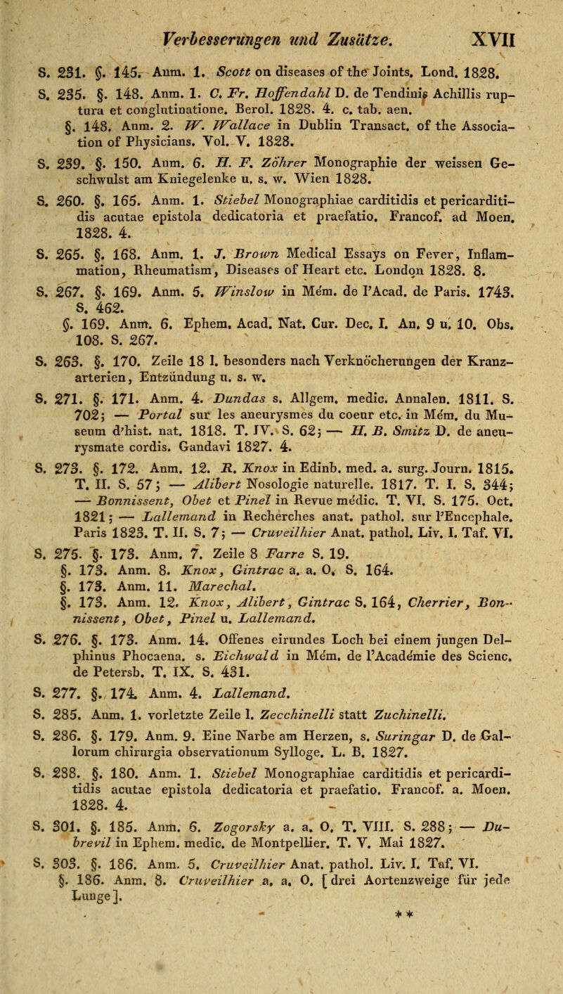 S. 231. $. 145. Anra. 1. «Sco« on diseases of theJoints. Lond. 1828. S. 235. §. 148. Anra. 1. C, Fr. Hoffendahl D. de Tendini> Achillis rup- tura et conglutinatione. Berol. 1828. 4. c. tab. aen. §. 148. Anm. 2. TF. Wallace in Dublin Transact. of the Associa- tion of Physicians. Vol. V. 1828. S. ^'5, §. 150. Anm. 6. H. F. ZÖhrer Monographie der weissen Ge- schwulst am Kniegelenke u. s. w. Wien 1828. S. 260. §. 165. Anm. 1. Äi^ze&eZ Monographiae carditidis et pericarditi- dis acutae epistola dedicatoria et praefatio. Francof. ad Moen, 1828. 4. S. 265. §. 168. Anm, 1. J. Brown Medical Essays on Fever, Inflam- mation, Rheumatism, Diseases of Heart etc. London 1828. 8. S. 2ß7, §. 169. Anm. 5. TVinslow in Mem. de I'Acad. de Paris. 1743. S. 462. §. 169. Anm. 6. Ephem. Acad. Nat. Cur. Dec, I. An, 9 u. 10. Obs. 108. S. '^^1, S. ^^^. §, 170. Zeile 18 1. besonders nach Verknöcherutigen der Kranz- arterien , Entzündung u. s. w, S. 271. §. 171. Anm. 4. Dundas s. Allgem. medic. Annalen. 1811. S. 702; — Fortal sur les aneurysmes du coeur etc. in Me'm, du Mu^ seum d'hist. nat. 1818. T. JV. S. 62; — H, B. Srnitz D. de aneu- rysmate cordis. Gandavi 1827. 4. S. 273. §. 172. Anm. 12. R. Knox in Edinb. med. a. surg. Journ. 1815. T. II. S. 57; — Alihert Nosologie naturelle. 1817. T. I. S. S44; — Bonnissejit, Ohet et Pinel in Revue me'dic. T. VI. S. 175. Oct. 1821; — Lallemand in Recherches anat. pathol. sur PEncephale, Paris 1823. T. 11. S. 7; — Cruveilhier Anat. pathol. Liv. I. Taf. VI. S. 275. §. 173. Anra. 7. Zeile 8 Farre S. 19. §. 173. Anm. 8. Knox ^ Gintrac a, a. 0^ S. 164. §. 173. Anra. 11. Marechal. §. 173. Anm. 12. Knox, Alihert, Gintrac S. 164, Cherrier, Bort nissent, Obef, Pinel u. Lallemand, S. 276. §. 173. Anm. 14. Offenes eirundes Loch bei einem jungen Del- phinus Phocaena. s. Eichwald in Me'm. de l'Acade'mie des Scienc. de Petersb. T. IX. S. 431. S. 277. §. 174. Anm. 4. Lallemand. S. 285. Anm. 1. vorletzte Zeile 1. Zecchinelli statt Zuchinelli. S, 286. §. 179. Anm. 9. Eine Narbe am Herzen, s. Suringar D. de Gal- lorum chirurgia observationum Sylloge. L. B. 1827. 8. 288. §. 180. Anm. 1. Stiehel Monographiae carditidis et pericardi- tidis acutae epistola dedicatoria et praefatio. Francof. a. Moen. 1828. 4. S. 301. §. 185. Anm. 6. Zogorshy a. a. O. T. VIH. S. 288; — Du- hrevil in Ephem. medic. de Montpellier. T. V. Mai 1827. S. 303. §. 186. Anm. 5. Cruveilhier Anat. pathol. Liv. I. Taf. VL §.186. Anm, 8. Cruveilhier &., a, 0. [drei Aortenzweige für jede Lunge ].