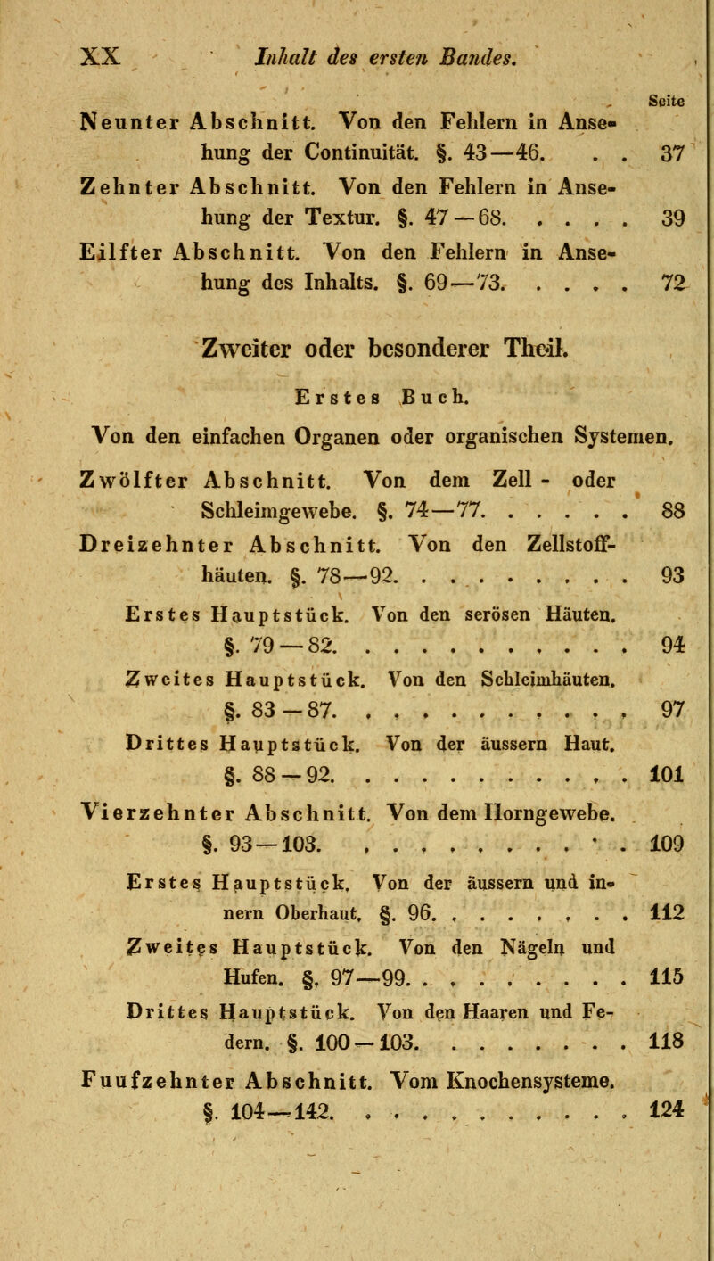 Seite Neunter Abschnitt. Von den Fehlern in Anse» hung der Continuität. §. 43—46. . . 37 Zehnter Abschnitt. Von den Fehlern in Anse- hung der Textur. §.47 — 68. .... 39 Eilfter Abschnitt. Von den Fehlern in Anse- hung des Inhalts. §.69—73 72 Zweiter oder besonderer The*iK Erstes Buch. Von den einfachen Organen oder organischen Systemen. Zwölfter Abschnitt. Von dem Zell - oder Schleimgewebe. §.74—77. . . . . . 88 Dreizehnter Abschnitt. Von den Zellstoff- häuten. §. 78—92. . 93 Erstes Hauptstück. Von den serösen Häuten. §. 79 — 82 94 Zweites Hauptstück. Von den Scbleimhäuten. §. 83—87. .......... 97 Drittes Hauptstück. Von der äussern Haut. §. 88-92 101 Vierzehnter Abschnitt. Von dem Horngewebe. §. 93 — 103 ' . 109 Erstes Hauptstück. Von der äussern und in» nern Oberhaut. §. 96. 112 Zweites Hauptstück. Von den Nägeln und Hufen. §, 97—99 115 Drittes Hauptstück. Von d^n Haaren und Fe^ dern. §. 100--103 118 Fünfzehnter Abschnitt. Vom Knochensysteme, f. 104--142. , 124