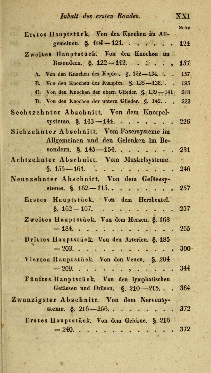Seite Erstes Hauptstück. Von den Knochen im All- gemeinen. §. 104 — 121. ...... 124 Zweites Hauptstück. Von den Knochen im Besondern. §. 122 — 142. . 1 . . , 157 A. Von den Knochen des Kopfes. §. 122--134. . . 157 B. Von den Knochen des Rumpfes. §. 135 — 138. . . 195 Ci Von den Knochen der qbern Glieder. §. 139 — 141 218 D. Von den Knochen der untern Glieder. §. 142. . . 222 Sechszehnter Abschnitt. Von dem Knorpel- systeme. §. 143 — 144 226 Siebzehnter Abschnitt. Vom Fasersysteme im Allgemeinen und den Gelenken im Be- sondern. §. 145 — 154 231 Achtzehnter Abschnitt. Vom Muskelsysteme. §. 155—161 246 Neunzehnter Abschnitt. Von dem Gefässsy- steme. §. 162—115 267 Erstes Hauptstück. Von dem Herzbeutel. §. 162-167 ,257 Zweites Hauptstück. Von dem Herzen. §. 168 -184 265 Drittes Hauptstück. Von den Arterien. §. 185 — 203 300 Viertes Hauptstück. Von den Venen. §. 204 -209 344 Fünftes Hauptstück. Von den lymphatischen Gefässen und Drüsen. §. 210—215. . . 364 Zwanzigster Abschnitt. Von dem Nervensy- steme. §. 216—256 372 Erstes Hauptstück. Von dem Gehirne. §.216 ** -240 372