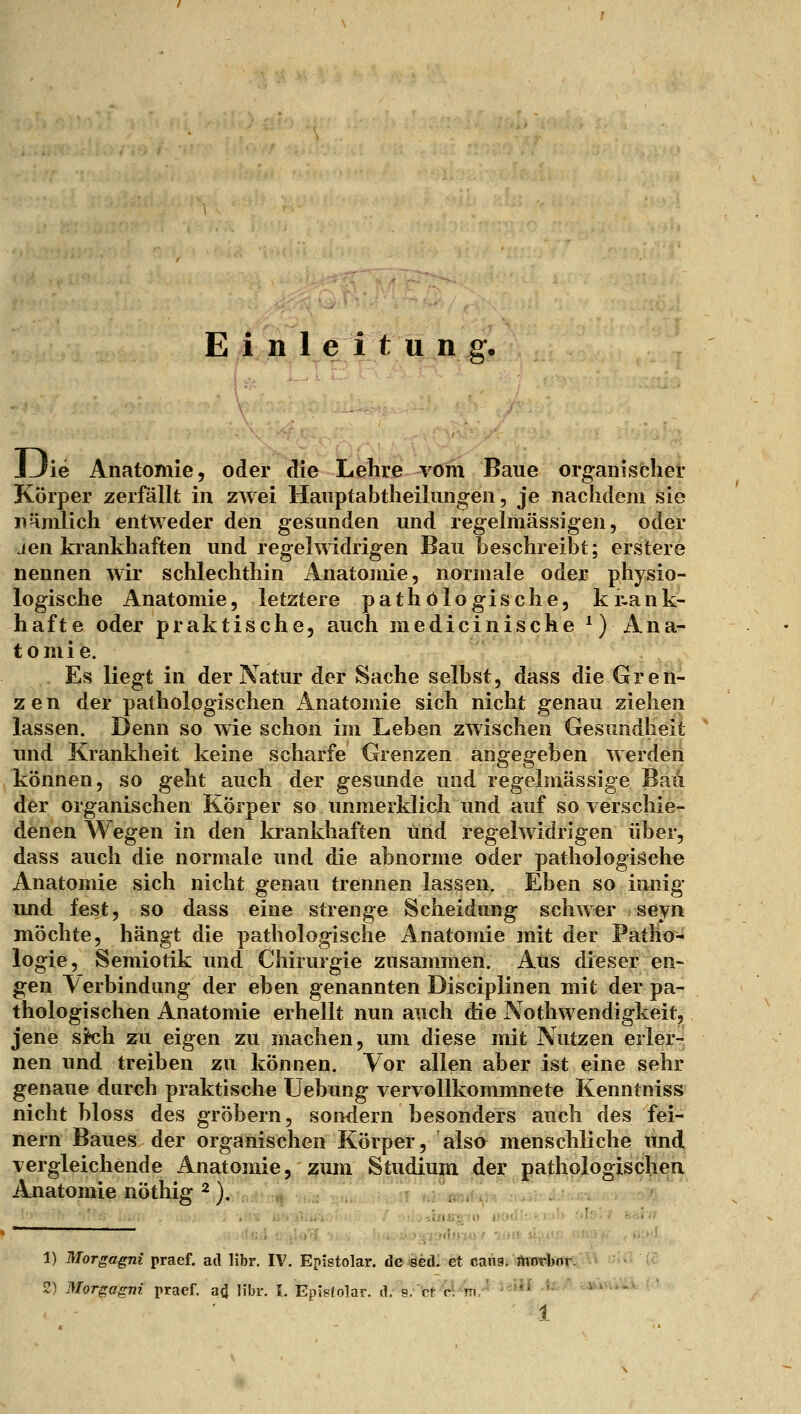 JJie Anatomie, oder die Lehre vom Baue organischer Körper zerfällt in zwei Hauptabtheilungen, je nachflem sie iiHmlich entweder den gesunden und regelmässigen, oder Jen krankhaften und regelwidrigen Bau beschreibt; erstere nennen wir schlechthin Anatomie, normale oder physio- logische Anatomie, letztere pathologische, ki-ank- hafte oder praktische, auch medicinische^) Ana- tomie. Es liegt in der Natur der Sache selbst, dass die Gren- zen der pathologischen Anatomie sich nicht genau ziehen lassen. Denn so wie schon im Leben zwischen Gesundheit und Krankheit keine scharfe Grenzen angegeben werden können, so geht auch der gesunde und regelmässige Bau der organischen Körper so unmerklich und auf so verschie- denen Wegen in den krankhaften und regelwidrigen über, dass auch die normale und die abnorme oder pathologische Anatomie sich nicht genau trennen lassen. Eben so innig und fest, so dass eine strenge Scheidung schwer seyn möchte, hängt die pathologische Anatomie mit der Patho- logie, Semiotik und Chirurgie zusammen. Aus dieser en- gen Verbindung der eben genannten Disciplinen mit der pa- thologischen Anatomie erhellt nun auch die Aothwendigkeit, jene sich zu eigen zu machen, um diese mit Nutzen erler- nen und treiben zu können. Vor allen aber ist eine sehr genaue durch praktische Uebung vervollkommnete Kenntniss nicht bloss des gröbern, sondern besonders auch des fei- nern Baues der organischen Körper, also menschliche und vergleichende Anatomie, zum Studium der pathologischen Anatomie nöthig ^). 1) Morgagni praef. ad libr. IV. Epistolar. de «ed.' et cauSi ^ftiöffettr. - ■ 2) Morgagni praef. ai libr. I. EpIsJolar. d. s.ct clm.' '-'*^ ^-'^ ^aMvÜ^-ii- : ' ■ 1