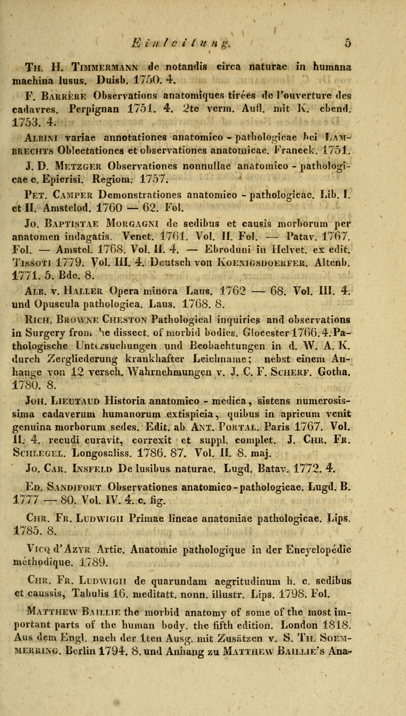 Th. H. Timmermann de notanilis circa naturac in humana machina lusus. Duisb. 1750. 4. F. Barrere Observations anatomiques tirces de Touverture des cadavres. Perpignan 1751. 4. 2te venu. Aufl. mit K. ebend. 1753. 4. AlBiM variae annotationes anatomico - patlio]o<T;icae bei Lam- BRECHTS Oblectationes et observationes anatomicae. Franeck. 1751. J. D. Metzger Observationes nonnuUae anatomico - pathologi- cae 0, Epicrisi. Regiom. 175 7. Pet, Camper Dcmonstrationes anatomico - pathologicae. Lib. I. et II. Amstelod. 1760 — 62. Fol. Jo. Baptistae Morgagni de sedibus et causis morborum per anatomen indagatis. Venet. 1761. Vol. If. Fol. — Patav. 1767. Fol. — Amstel. 1768. Vol. il. 4. — Ebroduni in Helvet. ex edit. TissoTi 1779. Vol. lil. 4. Deutsch von Koejnigsdoerfer. Altenb. 1771. 5. Bde. 8. Alb. V. Haller Opera minora Laus. 1762 —- 68. Vol. III. 4. und Opuscula pathologica. Laus. 1768. 8. RiCH. Browne Cheston Patbological inquiriep and obscrvations in Surgery from \e dissect. of morbid bodies. Giocester 1766.4. Pa- thologische Unttrsuchungen und Beobachtungen in d. W. A. K. durch Zergliederung krankhafter Leichname; nebst einem An- hange von 12 versch. Wahrnehmungen v. J. C. F. Schere. Gotha. 1780. 8. JoH. Lieütaud Historia anatomico - medica, sistens nunierosis- sima cadaverum humanorum extispicia, quibus in apricum vcnit genuina morborum sedes. Edit. ab Ant. Portal. Paris 1767. Vol. II. 4. recudi curavit, correxit et suppl. complet. J. Chr. Fr. Schlegel. Longosaliss. 1786. 87. Vol. II. 8. maj. Jo. Car. L\sfeld De lusibu& naturae. Lugd. Batav. 1772. 4. Ed,. Sandifort Observationes anatomico - pathologicae. Lugd. B. 1777 — 80. Vol. IV. 4. 0. fig. Chr. Fr. Ludwigii Primae lineae anatomiae pathologicae. Lips. 1785. 8. ' VicQd'ÄZYR Artic. Anatomie pathologique in der Encyclopedie mcthodique. 1789. Chr. Fr. Ludwigii de quarundam acgritudinum h, c. sedibus et caussis, Tabulis 16. nieditatt. nonn. illustr. Lips. 1798. Fol. Matthew Baillie the morbid anatomy of some of the most im- portant parts of the human body. the fifth edition. London 1818. Aus dem Engl. nacVi der Iten Ausg. mit Zusätzen v. S. Th. Soetvi- merring. Berlin 1794. 8. und Anhang zu Matthew Baillie's Ana;-
