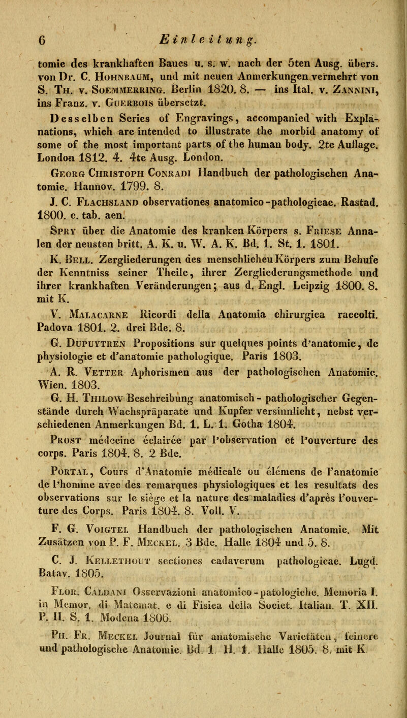 tomie des krankhaften Baues u. s. w. nach der öten Ausg. übers, von Dr. C. Hohnbaüm, und mit neuen Anmerkungen vermehrt von S. Th, V. SoEMMERRiNG. Berlin 1820. 8. — ins Ital. v. Zannini, ins Franz. v. Güerbois übersetzt. Desselben Series of Engravings, accompanied with Expla- nations, which are intendcd to illustrate the morbid anatomy of some of the most important parts of the human body. 2te Auflage. London 1812. 4. 4te Ausg. London. Georg Christoph Cokradi Handbuch der pathologischen Ana- tomie. HannoV. 1799. 8. J. C, Flachsland observationcs anatomico -pathologicae. Rastad. 1800. c. tab. aen. Spry über die Anatomie des kranken Körpers s. Friese Anna- len der neusten britt. A. K. u. W. A. K. Bd. 1. St. 1. 1801. K. Bell. Zergliederungen des menschlichen Körpers zum Behufe der Kenntniss seiner Theile, ihrer Zergliederungsmethode und ihrer krankhaften Veränderungen; aus d. Engl. Leipzig 1800. 8. mit K. V. MalACARNE Ricordi della Anatomia chirurgica raccolti. Padova 1801. 2. drei Bde. 8. G. Dupuytren Propositions sur quelques points d^anatomie, de Physiologie et d'anatomie pathologique. Paris 1803. A. R. Vetter Aphorismen aus der pathologischen Anatomie. Wien. 1803. G. H. Thilow Beschreibung anatomisch - pathologischer Gegen- stände durch Wachspräparate und Kupfer versinnlicht, nebst v^er- schiedenen Anmerkungen Bd. 1. L. 1. Gotha 1804. Prost medccine eclairee par Pobservation et Pouverture des Corps. Paris 1804. 8. 2 Bde. Portal, Coürs d*Anatomie medicale ou elemens de Panatomie de Phomme avec des remarques physiologiques et les resultats des obscrvations sur le siege et la nature des maladies d^apres Pouver- turc des Corps. Paris 1804. 8. Voll. V. F. G. Voigtel Handbuch der pathologischen Anatomie. Mit Zusätzen von P. F. Meckel. 3 Bde. Halle 1804 und 5. 8. C J. Kellethüut sectiones cadavcrum pathologicae. Lugd. Batav. 1805. Flor. Caldani Osscrvazioni anatomico-patologiche. Memorial, in Mcmor. di Matcinat. c dt Fisica dcila Societ. Italian. T. XH. P. II. S. 1. Modcna 1806. 111. Fr. Meckel Journal für anatomische Varietäten-, feinere und pathologische Anatomie. Bd. 1 H. 1. Halle 1805. 8- mit K