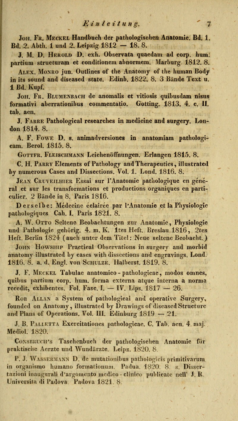 JoH. Fr. Meckel Handbuch der pathologischen Anatomie. Bd. 1. Bd. 2. Abth. 1 und 2. Leipzig 1812 — 18. 8. J. M. D. Herold D. exh. Observata quaedam ad corp. huni. partium structuram et conditionem abnormem, Marburg, 1812. 8. Alex. Monro jun. Outlines of the Anatomy of the human Body in its sound and diseased State. Edinb. 1822. 8. 3 Bände Text u. 1 Bd. Kupf. JoH. Fr. Blümenbach de anomalis et vitiosis quibusdam nisus formativi aberrationibus commentatio. Gotting. 1813. 4. c. II. tab. aen. J. Farre Pathological researches in medicine and surgery. Lon- don 1814. 8. A. F. FowE D. s. animadversiones in anatomiam pathologi- cam. Berol. 1815. 8. GoTTFR. Fleischmann Leichenöffnungen. Erlangen 1815. 8. C. H. Parry Elements of Pathology and Therapeutics, illustrated by numerous Cases and Dissections. Vol. 1. Lond. 1816. 8. Jean Cruveilhier Essai sur TAnatomic pathologique en gene- ral et sur les transformations et productions organiques en parti- culier. 2 Bände in 8. Paris 1816. Derselbe: Medecine eclairee par PAnatomie et la Physiologie pathologiques Cah. L Paris 1821. 8. A. W. Otto Seltene Beobachtungen zur Anatomie, Physiologie und Pathologie gehörig. 4. m. K. Ites Heft. Breslau 1816, 2tes Heft. Berlin 1824 (auch unter dem Titel: Neue seltene Beobacht.) John Howship Practical Observations in surgery and morbid anatomy illustrated by cases with dissections and engravings. Lond, 1816. 8. a. d. Engl, von Schulze. Halberst. 1819. 8. J. F. Meckel Tabulae anatomico - pathologicae, modos omncs, quibus partium corp. huni. forma externa atque interna a norma recedit, exhibentcs. Fol. Fase. !. — IV. Lips. 1817 — 26. RoB Allan u System of pathological and operative Surgery, foundcd on Anatomy, illustrated by Drawiogs of diseased Structurc and Plans of Operations. Vol. Ili. Edinburg 1819 — 21. J. B. Palletta Exercitationes pathologicae. C. Tab. aen. 4. maj. Mediol. 1820. Consrruch^s Taschenbuch der pathologischen Anatomie für praktische Aerzte und Wundärzte. Leipz. 1820. 8 P. J. Wassermann D. de mutationibus pathologlcis primitivarum in organismo humane formatiomiDi. Padua. 1820. 8 s. Disser- tazioni inaugiirali d'argonicnto mcdico - clinico publicatc ncll' J. R. Universita di Padova Padova 1821. 8.