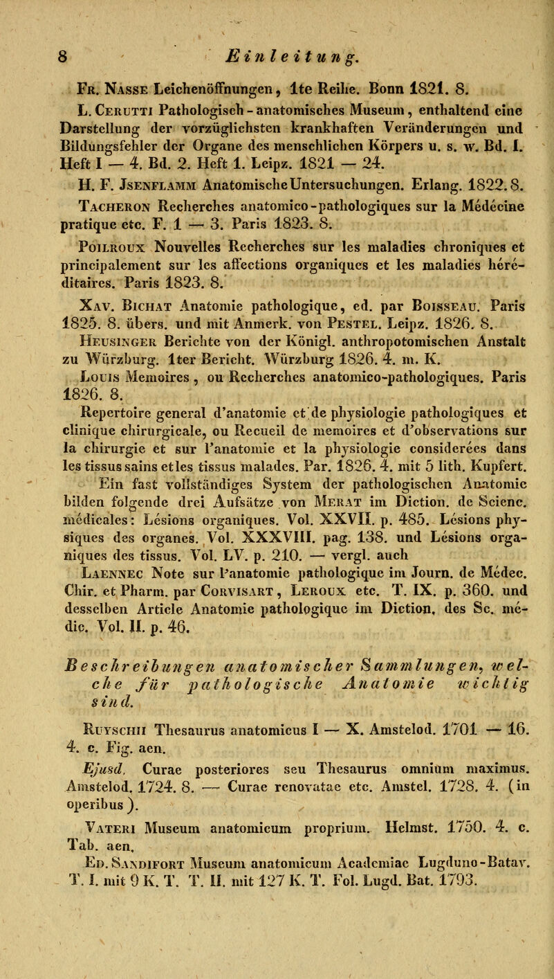 Fr. Nasse Leichenöffnungen, Ite Reihe. Bonn 1821. 8. L. Cerutti Pathologisch - anatomisches Museum, enthaltend eine Darstellung der vorzüglichsten krankhaften Veränderungen und Bildungsfehler der Organe des menschlichen Körpers u. s. w. Bd. I. Heft I — 4. Bd. 2. Heft 1. Leipz. 1821 — 24. H. F. JsENFLAMM Anatomische Untersuchungen. Erlang. 1822.8. Tacheron Recherches anatomico-pathologiques sur la Medecine pratique etc. F. 1 — 3. Paris 1823. 8. PoiLROUX Nouvelles Recherches sur les maladies chroniques et principalement sur les affections organiques et les maladies herc- ditaires. Paris 1823. 8. Xav. Bichat Anatomie pathologique, ed. par Boisseau. Paris 1825. 8. übers, und mit Anmerk. von Pestel. Leipz. 1826. 8. Heusinger Berichte von der Königl. anthropotomischen Anstalt zu Würzburg. Iter Bericht. Würzhurg 1826. 4. m. K. Louis Memoires , ou Recherches anatomico-pathologiques. Paris 1826. 8. Repertoire general d'anatomie et de physiologie pathologiques et clinique chirurgicale, ou Recueil de memoires et d^observations sur la Chirurgie et sur Tanatomie et la phjsiologie considerees dans les tissussains et les tissus malades. Par. 1826. 4. mit 5 lith. Kupfert. Ein fast vollständiges System der pathologischen Anatomie bilden folgende drei Aufsätze von Merat im Diction. de Scienc. rnedicales: Lesions organiques. Vol. XXVIL p. 485. Lesions phy- siques des organes. Vol. XXXVIIL pag. 138. und Lesions orga- niques des tissus. Vol. LV. p. 210. — vergl. auch Laennec Note sur Panatomie pathologique im Journ. de Medec. Chir. et Pharm, par Corvisart , Leroux etc. T. IX. p. 360. und desselben Article Anatomie pathologique im Diction, des Sc. me- dic. Vol. IL p. 46. BescJireihu7ig€n anatomischer Sammlungen^ weU che für pathologische Anatomie tvichtlg § in d. RuYscHii Thesaurus anatomicus I — X. Amstelod. 1701 — 16. 4. c. Fig. aen. Ejusd. Curae posteriores seu Thesaurus omnium maximus. Amstelod, 1724. 8. — Curae renovatae etc. Amstel. 1728. 4. (in operibus). Vateri Museum anatomicum proprium. Heimst. 1750. 4. c. Tab. aen, Ed.Sandifort Museum anatomicum Academiae Lugduno-Batav. T. L mit 9 K. T. T. iL mit 127 K. T. Fol. Lugd. Bat. 1793.