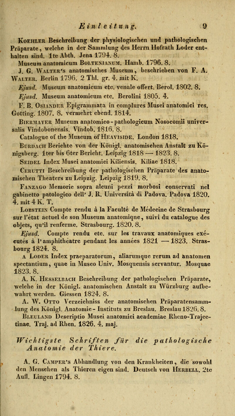 KoEHLER Beschreibung der physiologischen und pathologischen Präparate, welche in der Sammlung des Herrn Hofrath Loder ent- halten sind. Ite Abth. Jena 1794. 8. Museum anatomicum Boltenianüm. Hamb. 1796. 8. J. G. Walter's anatomisches Museum, beschrieben von F. A. Walter. Berlin 1796. 2 Thl. gr. 4. mit K. Ejusd. Museum anatomicum etc. venale offert. Berol. 1802. 8. EJusd. Museum anatomicum etc. Bcrolini 1805. 4. F. B. OsiANDER Epigrammata in complures Musei anatomici res. Gotting. 1807. 8. vermehrt ebend. 1814. BiERMAYER Museum anatomico-pathologicum Nosocomii univer- salis Vindobonensis. Vindob. 1816. 8. Catalogue of the Museum of Heaviside. London 1818. BuRDACH Berichte von der Königl. anatomischen Anstalt zu Kö- nigsberg. Iter bis 6ter Bericht. Leipzig 1818 —■ 1823. 8. Seidel Index Musei anatomici Kiliensis. Kiliae 1818. Cerütti Beschreibung der pathologischen Präparate des anato- mischen Theaters zu Leipzig. Leipzig 1819. 8. Fanzago Memorie sopra alcuni pezzi morbosi conservati nel gabinetto patologico dell^ J. R. Universita di Padova. Padova 1820. 4. mit 4 K. T. Lobstein Compte rendu a la Faculte de Medecine de Strasbourg sur Tetat actuel de son Museum anatomiqne, suivi du catalogue des objets, qu'il renferme. Strasbourg. 1820. 8. Ejusd. Compte rendu etc. sur les travaux anatomiques cxe- cutes ä 1* amphitheatre pendant les annees 1821 —1823. Stras- bourg 1824. 8. A LoDER Index praeparatorum, aliarumque rerum ad änatomen spectantium, quae in Museo Univ. Mosquensis servantur. Mosquae 1823. 8. A. K. Hesselbäch Beschreibung der pathologischen Präparate, welche in der Königl. anatomischen Anstalt zu Würzburg aufbe- wahrt werden. Giessen 1824. 8. A. W. Otto Verzeiehniss der anatomischen Präparatensanmi- lung des Königl. Anatomie- Instituts zu Breslau. Breslau 1826. 8. Bleuland Descriptio Musei anatomici academiae Rhcno-Trajee- tinae. Traj. ad Rhen. 1826. 4. maj. Wichtigste Schriften für die patJiologiscJie Anatomie der Thiere, A. G. Camper^s Abhandlung von den Krankheiten, die sowohl den Älcnschen als Thiercn eigen sind. Deutsch von Herbell. 2te Aufl. Lingen 1794. 8.