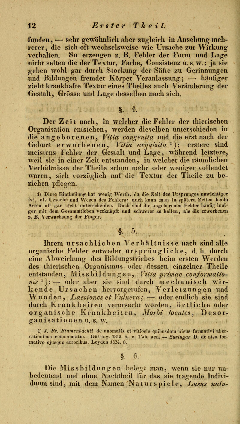 fanden, — sehr gewöhnlich aber zugleich in Ansehung meh- rerer , die sich oft wechselsweise wie Ursache zur Wirkung verhalten. So erzeugen z. B. Fehler der Form und Lage nicht selten die der Textur, Farbe, Consistenz u. s.w.; ja sie geben wohl gar durch Stockung der Säfte zu Gerinnungen und Bildungen fremder Körper Veranlassung; —• häufiger zieht krankhafte Textur eines Theiles auch Veränderung der Gestalt, Grösse und Lage desselben nach sich. §.4. Der Zeit nach, in welcher die Fehler der thierischen Organisation entstehen, werden dieselben unterschieden in die angeborenen, Vitia congenita und die erst nach der Geburt erworbenen, Vitia acquisita ^)\ erstere sind meistens Fehler der Gestalt und Lage, während letztere, weil sie in einer Zeit entstanden, in welcher die räumlichen Verhältnisse der Theile schon mehr oder weniger vollendet waren, sich vorzüglich auf die Textur der Theile zu be- ziehen pflegen. 1) Diese Eintlieilung hat weuig Werth, da die Zeit des Ursprunges unwichtiger ist, als Ursache und Wesen des Fehlers; auch kann man in spätem Zeiten beide Arten oft gar nicht unterscheiden. Doch sind die angeborenen Fehler häufig inni- ger mit dem Gesammtleben verknüpft und schwerer zu heilen, als die erworbenen z. B. Verwachsung der Finger. §.5. Ihrem ursachlichen Verhältnisse nach sind alle organische Fehler entweder ursprüngliche, d.h. durch eine Abweichung des Bildungstriebes beim ersten Werden des thierischen Organismus oder dessen einzelner Theile entstanden, Missbildungen, Vitia 'primae conformatio- nia'-);— oder aber sie sind durch mechanisch wir- kende Ursachen hervorgerufen, Verletzungen und Wunden, Laesiones et Vulnera; — oder endlich sie sind durch Krankheiten verursacht worden, örtliche oder organische Krankheiten, 3Iorbi locales^ Desor- ganisationen u. s. w. 1) J. Fr. BlurnenbaeJiii de anomalis et vitiosis quibusdam nisus formativi aber- rationibus commentatio. Göttiug. 1813. 4. c. Tab. aen. — Suringar D. de nisu for- mativo ejusquc erroribus. Leiden 1824. 8. §. 6. Die M i s s b i 1 d u n g e n belegi: man, wenn sie nur un- bedeutend und ohne Naclitheil für das sie tragende Indivi- duum sind, mit dem Namen ^N a t u r s p i e 1 e, Lusus natu-