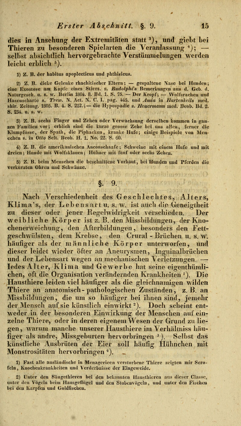 dies in Ansehung der Extremitäten statt ^), und gicLt bei Thieren zu besonderen Spielarten die Veranlassung *); — selbst absichtlich hervorgebrachte Verstümmelungen werden leicht erblich ^). 1) Z. B. der habitus apoplecticus und phthisicus. 2) Z. B. dicke Gelenke rhachitiacher Eltern; — gespaltene Nase bei Hunden; eine Exostose am Kopfe eines Stiers, s. Rudol'phi's Bemerkungen aus d. Geb. d. IVaturgesch. u. s. w. Berlin 1804. 8. Bd. 1. S. 75. — Der Kropf; — Wolfsrachen und Hasenscharte s. Trew. N. Act. N. C. I. pag. 445. und Amia in Hartenkeils med. shir. Zeitung. 1805. B. 4. S. 212.;— die Hypospadie a. Heuermann med. Beob. Bd. 2- S. 234. u. s. w. 3) Z. B. sechs Finger und Zehen oder Verwachsung derselben kommen in gan- zen Familien vor; erblich sind die kurze grosse Zehe bei uns allen, ferner die Klumpfüsse, der Späth, die Piphacken, kranke Hufe; ebiige Beispiele von Men- echeu s. in Otto Seit. Beob. H. 1. No. 22. S. 60. 4) Z. B. die amerikanischen Anconschaafe; Schweine mit einem Hufe und mit dreien; Hunde mit Wolfsklauen; Hühner mit fünf oder sechs Zehen. 6) Z. B. beim Menschen die beschnittene Vorhaut, bei Hunden und Pferden die verkürzten Ohren und Schwänze. §.9. Nach Verschiedenheit des Geschlechtes, Alters, Klima's, der Lebensart u. s. w. ist auch die Geneigtheit zu dieser oder jener Regelwidrigkeit verschieden. Der weibliche Körper ist z. B. den iVIissbildungen, der Kno- chenerweichung, den Afterbildungen, besonders den Fett- geschwülsten, dem Krebse, den Crural - Brüchen u. s. w. häufiger als der männliche Körper unterworfen, imd dieser leidet wieder öfter an Aneurysmen, Inguinalbrüchen und der Lebensart wegen an mechanischen Verletzungen. — ledes Alter, Klima und Gewerbe hat seine eigenthümli- chen, oft die Organisation verändernden Krankheiten ^). Die Hausthiere leiden viel häufiger als die gleichnamigen wilden Thiere an anatomisch-pathologischen Zuständen, z.B. an Missbildungen, die um so häufiger bei ihnen sind, jemehr der Mensch auf sie künstlich einwirkt 2). Doch scheint ent- weder in der besonderen Einwirkung der Menschen auf ein- zelne Thiere, oder in deren eigenem Wesen der Grund zu lie- gen , warum manche unserer Hausthiere im Verhältniss häu- figer als andre, Missgeburten hervorbringen ^). Selbst das künstliche Ausbrüten der Eier soll häufig Hühnchen mit Monstrositäten hervorbringen *). 1) Fast alle ausländische in Menagerieen verstorbene Thiere zeigten mir Sero- fein, Knocheukrankheiten und Verderbnisse der Eingeweide. 2) Unter den Säugethieren bei den bekannten Hausthiereu aus dieser.Classc, unter den Vögeln beim Hausgeflügel und den Stubeuvögeln, und unter den Fischen bei den Karpfen und Goldfischen.