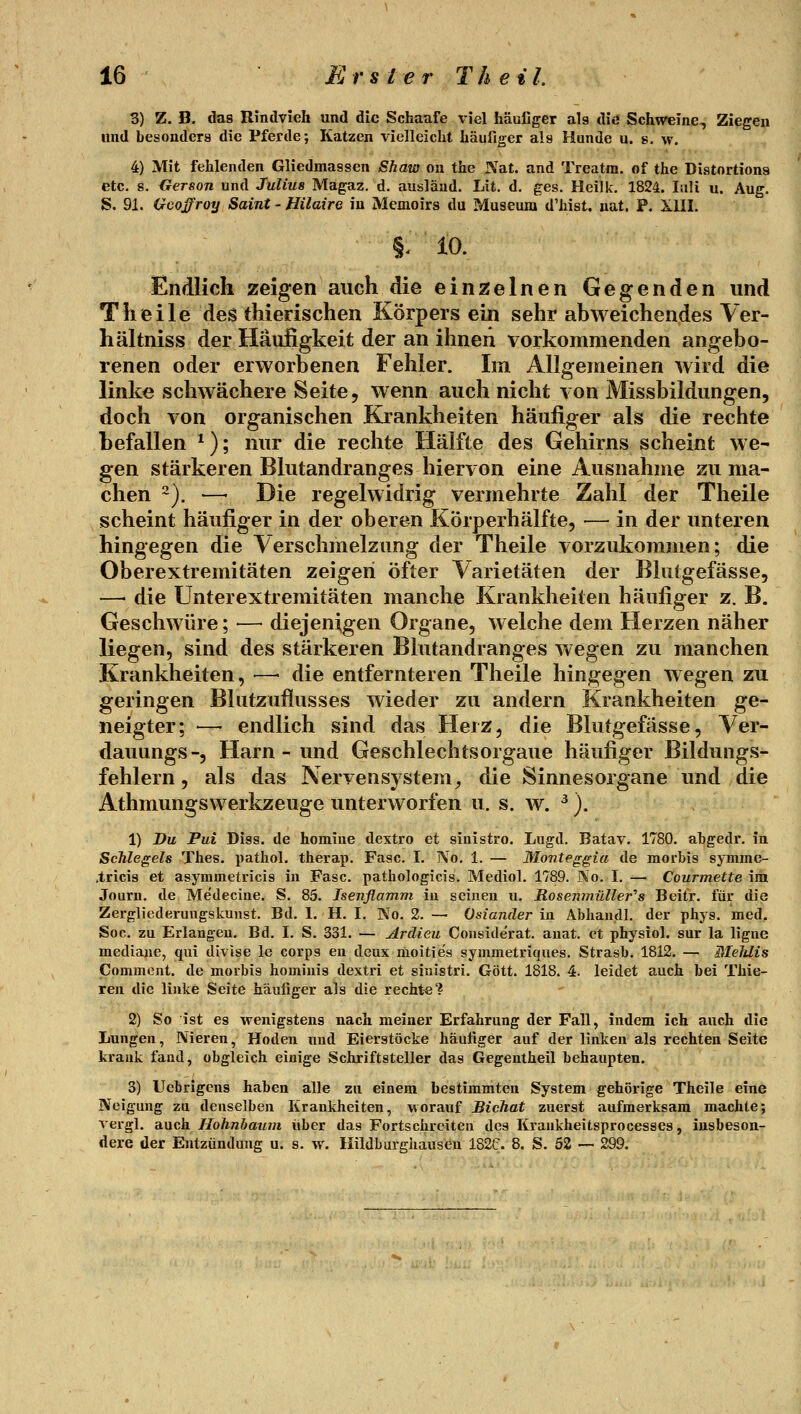 3) Z, B. das Rindvieh und die Schaafe viel häufiger als diö Schweine, Ziegen und besonders die Pferde; Katzen vielleicht häufiger als Hunde u. s. w. 4) Mit fehlenden Gliedmassen Shaw ou the Nat. and Treatm. of the Distortions etc. s. {rerson und Julius Magaz. d. ausländ. Lit. d. ges. Heilk. 1824. Inli u. Aug. S. 91. Gcoffroy Saint - Hilaire in Memoirs du Museum d'hist. nat. P. XIII. Endlich zeigen auch die einzelnen Gegenden und Theile des thierischen Körpers ein sehr abweichendes Ver- hältniss der Häufigkeit der an ihnen vorkommenden angebo- renen oder erworbenen Fehler. Im Allgemeinen wird die linke schwächere Seite, wenn auch nicht von Missbildungen, doch von organischen Krankheiten häufiger als die rechte befallen '); nur die rechte Hälfte des Gehirns scheint we- gen stärkeren Blutandranges hiervon eine Ausnahme zu ma- chen ^). —■ Die regelwidrig vermehrte Zahl der Theile scheint häufiger in der oberen Körperhälfte, — in der unteren hingegen die Verschmelzung der Theile vorzidvommen; die Oberextremitäten zeigen öfter Varietäten der Blutgefässe, —■ die Unterextremitäten manche Krankheiten häufiger z. B. Geschwüre; — diejeni,gen Organe, welche dem Herzen näher liegen, sind des stärkeren Blutandranges wegen zu manchen Krankheiten, —• die entfernteren Theile hingegen wegen zu geringen Blutzuflusses wieder zu andern Krankheiten ge- neigter; — endlich sind das Herz, die Blutgefässe, Ver- dauungs-, Harn- und Geschlechtsorgaue häufiger Bildungs- fehlern , als das Nervensystem^ die Sinnesorgane und die Athmungswerkzeuge unterworfen u. s. w. ^). 1) Du Put Diss. de homiue dextro et siuistro. Lugd. Batav. 1780. abgedr. in ScMegels Thes. pathol. therap. Fase. I. No. 1. — Monteggia de morbis sjTiime- .tricis et asymmetricis in Faso, pathologicis. Mediol. 1789. No. I. — Courmette im Journ. de Me'decine. S. 85. Isenflamm in seinen u. Rosenmüller''s Beitr. für die Zergliederuugskunst. Bd. I. H. I. No. 2. — Oslander in Abhandl. der phys. med, Soc. zu Erlangen. Bd. I. S. 331. — Ardieu Considerat. anat. et physiol. sur la ligne mediane, qui divise le corps en deux moities symmetriques. Strasb. 1812. — MeMis Comment. de morbis hominis dextri et siuistri. Gott. 1818. 4. leidet auch bei Thie- ren die linke Seite häufiger als die recht«'? 2) So ist es wenigstens nach meiner Erfahrung der Fall, indem ich auch die Lungen, Nieren, Hoden und Eierstöcke häufiger auf der linken als rechten Seite krank fand, obgleich einige Schriftsteller das Gegentheil behaupten. 3) Uebrigcns haben alle zu einem bestimmten System gehörige Theile eine Neigung zu denselben Krankheiten, worauf Bichat zuerst aufmerksam machte; vergl. auch Ilohnbaum über das Fortschreiten des Kraukheitsprocesses, insbeson- dere der Entzündung u. s. w. Hildburghausen 1S2C. 8. S. 52 — 299.
