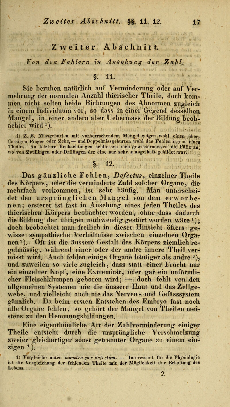 Zweiter Abschnitt. Von den Fehlern in Ansehung der ZahL ^ §. 11. Sie beruhen natürlich auf Verminderung oder auf Ver- mehrung der normalen Anzahl thierischer Theile, doch kom- men nicht selten beide Richtungen des Abnormen zugleich in einem Individuum vor, so dass in einer Gegend desselben Mangel, in einer andern aber Uebermass der Bildung beob- achtet wird M. ., ', '.'r 1) z.B. Missgeburten mit vorherrschendem Mangel zeigen wohl einten «her- flüssigeu Finger oder Zehe,— undDoppelmissgehurten wohl das Fehlen irgend eineg Theiles. An letztere Beobachtungen schliessen sich gewissermassen die Fälle'aö wo von Zwillingen oder Drillingen der eine nur sehr mangelhaft gebildet war. . . .^ §. 12. '^ Das gänzliche Fehlen, Defectus^ einzelner Theile des Körpers, oder die verminderte Zahl solcher Organe, die mehrfach vorkommen, ist sehr häufig. Man unterschei- det den ursprünglichen Mangel von dem erworbe- nen; ersterer ist fast in Ansehung eines jeden Theiles des thierischen Körpers beobachtet worden, ohne dass dadurch die Bildung der übrigen nothwendig gestört worden wäre^); doch beobachtet man freilich in dieser Hinsicht öfters ge- wisse sympathische Verhältnisse zwischen einzelnen Orga- nen^). Oft ist die äussere Gestalt des Körpers ziemlich re- gelmässig , während einer oder der andre innere Theil ver- misst wird. Auch fehlen einige Organe häufiger als andre ^), und zuweilen so viele zugleich, dass statt einer Frucht nur ein einzelner Kopf, eine Extremität, oder gar ein unförmli- cher Fleischklxnnpen geboren wird; —- doch fehlt von den allgemeinen Systemen nie die äussere Haut und das Zellge- webe, und vielleicht auch nie das Nerven- und Gefässsystem gänzlich. Da beim ersten Entstehen des Embryo fast noch alle Organe fehlen, so gehört der Mangel von Theilen mei- stens zu den Hemmungsbildungen. Eine eigenthümliche Art der Zahlverminderung einigejr Theile entsteht durch die ursprüngliche Verschmelzung zweier gleichartiger sonst getrennter Organe zu einem ein- zigen '^). 1) Vergleiche unten monstra per defcctum. — Interessant für die Physiologie ist die Vergleichung der fehlenden Theile mit der Möglichkeit der Erhaltang des Lebens. - 2