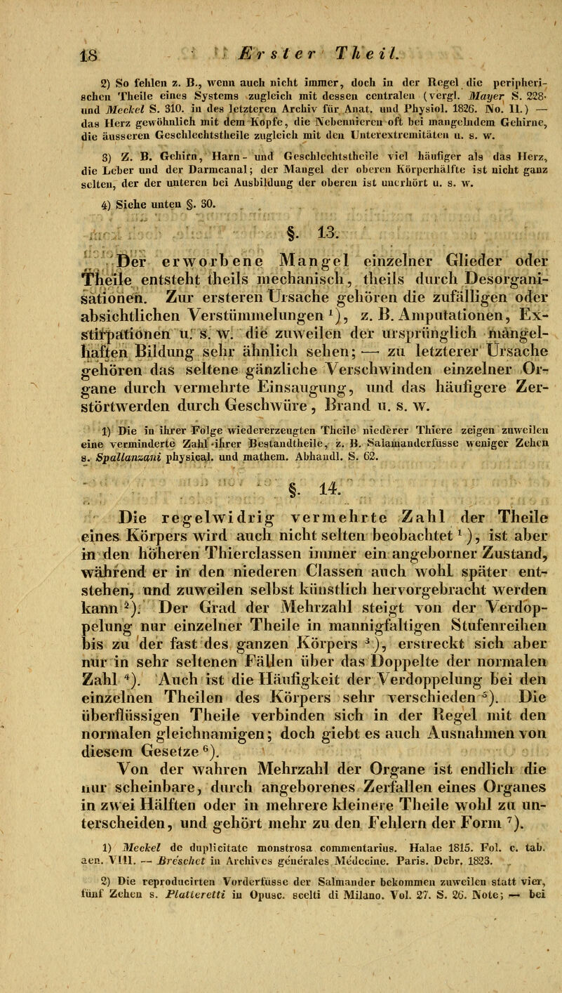 2) So fehlen z. B., wenn auch nicht immer, doch in der Regel die peripheri- schen Theile eines Systems zugleich mit dessen centralen (vergl. Mayer S. 228- und MccJcel S. 310. in des letzteren Archiv für Anat. und Physiol. 1826. No. II.) — das Herz gewöhnlich mit dem Kopfe, die Nebennieren oft bei mangcbidem Gehirne, die äusseren Geschlechtstheile zugleich mit den Unterextremitäten u. s. w. 3) Z. B. Gehirn, Harn- und Geschlechtstheile viel häufiger als das Herz, die Leber und der Darmcanal; der Maugel der oberen Körperhälfte ist nicht ganz selten, der der unteren bei Ausbildung der oberen ist unerhört u. s. w. 4) Siehe unten §.30. -ih ' §. 13. /Der erworbene Mangel einzelner Glieder oder Theije entsteht theils mechanisch, theils durch Desorgani- sationen. Zur ersteren Ursache gehören die zufälligen oder absichtlichen Verstümmelungen ^) 5 Z.B.Amputationen, Ex-* stitpätionen u: s. w. die zuweilen der ursprünglich mangel- haften Bildung sehr ähnlich sehen;-—• zu letzterer Ursache gehören das seltene gänzliche Verschwinden einzelner Or- gane durch vermehrte Einsaugung, imd das häufigere Zer- störtwerden durch Geschwüre , Brand u. s. w. 1) Die in ihrer Folge wiedererzeugten Theile niederer Thiere zeigen zuweilen eine verminderte Zahl älirer Bestaudtheile, z. B. Salainanderfiisse weniger Zehen s. SpaUqnzani physicaj. und mathem. Abhaudl. S. 62. Die regelwidrig vermehrte Zahl der Theile eines Körpers wird auch nicht selten beobachtet ^ ), ist aber in den höheren Thierclassen immer ein angeborner Zustand, während er in den niederen Classen auch wohl später ent- stehen, und zuweilen selbst künstlich hervorgebracht werden kann ^). Der Grad der Mehrzahl steigt von der Verdop- pelung nur einzelner Theile in mannigfaltigen Stufenreihen bis zu der fast des ganzen Körpers ^), erstreckt sich aber nur in sehr seltenen Fällen über das Doppelte der normalen Zahl '^). Auch ist die Häufigkeit der Verdoppelung bei den einzelnen Theilen des Körpers sehr verschieden^). Die überflüssigen Theile verbinden sich in der Regel mit den normalen gleichnamigen; doch giebt es auch Ausnahmen von diesem Gesetze^). * Von der wahren Mehrzahl der Organe ist endlich die nur scheinbare, durch angeborenes Zerfallen eines Organes in zwei Hälften oder in mehrere kleinere Theile wohl zu un- terscheiden, und gehört mehr zu den Fehlern der Form ^). 1) Meckel de duplicitatc monstrosa commentarius. Halae 1815. Fol. c. tab. aen. Vlll. -- Bre'schct in Archivca generales Medecine. Paris. Dcbr. 1823. _ 2) Die reproducirten Vorderfüsse der Salmander bekommen zuweilen statt vier, fünf Zehen s. Flatteretti in Opusc. scelti di Milano. Vol. 27. S. 26. Note; .~ bei