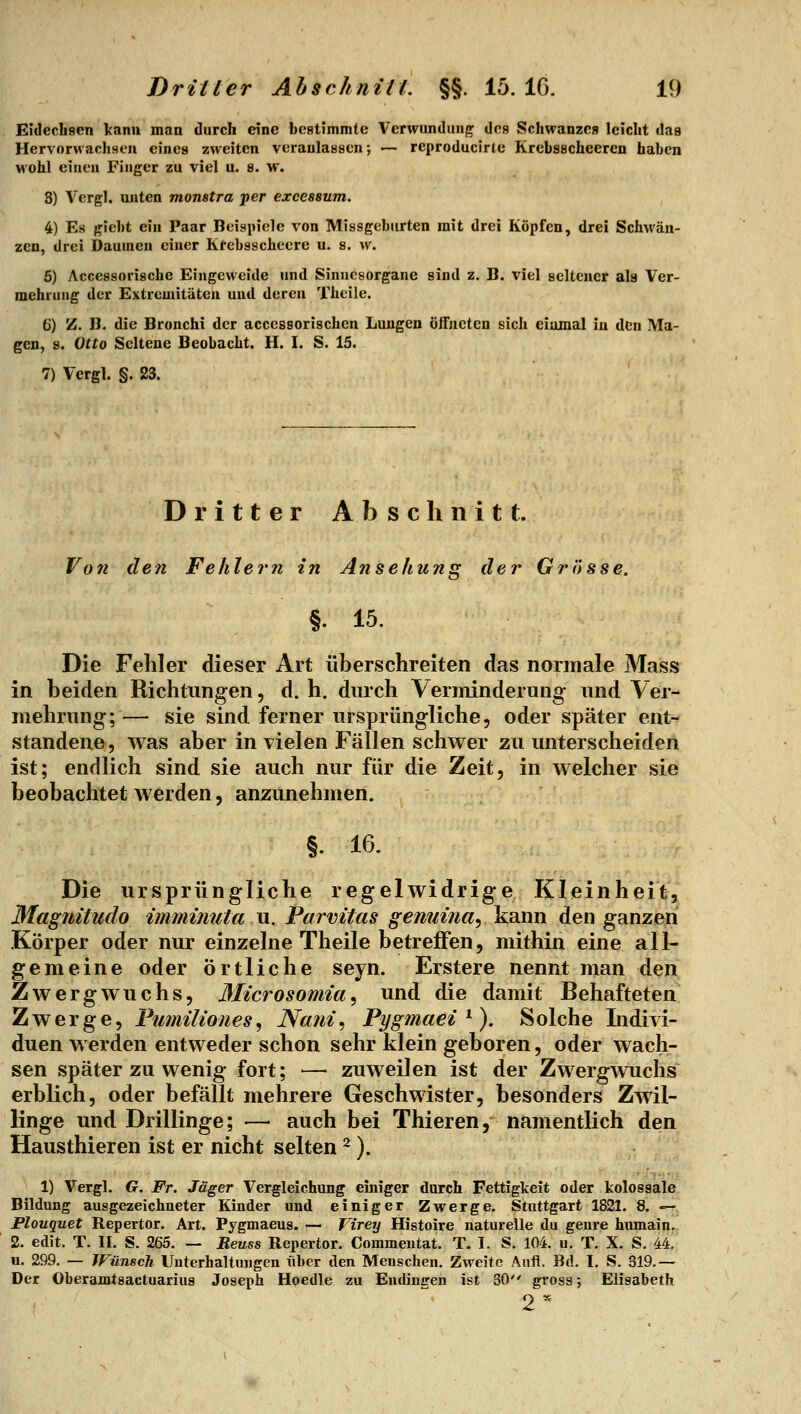 Eidechsen kann man durch eine bestimmte Verwundung des Schwanzes leicht das Hervorwachsen eines zweiten veranlassen; — reproducirte Krebsscheercn haben wohl einen Finger zu viel u. s. w. 8) Vergl. unten monatra per excessum. 4) Es giebt ein Paar Beispiele von Missgebiirten mit drei Köpfen, drei Schwän- zen, drei Daumen einer Ktebsscheere u. s. w. 5) Accessorische Eingeweide und Sinnesorgane sind z. B. viel seltener ala Ver- mehrung der Extremitäten und deren Theile. 6) Z. B. die Bronchi der acccssorischen Lungen öfFucten sich einmal in den Ma- gen, 8. Otto Seltene Beobacht. H. I. S. 15. 7) Vergl. §. 23. Dritter Abschnitt. VoTi den Fehlern in Ansehung der Grösse. §. 15. Die Fehler dieser Art überschreiten das normale Mass in beiden Richtungen, d. h, durch Verminderung und Ver- mehrung;— sie sind ferner ursprüngliche, oder später ent- standene, was aber in vielen Fällen schwer zu unterscheiden ist; endlich sind sie auch nur für die Zeit, in welcher sie beobachtet werden, anzunehmen. §. 16. Die ursprüngliche regelwidrige Kleinheit, Magnitudo imminuta u. Parvitas genuina-, kann den ganzen Körper oder nur einzelne Theile betreffen, mithin eine all- gemeine oder Örtliche seyn. Erstere nennt man den Zwergwuchs, 3Iicrosomia, und die damit Behafteten Zwerge, Fumiliones^ Nani^ Pygmaei ^). Solche Indivi- duen werden entweder schon sehr klein geboren, oder wach- sen später zu wenig fort; — zuweilen ist der Zwergwuchs erblich, oder befällt mehrere Geschwister, besonders Zwil- linge und Drillinge; — auch bei Thieren, namentlich den Hausthieren ist er nicht selten ^). 1) Vergl. G. Fr. Jäger Vergleichung einiger durch Fettigkeit oder kolossale Bildung ausgezeichneter Kinder und einiger Zwerge. Stuttgart 1821. 8. — JPlouquet Repertor. Art. Pygmaeus. — VireTj Histoire naturelle du gerne hnmain. 2. edit. T. II. S. 265. — Reuss Repertor. Commentat, T. I. S. 104. u. T. X. S. 44. u. 299. — JFünsch Unterhaltungen über den Menschen. Zweite Aufl. Bd. I, S. 319.— Der Oberamtsactuarius Joseph Hoedle zu Endincren ist 30 gross; Elisabeth 2*^