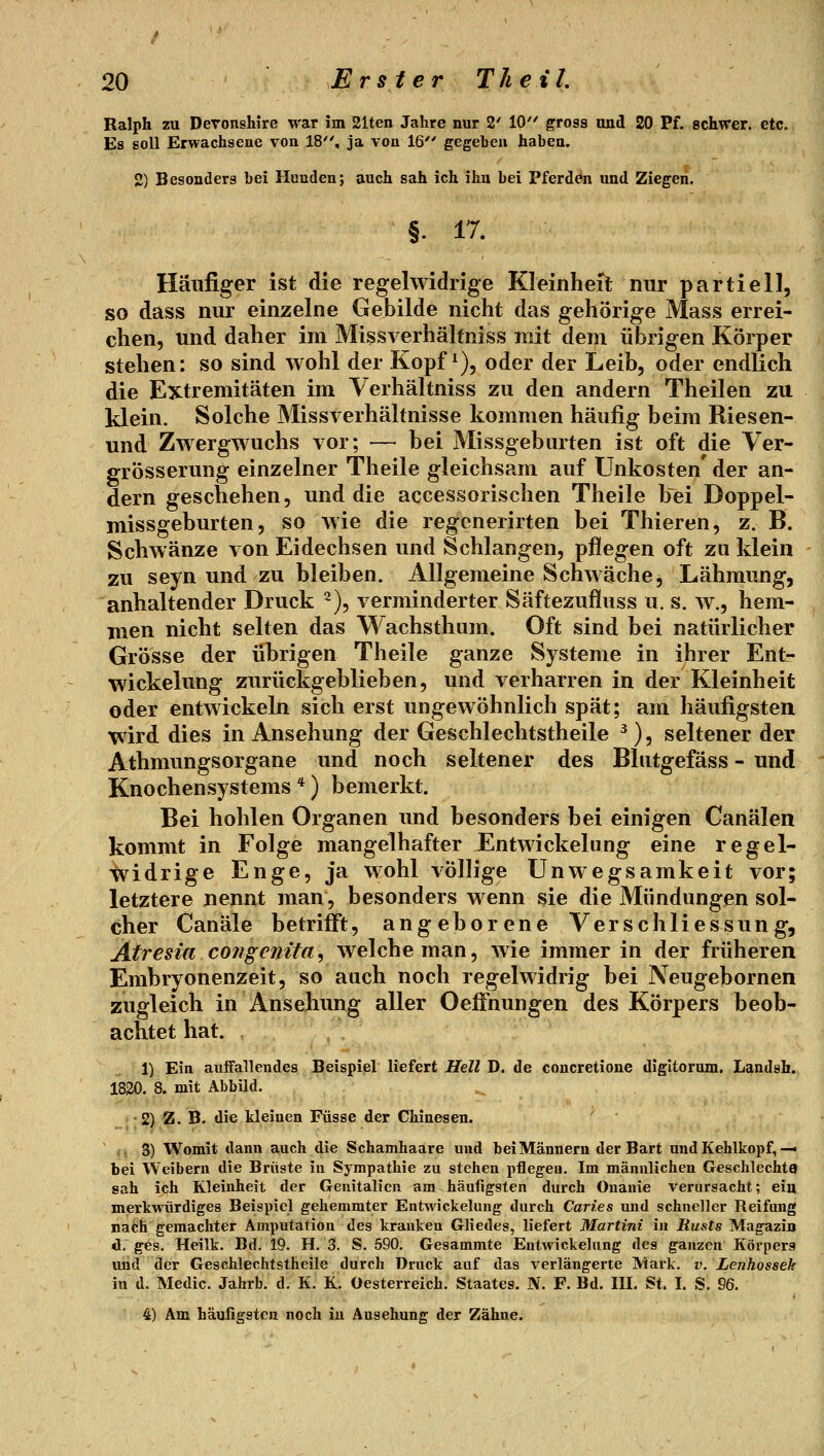 Ralph zu Deronshire war im 21ten Jahre nur 2' 10 gross und 20 Pf. schwer, etc. Es soll Erwachsene von 18, ja von 16 gegeben haben. 2) Besonders bei Hunden; auch sah ich ihn bei Pferdön und Ziegen. §. 17. Häufiger ist die regelwidrige Kleinheit nur partiell, so dass nur einzelne Gebilde nicht das gehörige Mass errei- chen, und daher im Missverhälfniss mit dem übrigen Körper stehen: so sind wohl der Kopf ^), oder der Leib, oder endlich die Extremitäten im Verhältniss zu den andern Theilen zu klein. Solche Missverhältnisse kommen häufig beim Riesen- und Zwergwuchs vor; — bei Missgeburten ist oft die Ver- grösserung einzelner Theile gleichsam auf Unkosten' der an- dern geschehen, und die accessorischen Theile bei Doppel- missgeburten, so wie die regenerirten bei Thieren, z. B. Schwänze von Eidechsen und Schlangen, pflegen oft zu klein zu seyn und zu bleiben. Allgemeine Schwäche, Lähmung, anhaltender Druck 2), verminderter Säftezufluss u. s. w., hem- men nicht selten das Wachstham. Oft sind bei natürlicher Grösse der übrigen Theile ganze Systeme in ihrer Entr Wickelung zurückgeblieben, und verharren in der Kleinheit oder entwickeln sich erst ungewöhnlich spät; am häufigsten wird dies in Ansehung der Geschlechtstheile ^), seltener der Athmungsorgane und noch seltener des Blntgefäss - und Knochensystems*) bemerkt. Bei hohlen Organen und besonders bei einigen Canälen kommt in Folge mangelhafter Entwickelung eine regel- widrige Enge, ja wohl völlige Unwegsamkeit vor; letztere nennt man, besonders wenn sie die Mündungen sol- cher Canäle betriiFt, angeborene Verschliessung, Atresia congenita^ welche man, wie immer in der früheren Embryonenzeit, so auch noch regelwidrig bei Neugebornen zugleich in Ansehung aller OefFnungen des Körpers beob- achtet hat. 1) Ein auffallendes Beispiel liefert Hell D. de concretione digitorum. Landsh. 1820. 8. mit Abbild. r-2) 25. B. die kleinen Füsse der Chinesen. ' i. 3) Womit dann auch die Schamhaare und bei Männern der Bart und Kehlkopf,— bei Weibern die Brüste in Sympathie zu stehen pflegen. Im männlichen GeschlechtO sah ich Kleinheit der Genitalien am häufigsten durch Onanie verursacht; ein merkwürdiges Beispiel gehemmter Entwickelung durch Caries u)id schneller Reifung nach gemachter Amputation des kranken Gliedes, liefert Martini in Rusts Magazin d. ges. Heilk. Bd. 19. H. 3. S, 590. Gesammte Entwickelung des ganzen Körpers und der Geschlechtstheile durch Druck auf das verlängerte Mark. v. Lenhossek in d. Medic. Jahrb. d. K. K. Oesterreich. Staates. N. F. Bd. III. St. I. S. 96. 4) Am häufigsten noch iu Ansehung der Zähne.