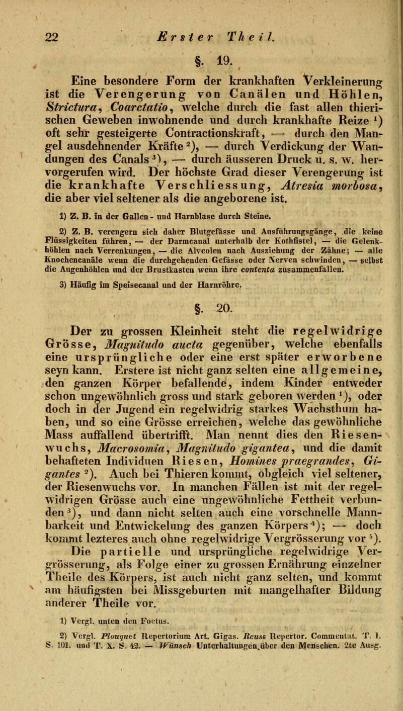 §. 19. Eine besondere Form der krankhaften Verkleinerung ist die Verengerung von Canälen und Höhlen, Strictura^ Coarctatio^ welche durch die fast allen thieri- schen Geweben inwohnende und durch krankhafte Reize *) oft sehr gesteigerte Contractionskraft, — durch den Man- gel ausdehnender Kräfte ^), — durch Verdickung der Wan- dungen des Canals ^^, — durch äusseren Druck u. s. w. her- vorgerufen wird. Der höchste Grad dieser Verengerung ist die krankhafte Verschliessung, Atresia morhosa^ die aber viel seltener als die angeborene ist. 1) Z. B. in der Gallen- und Harnblase durch Steine. 2) Z. B. verengern sich daher Blutgefässe und Ausführungsgänge, die keine Flüssigkeiten führen, — der Darmcanal unterhalb der Kothfistel, — die Gelenk- höhlen nach Verrenkungen, — die Alveolen nach Ausziehung der Zähne; — alle Knochencanäle wenn die durchgehenden Gefässe oder Nerven schwinden, — gelbst die Augenhöhlen und der Brustkasten wenn ihre contenta zusammenfallen. 3) Häufig im Speisecanal und der Harnröhre. §. 20. Der zu grossen Kleinheit steht die regelwidrige Grösse, Magiiitudo aucia gegenüber, welche ebenfalls eine ursprüngliche oder eine erst später erworbene seyn kann. Erstere ist nicht ganz selten eine allgemeine, den ganzen Körper befallende, indem Kinder entweder schon ungewöhnlich gross und stark geboren werden ^), oder doch in der Jugend ein regelwidrig starkes Wachsthiim ha- ben, und so eine Grösse erreichen, welche das gewöhnliche Mass auffallend übertriflft. Man nennt dies den Riesen- wuchs, Macrosomia^ MagnÜudo gigantea^ und die damit behafteten Individuen Riesen, Homines praegrandes^ Gi- gantes ^). Auch bei Thieren kommt, obgleich viel seltener, der Riesenwuchs vor. In manchen Fällen ist mit der regel- widrigen Grösse auch eine ungewöhnliche Fettheit verbun- den^), und dann nicht selten auch eine vorschnelle Mann- barkeit und Entwickelung des ganzen Körpers*); — doch kommt lezteres auch ohne regelwidrige Vergrösserung vor ^). Die partielle und ursprüngliche regelwidrige Ver- grösserung, als Folge einer zu grossen Ernährung einzelner Theile des Körpers, ist auch nicht ganz selten, und kommt am häufigsten bei Missgeburten mit mangelhafter Bildung anderer Theile vor. 1) Vergl, unten den Foetus. 2) Vergl. Plouquet Ilepertorium Art. Gigas. Reuss Repertor. Commentat. T. 1. S. 101. und T. X. S. 42. —• Wunsch Uuterhaltungen^über den Menschen. 2te Ausg.