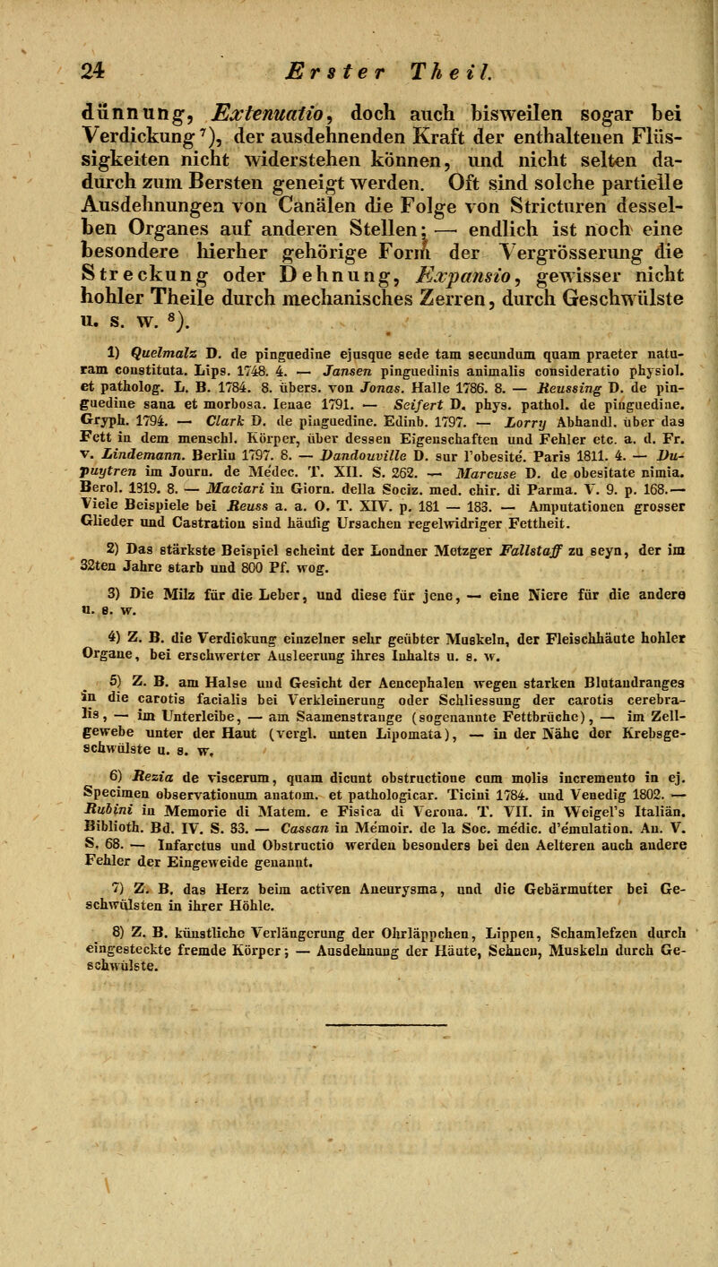 dünnuHg, Ea:tenuatio, doch auch hisweilen sogar hei Verdickung'^), der ausdehnenden Kraft der enthaltenen Flüs- sigkeiten nicht widerstehen können, und nicht selten da- durch zum Bersten geneigt werden. Oft sind solche partielle Ausdehnungen von Canälen die Folge von Stricturen dessel- ben Organes auf anderen Stellen*— endlich ist noch eine besondere liierher gehörige Form der Yergrössermig die Streckung oder Dehnung, Expansio, gewisser nicht hohler Theile durch mechanisches Zerren, durch Geschwülste u. s. w. ^). 1) Quelmalz D. de pinguedine ejusque sede tarn secuudam quam praeter natu- ram constitata. Llps. 1748. 4. — Jansen pinguedinis animalis consideratio physiol. et patholog. L. B. 1784. 8. übers, von Jonas. Halle 1786. 8. — Keussing D. de pin- guedine sana et morbosa. leaae 1791. — Seifert T), phys. pathol. de piuguediae. Gryph. 1794. — Clark D. de piuguedine. Edinb. 1797. — Lorry Abhandl. über dag Fett ia dem menschl. Körper, über dessen Eigenschaften und Fehler etc. a. d. Fr. V. Lindemann. Berlin 1797. 8. — Dandouville D. sur l'obesite. Paris 1811. 4. — Du- puytren im Journ. de Me'dec. T. XII. S. 262. — Marcuse D. de obesitate nimia. Berol. 1319. 8. — Maciari iu Giorn. della Sociz. med. chir. di Parma. V. 9. p. 168.— Viele Beispiele bei Reuss a. a. O. T. XIV. p. 181 — 183. — Amputationen grosser Glieder imd Castration sind häulig Ursachen regelwidriger Fettheit. 2) Das stärkste Beispiel geheint der Londner Metzger Fallstaff zu seyn, der im 32ten Jahre starb und 800 Pf. wog. 3) Die Milz für die Leber, und diese für jene, — eine Niere für die andere n. B. w. 4) Z. B. die Verdickung einzelner sehr geübter Muskeln, der Fleischhäute hohler Organe, bei erschwerter Ausleerung ihres Inhalts u. s. w. 5) Z. B. am Halse und Gesicht der Aencephalen wegen starken Blutandranges In die carotis facialis bei Verkleinerung oder Schliessung der carotis cerebra- lis, — im Unterleibe, — am Saamenstrauge (sogenannte Fettbrüche), —• im Zell- gewebe unter der Haut (vergl. unten Lipomata), — in der Nähe der Krebsge- schwülste u, a. w, 6) Rezia de viscerum, quam dicunt obstructione cum molis incremento in ej. Specimen observationum anatom. et pathologicar. Ticini 1784. und Venedig 1802. — Rubini in Memorie di Matern, e Fisica di Verona. T. VII. in WcigeVs Italiän. Biblioth. Bd. IV. S. 83. — Cassan in Me'moir. de la Soc. medic. d'emulation. An. V. S, 68. — Infarctus und Obstructio werden besonders bei den Aelteren auch andere Fehler der Eingeweide genannt. 7) Z. B. das Herz beim activen Aneurysma, und die Gebärmutter bei Ge- schwülsten in ihrer Höhle. 8) Z. B. künstliche Verlängerung der Ohrläppchen, Lippen, Schamlefzen durch eingesteckte fremde Körper; — Ausdehnung der Häute, Sehnen, Muskeln durch Ge- schwulste.