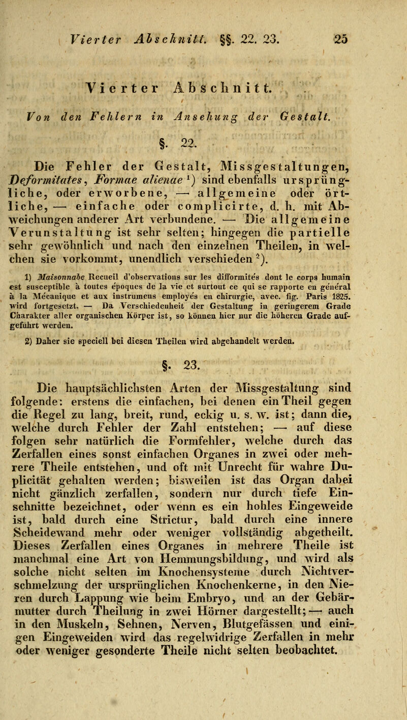 Vierter Abschnitt. Von den Fehlern in Ansehung der Gestalt. §. 22. Die Fehler der Gestalt, Missgestaltungen, Deformitates^ Formae alieuae^) sind ebenfalls ursprüng- liche, oder erworbene, —■ allgemeine oder ört- liche, — einfache oder complicirte, d. h. mit Ab- weichungenanderer Art verbundene. — Die allgemeine Verunstaltung ist sehr selten; hingegen die partielle sehr gewöhnlich und nach den einzelnen Theilen, in wel- chen sie vorkommt, unendlich verschieden ~). 1) Maisonnabe Recueil d'observatious sur les düformites ilont le corpg hiimam est susceptible a toutes epoques de la vie et surtout ce qui se rapporte eu geueral ä la Mecauique et aux instrumeus employes eu Chirurgie, avec. fig. Paris 1825. wird fortgesetzt. — Da Verschiedenheit der Gestaltung in geringerem Grade Charakter aller orgauischeu Körper ist, so könneu hier nur die höhereu Grade auf- geführt werden. 2) Daher sie epeciell bei diesen Theilen wird abgehandelt vrerden. §. 23. Die hauptsächlichsten Arten der Missgestaltung sind folgende: erstens die einfachen, bei denen einTheil gegen die Regel zu lang, breit, rund, eckig u. s. w. ist; dann die, welche durch Fehler der Zahl entstehen; —• auf diese folgen sehr natürlich die Formfehler, welche durch das Zerfallen eines sonst einfachen Organes in zwei oder meh- rere Theile entstehen, und oft mit Unrecht für wahre Du- plicität gehalten werden; bisweilen ist das Organ dabei nicht gänzlich zerfallen, sondern nur durch tiefe Ein- schnitte bezeichnet, oder wenn es ein hohles Eingeweide ist, bald durch eine Strictur, bald durch eine innere Scheidewand mehr oder weniger vollständig abgetheilt. Dieses Zerfallen eines Organes in mehrere Theile ist manchmal eine Art von Hemmungsbildung, und wird als solche nicht selten im Knochensysteme durch Nichtver- schmelzung der ursprünglichen Knochenkerne, in den Nie- ren durch Lappung wie beim Embryo, und an der Gebär- mutter durch Theilung in zwei Hörner dargestellt;— auch in den Muskeln, Sehnen, Nerven, Blutgefässen und eini- gen Eingeweiden wird das regelwidrige Zerfallen in mehr oder weniger gesonderte Theile nicht selten beobachtet.