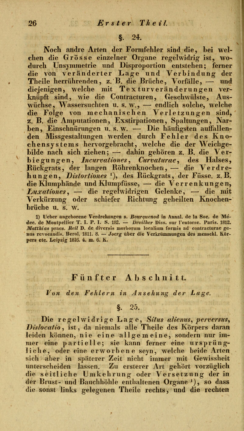 §. 24. Noch andre Arten der Formfehler sind die, hei wel- chen die Grösse einzelner Organe regelwidiig ist, wo- durch Uns^Tiimetrie und Disproportion entstehen; ferner die von veränderter Lage und Verbindung der Theile herrührenden, z. B. die Brüche, Vorfälle, — und diejenigen, welche mit Textur Veränderungen ver- knüpft sind, wie die Contracturen, Geschwülste, Aus- wüchse, Wassersuchten u. s.w., —• endlich solche, welche die Folge von mechanischen Verletzungen sind, z. B. die Amputationen, Exstirpationen, Spaltungen, Nar- ben, Einschnürungen u. s. w. — Die häufigsten auffallen- den Missgestaltungen werden durch Fehler des Kno- chensystems hervorgebracht 5 welche die der AVeichge- bilde nach sich ziehen; —• dahin gehören z. B. die Ver- biegungen, Incurvationes ^ Curvaturae^ des Halses, Rückgrats, der langen Röhrenknochen, — die Verdre- hungen, Distortiones ^), des Rückgrats, der Füsse. z.B. die Klumphände und Klumpfüsse, — die Verrenkungen, Liuxationes^ — die regelwidrigen Gelenke, — die mit Verkürzung oder schiefer Richtung geheilten Knochen- brüche u. s. w. 1) Ueber angeborene Verdrehanj^en s. Bourquenoä in Annal. de la Soc. de Me- dec. de Montpellier T. I. P. I. S. 182. — Devilher Diss. sur reutoisc. Paris. 1812. Matthias praes. Reil D. de diversis morborum localiiun formis ad contracturae ge- nas revocandis. Bero]. 1811. 8. — Joerg über die Verkrüminungen des menschl. Kör- pers etc. Leipzig 1816. 4. m. 6. E. Fünfter Abschnitt. Von den Fehlern in Ansehu?ig der Luge. §. 25. Die regelwidrige Lage, ^itiis alieuns, perversns^ Dislocatio, ist, da niemals alle Theile des Körpers daran leiden können, nie eine allgemeine, sondern nur im- mer eine partielle; sie kann ferner eine ursprüng- liche, oder eine erworbene seyn, welche beide Arten sich aber in späterer Zeit nicht immer mit Gewissheit unterscheiden lassen. Zu ersterer Art gehört vorzüglich die seitliche Umkehrung oder Versetzung der in der Brust- und Bauchhöhle enthaltenen Organe *), so dass die sonst links gelegenen Theile rechts, und die rechten