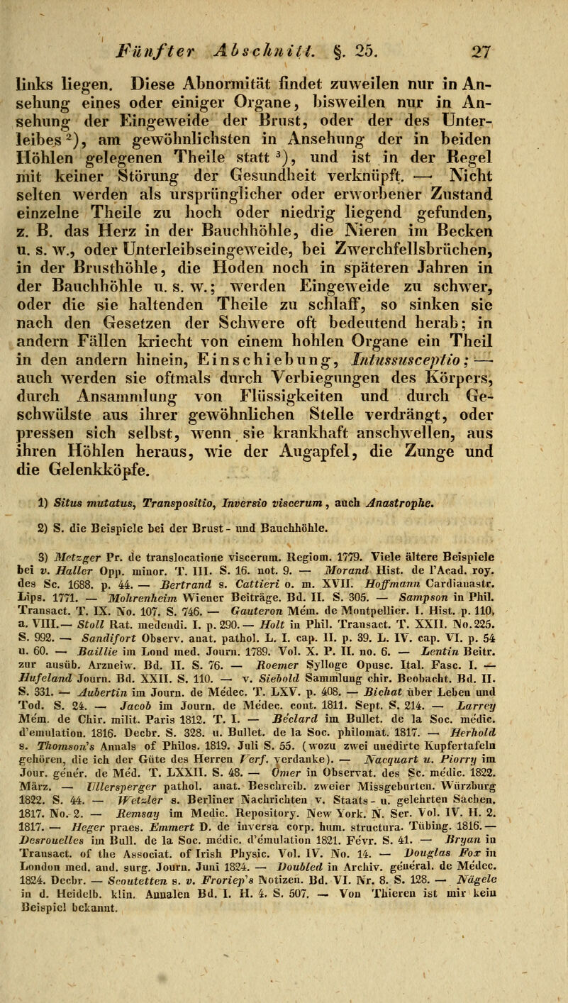 links liegen. Diese Abnormität findet zuweilen nur in An- sehung eines oder einiger Organe, bisweilen nur in An- sehung der Eingeweide der Brust, oder der des Unter- leibes^), am gewöhnlichsten in Ansehung der in beiden Höhlen gelegenen Theile statt ^), und ist in der Regel mit keiner Störung der Gesundheit verknüpft. —- Nicht selten werden als ursprünglicher oder erworbener Zustand einzelne Theile zu hoch oder niedrig liegend gefunden, z. B. das Herz in der Bauchhöhle, die Nieren im Becken u. s. w., oder ünterleibseingeweide, bei Zwerchfellsbrüchen, in der Brusthöhle, die Hoden noch in späteren Jahren in der Bauchhöhle u. s. w.; werden Eingeweide zu schwer, oder die sie haltenden Theile zu schlaff, so sinken sie nach den Gesetzen der Schwere oft bedeutend herab; in andern Fällen kriecht von einem hohlen Organe ein Theil in den andern hinein. Einschiebung, Intussiisceptio;— auch werden sie oftmals durch Verbiegungen des Körpers, durch Ansammlung von Flüssigkeiten und durch Ge- schwülste aus ihrer gewöhnlichen Stelle verdrängt, oder pressen sich selbst, wenn sie krankhaft anschwellen, aus ihren Höhlen heraus, wie der Augapfel, die Zunge und die Gelenkköpfe. 1) Situs mutatus, Transpositio, Inversio viscerum, auch Anastrophe. 2) S. die Beispiele bei der Brust- und Bauchhöhle. S) Metzger Pr. de translocatione viscernm. Regiom. 1779. Viele ältere Beispiele bei V. Haller Opp. minor. T. III. S. 16. not. 9. — Morand Hist. de l'Acad. roy. des Sc. 1688. p. 44. — Bertrand s. Cattieri o. m. XVII. Hoffmann Cardiauastr. Lips. 1771. — Mohrenheim Wiener Beiträge. Bd. II. S. 305. — Sampson in Phil. Transact. T. IX. No. 107. S. 746. — Gauteron Me'm. de Montpellier. I. Hist. p. 110, a. VIII.— Stoll Rat. medeudi. I. p. 290. — Holt in Phil. Transact. T. XXII. ]\o.225. S. 992. — Sandifort Observ. auat. pathol. L. I. cap. II. p. 39. L. IV. cap. VI. p. 54 u. 60. — Baillie im Lond med. Journ. 1789. Vol. X. P. II. no. 6. — Lentin Beitr. zur ausüb. Arzneiw. Bd. II. S. 76. — Roemer Sylloge Opusc. Ital. Fase. I. — Hufeland Journ. Bd. XXII. S. 110. — v. Siehold Sammlung chir. Beobacht. Bd. II. S. 331. — Aubertin im Journ. de Medec. T. LXV. p. 408. — Bichat über Leben und Tod. S. 24. — JacoJ) im Journ. de Medec. cont. 1811. Sept. S. 214. — Larrey Mem. de Chir. milit. Paris 1812. T. I. — Beclard im Bullet, de la Soc. medic. d'emulatiou. 1816. Decbr. S. 328. u. Bullet, de la Soc. philomat. 1817. — Herhold s. Thomsori's Anuals of Philos. 1819. Juli S. 55. (wozu zwei unedirte Kupfertafeln gehören, die ich der Güte des Herren Verf. verdanke). — Nacquart u. Piorry im Jour. gener. de Me'd. T. LXXII. S. 48. — Ömer in Observat. des Sc. me'dic. 1822. März. — IJllersperger pathol. auat. Beschreib, zweier Missgeburten. Würzburg 1822. S. 44. — Wetzler s. Berliner IV'achrichten v. Staats - u. gelehrten Sachen. 1817. No. 2. — Remsay im Medic. Repository. New York. N. Ser. Vol. IV. H. 2. 1817. — Heger praes. Emmert D. de inversa corp. hum. structura. Tübiug. 1816.— Besrouelles im Bull, de la Soc. medic. d'e'mulation 1821. Fevr. S. 41. — Bryan in Transact. of the Associat. of Irish Physic. Vol. IV. No. 14. — Douglas Fox in London med. and. surg. Journ. Juni 1824. — Doubled in Archiv, ge'neral. de Medec. 1824. Decbr. — Scoutetten s. v. Froriep's Notizen. Bd. VI. Nr. 8. S. 128. — Nägele in d. Heideib. klin. Auualen Bd. I. H. 4. S. 507, — Von Thiereu ist mir kein Beispiel bckanut.