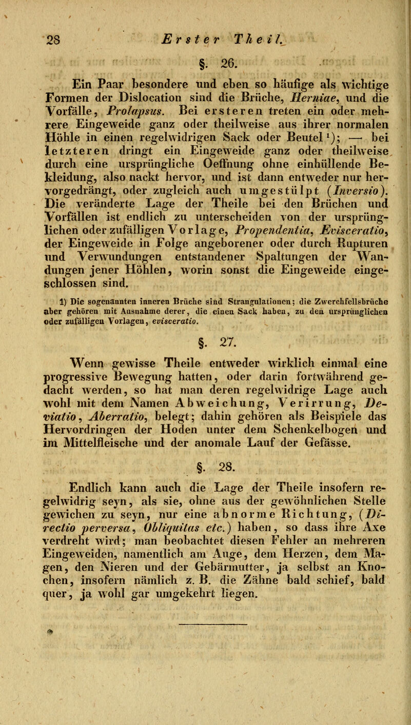 §. 26. Ein Paar besondere und eben so häufige als wichtige Formen der Dislocation sind die Brüche, Herniae, und die Vorfälle, Prolapsus. Bei ersteren treten ein oder meh- rere Eingeweide ganz oder theilweise aus ihrer normalen Höhle in einen regelwidrigen Sack oder Beutel^); — bei letzteren dringt ein Eingeweide ganz oder theilweise durch eine ursprüngliche Oeffnung ohne einhüllende Be- kleidung, also nackt hervor, und ist dann entweder nur her- vorgedrängt, oder zugleich auch umgestülpt (Inversio). Die veränderte Lage der Theile bei den Brüchen und Vorfällen ist endlich zu unterscheiden von der ursprüng- lichen oder zufälligen Vorlage, Propendeniia, Evisceratio^ der Eingeweide in Folge angeborener oder durch Rupturen und Verwundungen entstandener Spaltungen der Wan- dungen jener Höhlen, worin sonst die Eingeweide einge- schlossen sind. 1) Die sogenannten inneren Brüche sind Strangulationen; die Zvverchfellsbrüche aber gehören mit Ausnahme derer, die einen Sack haben, zu den ursprünglichen oder zufälligeu Vorlagen, evisceratio. §. 27. Wenn gewisse Theile entweder wirklich einmal eine progressive Bewegung hatten, oder darin fortwährend ge- dacht werden, so hat man deren regelwidrige Lage auch wohl mit dem Namen Abweichung, Verirrung, De- viatio^ Aberratio^ belegt; dahin gehören als Beispiele das Hervordringen der Hoden unter dem Schenkelbogen und im Mittelfleische und der anomale Lauf der Gefässe. §. 28. Endlich kann auch die Lage der Theile insofern re- gelwidrig seyn, als sie, ohne aus der gewöhnlichen Stelle gewichen zu seyn, nur eine abnorme Richtung, [Di- rectio perversa^ Ohliquitas etc.) haben, so dass ihre Axe verdreht wird; man beobachtet diesen Fehler an mehreren Eingeweiden, namentlich am Auge, dem Herzen, dem Ma- gen, den Nieren und der Gebärmutter, ja selbst an Kno- chen, insofern nämlich z. B. die Zähne bald schief, bald quer, ja wohl gar umgekehrt liegen.
