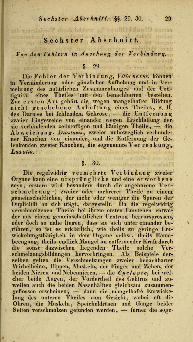 Sechster Abschnitt. Von den Fehlem in Ansehung der Verbindung, §. 29. Die Fehler der Verbindung, VUianexus^ können in Verminderung oder gänzlicher Aufhebung und in Ver- mehrung des natürlichen Zusammenhanges und der Con- tiguität eines Theiles mit den benachbarten bestehen. Zur ersten Art gehört die wegen mangelhafter Bildung nicht geschehene Anheftung eines Theiles, z. B. des Darmes bei fehlendem Gekröse, — die Entfernung zweier Eingeweide von einander wegen ErschlaiFung der sie verbindenden zellstoffigen und häutigen Theile, — die Abweichung, Diastasis^ zweier unbeweglich verbunde- ner Knochen von einander, und die Entfernung der Ge- lenkenden zweier Knochen, die sogenannte Ver renkung, Luxatio, §. 30. Die regelwidrig vermehrte Verbindung zweier Organe kann eine ursprüngliche und eine erworbene seyn; erstere wird besonders durch die angeborene Ver- schmelzung *) zweier oder mehrerer Theile zu einem gemeinschaftlichen, der mehr oder weniger die Spuren der Duplicität an sich trägt, dargestellt. Da die regelwidrig' verschmolzenen Theile bei ihrem ersten Entstehen entwe- der aus einem gemeinschaftlichen Centrum hervorsprossen, oder doch so nahe liegen, dass sie sich untereinander be- rühren, so ist es erklärlich, wie theils zu geringe Ent- wickelungsthätigkeit in dem Organe selbst, theils Raum- beengung, theils endlich Mangel an entfernender Kraft durch die sonst dazwischen liegenden Theile solche Ver- schmelzungsbildungen hervorbringen. Als Beispiele der- selben gelten die Verschmelzungen zweier benachbarter Wirbelbeine, Rippen, Muskeln, der Finger und Zehen, der beiden Nieren und Nebennieren, — die Cy clopie^ bei wel- cher beide Augen, der Vordertheil des Gehirns und zu- weilen auch die beiden Nasenhälften gleichsam zusammen- geflossen erscheinen, — dann die mangelhafte Entwicke- lung des unteren Theiles vom Gesicht, wobei oft die Ohren, die Muskeln, Speicheldrüsen und Gänge beider Seiten verschmolzen gefunden werden, »-^ ferner die söge-