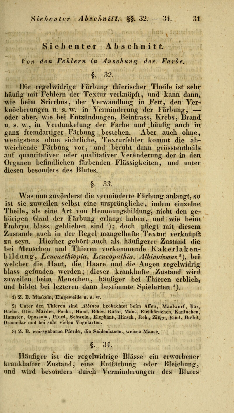 Siebenter Abschnitt. Von den Fehlern in Ansehung der Farhe, §. 32. Die regelwidrige Färbung thierischer Theile ist sehr häufig mit Fehlern der Textur verknüpft, und kann dann, wie beim Scirrhus, der Verwandlung in Fett, den Ver- knöcherungen II. s. w. in Verminderung der Färbung, — oder aber, wie bei Entzündungen, Beinfrass, Krebs, Brand u. s. w., in Verdunkelung der Farbe und häufig auch in ganz fremdartiger Färbung bestehen. Aber auch ohne, wenigstens ohne sichtliche, Texturfehler kommt die ab- weichende Färbung vor, und beruht dann grösstentheils auf quantitativer oder qualitativer Veränderung der in den Organen befindlichen färbenden Flüssigkeiten, und unter diesen besonders des Blutes. §. 33. Was nun zuvörderst die verminderte Färbung anlangt, so ist sie zuweilen selbst eine ursprüngliche, indem einzelne Theile, als eine Art von Hemmungsbildung, nicht den ge- hörigen Grad der Färbung erlangt haben, und wie beim Embryo blass geblieben sind ^); doch pflegt mit diesem Zustande auch in der Regel mangelhafte Textur verknüpft zu seyn. Hierher gehört auch als häufigerer Zustand die bei Menschen und Thieren vorkommende Kakerlaken- bildung, Leucaethiopia^ Lieucopathia^ Alhinoismus ^), bei welcher die Haut, die Haare und die Augen regelwidrig blass gefunden werden; dieser krankhafte Zustand wird zuweilen beim Menschen, häufiger bei Thieren erblich, und bildet bei lezteren dann bestimmte Spielarten ^). 1) Z. B. Muskelu, Eingeweide u. s. w. 2) Unter den Thieren sind Alhinoa beolachtet beim Affen, Maulwurf, Bär, Dachs, Iltis, Marder, Fuchs, Hund, Bilier, Ratte, Maus, Eichhörnchen, Kaninchen, Hamster, Opossum, Pferd, Schwein, Elephant, Hirsch, lieh, Ziege, Bind, Büffel, Dromedar und bei sehr vielen Vogelarten. S) Z. B. weissgeborne Pferde, die Seidenhasen, weisse Mäuse. §. 34. Häufiger ist die regelwidrige Blässe ein erworbener krankhafter Zustand, eine Entfärbung oder Bleichung, und wird besonders durch Verminderungen des Blutes