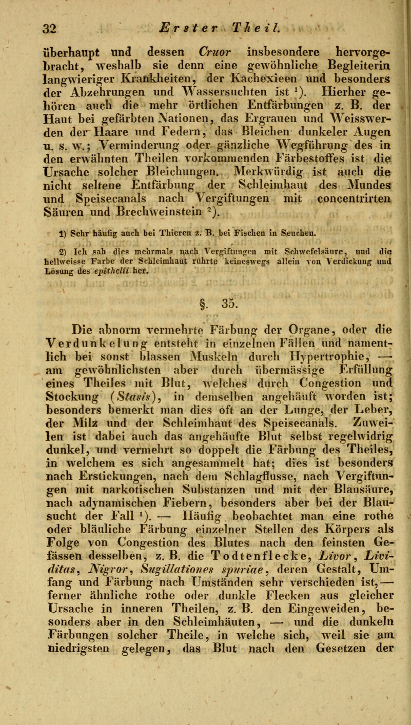 überhaupt und dessen Criior insbesondere hervorge- bracht, weshalb sie denn eine gewöhnliche Begleiterin langwieriger Krankheiten, der Kachexieen und besonders der Abzehrungen und Wassersuchten ist ^). Hierher ge- hören auch die mehr örtlichen Entfärbungen z. B. dei* Haut bei gefärbten Nationen, das Ergrauen und Weisswer- den der Haare und Federn, das Bleichen dunkeler Augen u. s. w.; Verminderung oder gänzliche Wegführung des in den erwähnten Theilen vorkommenden Färbestoffes ist die Ursache solcher Bleichungen. Merkwürdig ist auch die nicht seltene Entfärbung der Schleimhaut des Mundes und Speisecanals nach Vergiftungen mit concentrirten Säuren und Brechweinstein 2). 1) Sehr häufig auch bei Thicren z. B. bei Fischen in Seuchen. 2) Ich .sah dies mehrmals nach Vergiftuiig-cn mit Scliwefelsäure, und die helhveisse Farbe der Schleimhaut rührte keineswegs allein von Verdickung und Lösung des epithelii her. §. 35. Die abnorm vermehrte Färbung der Organe, oder die Verdunkelung entsteht in einzelnen Fällen und nament- lich bei sonst blassen jMuskeln durch Hypertrophie, —• am gewöhnlichsten aber durch übermässige Erfüllung eines Theiles mit Bhit, welches durch Congestion und Stockung (Stasi's), in demselben angehäuft worden ist; besonders bemerkt man dies oft an der Lunge, der Leber, der Milz und der Schleimhaut des Speisecanals. Zuwei- len ist dabei auch das angehäufte Blut selbst regelwidrig dunkel, und vermehrt so doppelt die Färbung des Theiles, in welchem es sich angesammelt hat; dies ist besonders nach Erstickungen, nach dem Schlagfliisse, nach Vergiftun- gen mit narkotischen Substanzen und mit der Blausäure, nach adynamischen Fiebern, besonders aber bei der Blau- sucht der Fall *). — Häufig beobachtet man eine rothe oder bläuliche Färbung einzelner Stellen des Körpers als Folge von Congestion des Blutes nach den feinsten Ge- fässen desselben, z.B. die Todtenflecke, Livoj^, Livi- ditas, Nigror^ Siigillationes spnriae^ deren Gestalt, Um- fang und Färbung nach Umständen sehr verschieden ist,— ferner ähnliche rothe oder dunkle Flecken aus gleicher Ursache in inneren Theilen, z. B. den Eingeweiden, be- sonders aber in den Schleimhäuten, — und die dunkeln Färbungen solcher Theile, in welche sich, weil sie am niedrigsten gelegen, das Blut nach den Gesetzen der