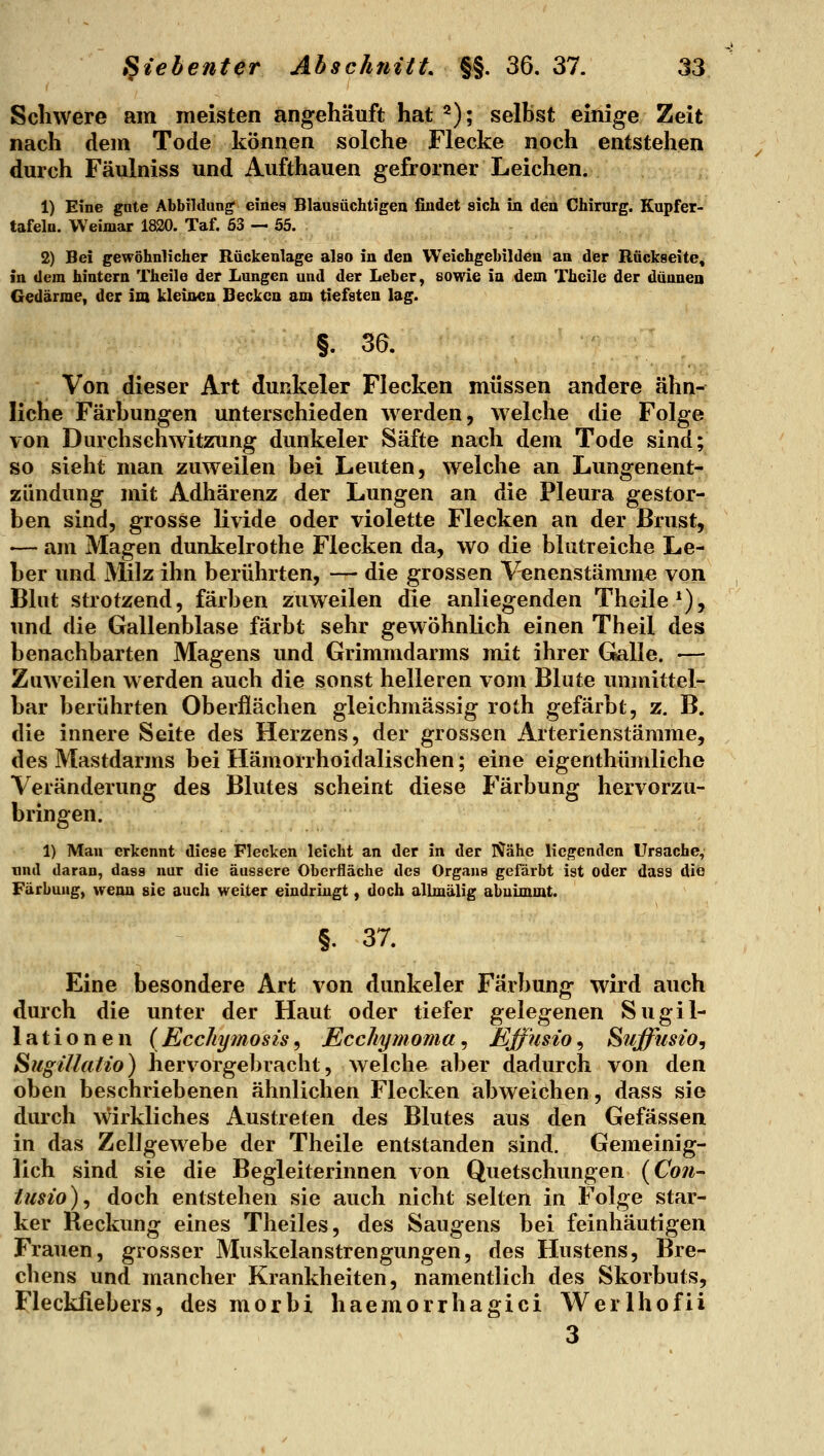 Schwere am meisten angehäuft hat ^); selbst einige Zeit nach dem Tode können solche Flecke noch entstehen durch Fäulniss und Aufthauen gefrorner Leichen. 1) Eine gate Abbildung eines Blaasüchtigen findet sich in den Chirurg. Kupfer- tafeln. Weimar 1820. Taf. 63 — 55. 2) Bei gewöhnlicher Rückenlage also in den VVeichgebilden an der Rückseite, in dem hintern Theile der Lungen und der Leber, sowie in dem Theile der dünnen Gedärme, der im kleinen Becken am tiefsten lag. §. 36. Von dieser Art dunkeler Flecken müssen andere ähn- liche Färbungen unterschieden werden, welche die Folge von Durchschwitzung dunkeler Säfte nach dem Tode sind; so sieht man zuweilen bei Leuten, welche an Lungenent-*, Zündung mit Adhärenz der Lungen an die Pleura gestor- ben sind, grosse livide oder violette Flecken an der Brust, ■— am Magen dunkelrothe Flecken da, wo die blutreiche Le- ber und Milz ihn berührten, — die grossen Venenstämme von Blut strotzend, färben zuweilen die anliegenden Theile*), und die Gallenblase färbt sehr gewöhnlich einen Theil des benachbarten Magens und Grimmdarms mit ihrer Gsalle. —-. Zuweilen werden auch die sonst helleren vom Blute unmittel-, bar berührten Oberflächen gleichmässig roth gefärbt, z. B. die innere Seite des Herzens, der grossen Arterienstämme, des Mastdarms bei Hämorrhoidalischen; eine eigenthümliche Veränderung des Blutes scheint diese Färbung hervorzu- bringen. 1) Man erkennt diese Flecken leicht an der in der Nähe Hegenden Ursache, und daran, dass nur die äussere Oberfläche des Organs gefärbt ist oder dass die Färbung, wenn sie auch weiter eindringt, doch allmälig abnimmt. §. 37. Eine besondere Art von dunkeler Färbung wird auch durch die unter der Haut oder tiefer gelegenen Sugil- lationen (Ecc/iymosis^ Ecchymoma,, Effusio^ Suffusz'o, SugiUatio) hervorgebracht, welche aber dadurch von den oben beschriebenen ähnlichen Flecken abweichen, dass sie durch wirkliches Austreten des Blutes aus den Gefässen in das Zellgewebe der Theile entstanden sind. Gemeinig- lich sind sie die Begleiterinnen von Quetschungen (Co?i^ iusio)^ doch entstehen sie auch nicht selten in Folge star- ker Reckung eines Theiles, des Saugens bei feinhäutigen Frauen, grosser Muskelanstrengungen, des Hustens, Bre- chens und mancher Krankheiten, namentlich des Skorbuts, Fleckfiebers, des morbi haemorrhagici Werlhofii 3