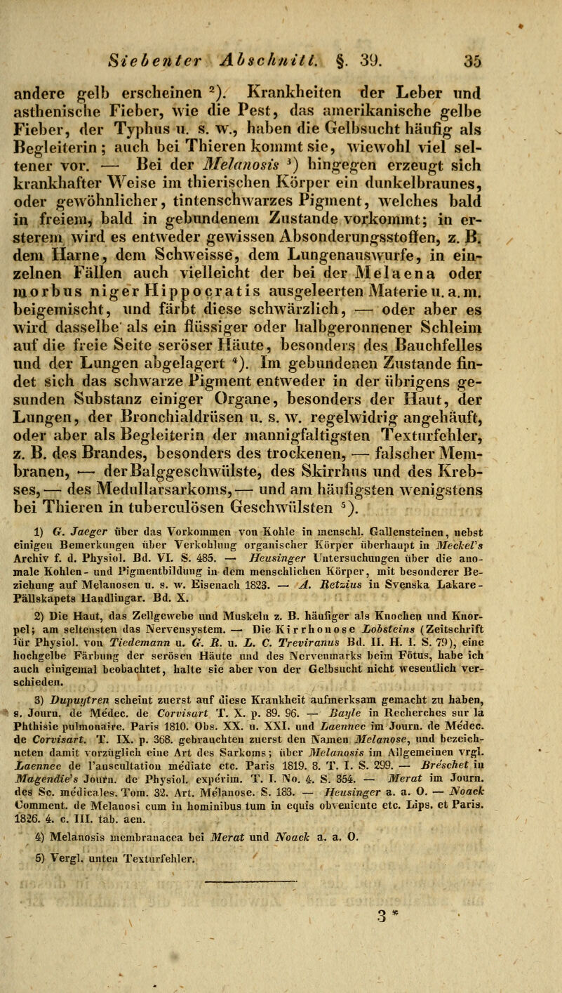 andere gelb erscheinen ^). Krankheiten der Leber und asthenische Fieber, wie die Pest, das amerikanische gelbe Fieber, der Typhus u. s. w., haben die Gelbsucht häufig als Begleiterin; auch bei Thieren kommt sie, wiewohl viel sel- tener vor. — Bei der Melanosis ^) hingegen erzeugt sich krankhafter Weise im thierischen Körper ein dunkelbraunes, oder gewöhnlicher, tintenschwarzes Pigment, welches bald in freiem, bald in gebundenem Zustande voj^kommt; in er- sterem wird es entweder gewissen Absonderungsstoffen, z. B. dem Harne, dem Schweisse, dem Lungenauswurfe, in ein- zelnen Fällen auch vielleicht der bei der Melaena oder morbus niger Hipp o Gratis ausgeleerten Materie u.a.m. beigemischt, und färbt diese schwärzlich, — oder aber es wird dasselbe als ein flüssiger oder halbgeronnener Schleim auf die freie Seite seröser Häute, besonders des Bauchfelles und der Lungen abgelagert *). Im gebundenen Zustande fin- det sich das schwarze Pigment entweder in der übrigens ge- sunden Substanz einiger Organe, besonders der Haut, der Lungen, der Bronchialdrüsen u. s. w. regelwidrig angehäuft, oder aber als Begleiterin der mannigfaltigsten Texturfehler, z. B. des Brandes, besonders des trockenen, — falscher Mem- branen, — derBalggeschwülste, des Skirrhus und des Kreb- ses,— des Medullarsarkoms,— und am häufigsten wenigstens bei Thieren in tuberculösen Geschwülsten ^). 1) G. Jaeger über das Vorkommen von Kohle in menschl. Gallensteinen, nebst einigen Bemerkungen über Verkobliing organischer Körper überhaupt in MeckeVs Archiv f. d. Physiol. Bd. VI. S. 485. — Heusinger Uutei'suchuugen über die ano- male Kohlen- und Pigmentbildung in dem menschlichen Körper, mit besonderer Be- ziehung auf Melanosen u. s. w. Eisenach 1823. — A. Retzius in Svenska Lakare- Pällskapets Handlingar. Bd. X. 2) Die Haut, das Zellgewebe und Muskeln z. B. häufiger als Knochen und Knor- pel; am seltensten das Nervensystem. — Die Kirrhon ose Lobsteins (Zeitschrift lür Physiol. von Tiedemann u. G. R. u. L. C. Treviranus Bd. II. H. 1. S. 79), eine hochgelbe Färbung der serösen Häute und des Ncrvemnarks beim Fötus, habe ich auch einigemal beobachtet, halte sie aber von der Gelbsucht nicht wesentlich ver- schieden. 3) Dupuytren scheint zuerst auf diese Krankheit aufmerksam gemacht zu haben, 8. Journ. de Medec. de Corvisart T. X. p. 89. 96. — Bayle in Recherches sur la Phthisie pulmonaire. Paris 1810. Obs. XX. u. XXI. und Laennec im Journ. de Me'dec. de Corvisart. T. IX. p. 368. gebrauchten zuerst den Namen 3Ielanose, und bezeich- neten damit vorzüglich eine Art des Sarkoms; über Melanosis im Allgemeinen vrgl. Laennec de Tauscultation me'diate etc. Paris 1819. 8. T. I. S. 299. — Breschet \y% Magendie's Journ. de Physiol. experim. T. I. No. 4. S. 354. — Merat im Journ. des Sc. medicales. Tom. 32. Art. Melanose. S. 183. — Heusinger a. a. O. — Noack Comment. de Melanosi cum in hominibus tum in equis obveniente etc. Lips. et Paris. 1826. 4. c. III. tab. aeu. 4) Melanosis membrauacea bei Merat und Noach a. a. 0. 6) Vergl. unten Texturfehler.