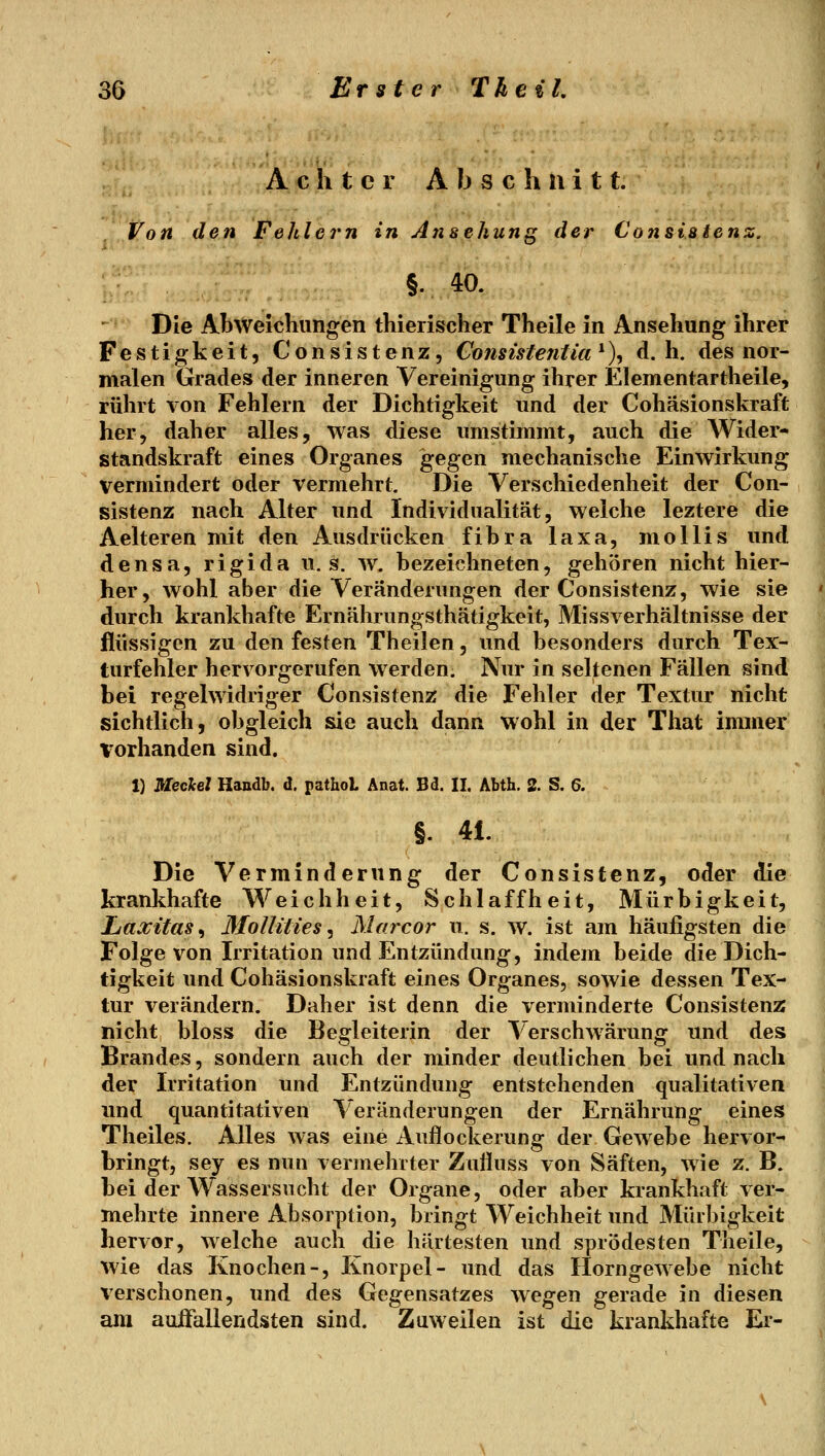 Achter A b s c h h i 11. Von den Fehlern in Ansehung der Consiatenz. §. 4Ö. Die Abweichungen thierischer Theile in Ansehung ihrer Festigkeit, Consistenz, Consisfeniia^), d.h. des nor- malen Grades der inneren Vereinigung ihrer Elementartheile, rührt von Fehlern der Dichtigkeit und der Cohäsionskraft her, daher alles, was diese umstimmt, auch die Wider- standskraft eines Organes gegen mechanische Einwirkung vermindert oder vermehrt. Die Verschiedenheit der Con- y sistenz nach Alter und Individualität, welche leztere die | Aelteren mit den Ausdrücken fibra laxa, moUis und ] densa, rigida u. s. w. bezeichneten, gehören nicht hier- her, wohl aber die Veränderungen der Consistenz, wie sie ' durch krankhafte Ernährungsthätigkeit, Missverhältnisse der j flüssigen zu den festen Theilen, und besonders durch Tex- M turfehler hervorgerufen werden. Nur in seltenen Fällen sind  bei regelwidriger Consistenz die Fehler der Textur nicht sichtlich, obgleich sie auch dann wohl in der That immer vorhanden sind. 1) Meclcel Handb. d. pathoi Anat. Bd. II. Abth. 2. S. 6. §. 41. Die Verminderung der Consistenz, oder die krankhafte Weichheit, Schlaffheit, Mürbigkeit, Laxitas^ Mollities^ Marcor u. s. w. ist am häufigsten die Folge von Irritation und Entzündung, indem beide die Dich- tigkeit und Cohäsionskraft eines Organes, sowie dessen Tex- tur verändern. Daher ist denn die verminderte Consistenz nicht bloss die Begleiterin der Verschwärung und des Brandes, sondern auch der minder deutlichen bei und nach der Irritation und Entzündung entstehenden qualitativen und quantitativen Veränderungen der Ernährung eines Theiles. Alles was eine Auflockerung der Gewebe hervor- bringt, sey es nun vermehrter Zufluss von Säften, wie z. B. bei der Wassersucht der Organe, oder aber krankhaft ver- mehrte innere Absorption, bringt Weichheit und Mürbigkeit hervor, welche auch die härtesten und sprödesten Theile, wie das Knochen-, Knorpel- und das Horngewebe nicht verschonen, und des Gegensatzes wegen gerade in diesen am auiFaliendsten sind. Zuweilen ist die krankhafte Ei-