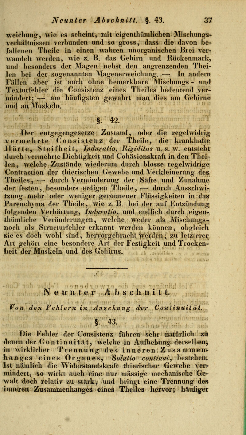 weichung;, wie es scheint, mit eigenthümlichen Mischungs- verhältnissen verhunden und so gross, dass die davon be- fallenen Theile in einen wahren unorganischen lirei ver- wandelt werden, wie z. B. das Geliirn und liückenniark, und besonders der Magen nehst den angrenzenden Thei- len bei der sogenannten Magenerweichung. —■ In andern Fällen aber ist auch ohne bemerkbare Mischungs - und Texturfehler die Consistenz eines Theiles bedeutend ver- iaindert;— am häufigsten gewahrt man dies am Gehirne und an Muskeln, §.42. .. , ,. ': .1:1 itn i.^, J^ - Der entgegengesetze Zustand, oder t(ie regelwidrig .vermehrte Consistenz der Theile, die krankhafte Härte, S t ei f h e i t, Induration Rigidilas u. s. w. entsteht durch vermehrte Dichtigkeit und Cohäsionskraft in den Th ei- len, welche Zustände wiederum durch blosse regelwidrige Contraction der thierischen Gewebe und Verkleinerung des Theiles, —- durch Verminderung der Säfte und Zunahme der festen, besonders erdigen Theile, ^—• durch Ausschwi- tzung mehr oder weniger geronnener Flüssigkeiten in das Parenchyma der Theile, wie z. B. bei der auf Entzündung folgenden Verhärtung, /;i</2^«^*o, und endlich durch eigenr> thümliche Veränderungen, welche weder als Mischungs^ noch als Structurfehler erkannt werden können, obgleich sie es doch wohl sind, hervorgebracht '>verden; zu letzterei,* Art gehört eine besondere Art der Festigkeit ,ui>d Trocken- heit der Muskeln und des Gehirns. : ' ''', '^l^CT . . Neun t>ejjr ; Ä b s c h n i 11/ Von den Fehlern in Ansehung der Continuität. §. 43. Die Fehler der Consistenz führen sehr natürlich zii denen der Continuität, welche in Aufhebung derselben^ in wirklicher Trennung des inneren Zusammenr hanges eines Organes, Solutio contiimif bestehen, Ist nämlich die Widerstandskraft thierischer Gewebe ver- mindert, so wirkt auch eine nur massige mechanische Ge- walt doch relativ zu stark, und bringt eine Trennung des inneren Zusammenhanges eines Theiles hervor; häufiger