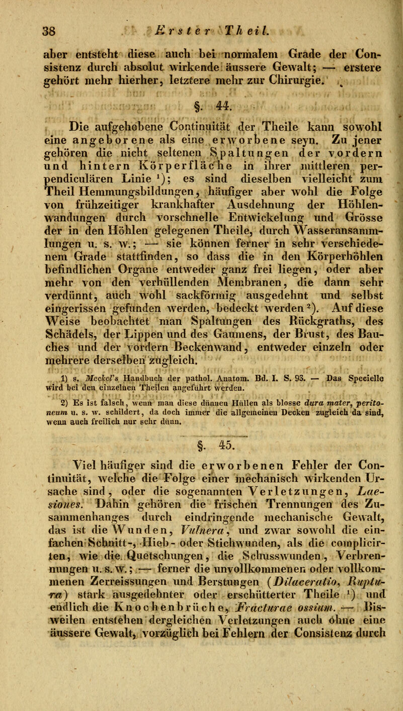 aber entsteht diese auch bei normalem Grade der Con- sistenz durch absrolut wirkende: äussere Gewalt; — erstere gehört mehr hierher, letztere mehr zur Chirurgie. §. 44. ......... Die aufgehobene Continuität der Theile kann sowohl eine angeborene als eine erworbene seyn. Zu jener gehören die nicht seltenen Spaltungen der vordem und hintern Körper fläche in ihrer mittleren per- pendiculären Linie ^); es sind dieselben vielleicht zum Theil Hemmungsbildungen j häufiger aber wohl die Folge von frühzeitiger krankhafter Ausdehnung der Höhlen- wandungen durch vorschnelle Eritwickelung und Grösse der in den Höhlen gelegenen Theile, durch Wasseransamm- lungen u. s. w.; — sie können ferner in sehr verschiede- nem Grade stattfinden, so dass die in den Körperhöhlen befindlichen Organe entweder ganz frei liegen, oder aber mehr von den verhüllenden Membranen, die dann sehr verdünnt, auch wohl sackförmig ausgedehnt und selbst eingerissen gefunden werden, bedeckt werden^). Auf diese Weise beobachtet man Spaltungen des Bückgraths, des Schädels, der Lippen und des Gaumens, der Brust, des Bau- ches und der vordem Beckenwand, entweder einzeln oder mehrere derselben zugleich. ,1) s. MecJccVs Haudbuch der pathol. Anatom. Bd. I. S. 93. — Das Specielle wird bei deu einzelnen Theilen aageführt werden. 2) Es ist falsch, wenn man diese dünnen Hüllen als blosse dura mater, Perito- neum u. s. w. schildert, da doch imnier die allgemeinen Decken zugleich da sind, wenn auch freilich nur sehr dünn. §. 45:' Viel häufiger sind die erworbenen Fehler der Con- timütät, welche die Folge einer mechanisch wirkenden Ur- sache sind, oder die sogenannten Verletzungen, Lae- siones. Dahin gehören die frischen Trennungen des Zu- sammenhanges durch eindringende mechanische Gewalt, das ist die Wunden, Vulnera\ und zwar sowohl die ein- fachen Schnitt-, Hieb-oder Stichwunden, als die coinplicir- ten, wie die. Quetschungen, die Schusswunden , Verbren- nungen U.S.W,; ■— ferner die unvollkommenen oder vollkom- menen Zerreissungen und Berstungen {Dilaceratio^ Ruptii- r/i) stark ausgedehnter oder erschütterter Theile ^) und endlich die Knochenbrüchei, JFracturae ossium. -— Bis- weilen entstehen dergleichen Verletzungen auch ohne eine äussere Gewalt, vorzüglich bei Fehlern der Consisteixz durch