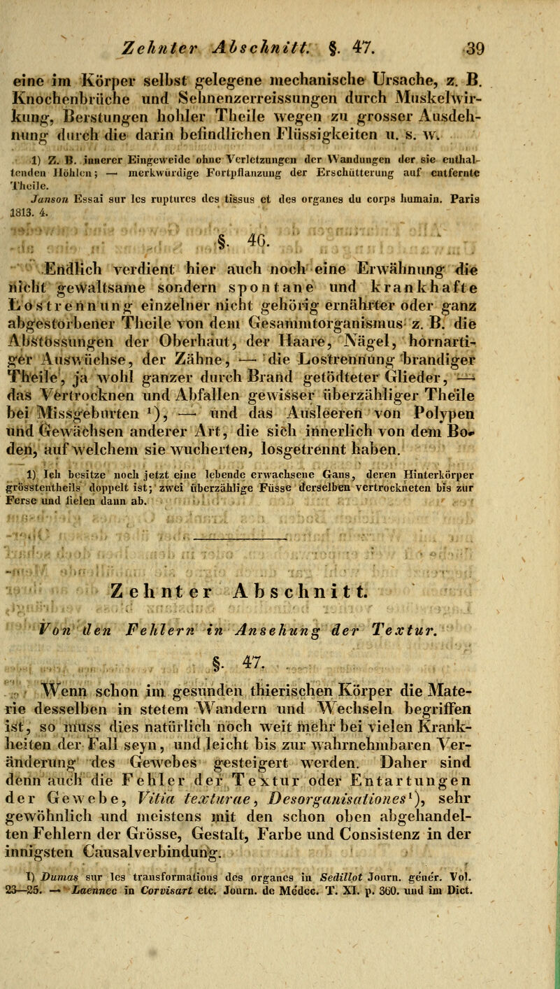 eine im Körper selbst gelegene mechanische Ursache, z. B. Knochenbrüche und Selinenzerreissungen durch Muskehvir- kung, Berstungen hohler Theile wegen zu grosser Ausdeh- nung durch die darin befindlichen Flüssigkeiten u. s. w. 1) Z. B, janerer Einj^cweide ohne Verletzangcn der VVaudungen der sie enthal- tenden Höhlen; — merkwürdige Fortpflanzung der Erschütterung auf entfernte Theile, Janson Essai aur Ics rupturcs des tissus et des organes du corps humain. Paris 1813. 4. Endlich verdient hier auch noch eine Erwähnung die nicht gewaltsame sondern spontane und krankhafte Lostrerinung einzelner nicht gehörig ernährter oder ganz abgestorbener Theile von dem Gesammtorganismus z. B. die Abstössungen der Oberhaut, der Haare, Nägel, hörn arti- ger Auswüchse, der Zähne, -—'die Lostrenriüng-brandiger Th*eile, ja wohl ganzer durch Brand getödteter Glieder, —^ das Vertrocknen und Abfallen gewisiser überzähliger Theile bei Missgeburten ^)^y*-^'lind das Ausleseren von Polypen und Gewächsen anderer Art, die sieh innerlich von dem Bod- den, auf Avelchem sie wucherten, losgetrennt haben. 1) Ich besitze noch jetzt eine lebende erwachsene Gans, deren Hinterkörper grösstentheils doppelt ist; zwei überzählige FüSse deräelben vertfockneten bis zur Ferse und Helen dann ab. ' . ' ZehnterAbschnitt. Von den Fehler?^ in Ansehung der Textur. §• 47. . Wenn schon im gesunden thierischen Körper die Mate- rie desselben in stetem Wandern und Wechseln begriffen ist, so muss dies natürlich noch weit iiiehr bei vielen Krank- heiten der !Fall seyn, und leicht bis zur Avahrnehmbaren Ver- änderung des Gewebes gesteigert werden. Daher sind denn auch die Fehler der Textur oder Entartungen der Gewebe, Vitia texlurae^ Desorganisationes^)^ sehr gewöhnlich und meistens mit den schon oben abgehandel- ten Fehlern der Grösse, Gestalt, Farbe und Consistenz in der innigsten Causalverbindun^. I) Dumas sur les transformations des organes in SedillotiQnm. ge'ner. Vol. 23—25. — ■ iaennec in Corvisart etc; Journ. de Mc'dec. T. XI. p. 360. und im Dict.