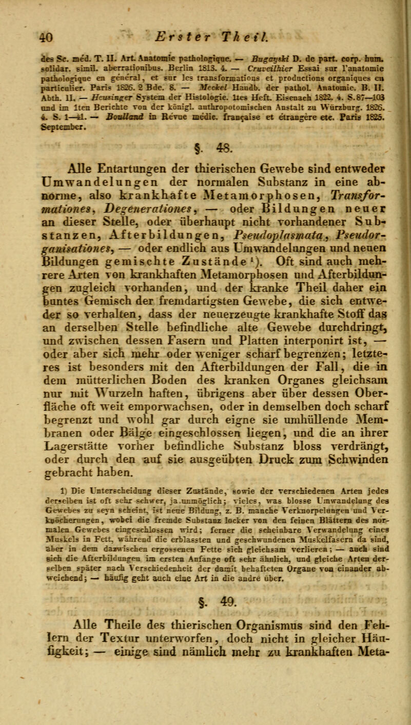 des S<r. med. T. II. Art. Anatomie patholo^qne. — Bugayshi D. de part. cofp. ham. solidar. simil. aberrationibos. Berlin 1813. 4. — Cruveilhier Essai sor ranatomie patholosique en general, et snr le= rraDLsformatioas et prodactions organiques eu particaÜer. Paris 1826. 2 Bde. 8. — Meckel Handb. der pathol. Anatomie. B. II. Abth. II. — Heusinger System der Histologie, lies Heft. Eisenach 1822. 4. S. 87—103 and im Iten Berickte von der königl. authropotomisclien Anstalt zu VVürzbnrj. 1826. 4. S. 1—y.. •> Bouüand in Revue medie. fran^aise et etrangere etc. Paris 1825. September. §. 48. Alle Entartungen der thierischen Gewebe sind entweder ümwandelungen der normalen Substanz in eine ab- norme, also krankhafte Metamorphosen, Transfor^ mationes, Degenerationes^ — oder Bildungen neuer an dieser Stelle, oder überhaupt nicht vorhandener Sub- stanzen, Afterbildungen, Pseudoplasmata, Pseudor^ gam'sationeg, — oder endlich aus Umwandelungen und neuen Büdungen gemischte Zustände^). Oft sind auch meh- rere Arten von krankhaften Metamorphosen und Afterbildun- gen zugleich vorhanden, und der kranke Theil daher ein buntes Gemisch der fremdartigsten Gewebe, die sich entwe- der so verhalten, dass der neuerzeugte krankhafte Stoff das an derselben Stelle befindliche alte Gewebe durchdringt, und zwischen dessen Fasern und Platten interponirt ist, —- oder aber sich mehr oder weniger scharf begrenzen; letzte- res ist besonders mit den Afterbüdungen der Fall, die in dem mütterlichen Boden des kranken Organes gleichsam nur mit ^^ urzeln haften, übrigens aber über dessen Ober- fläche oft weit emporwachsen, oder in demselben doch scharf begrenzt und wohl gar durch eigne sie umhüllende Mem- branen oder Bälge eingeschlossen liegen, und die an ihrer Lagerstätte vorher befindliche Substanz bloss verdrängt, oder durch den auf sie ausgeübten Druck zum Schwinden gebracht haben. 1) Die Unterscheidimg dieser Zoetände, eovrie der verschiedenen Arten jedes derselben ist oft sehr schwer, ja.unmöglichj vieles, was blosse Umwandelung des Gewebes za seyn scheint, ist neue Bildung', z. B. manche Verknorpelungen und Ver- kpöcherungen, wobei die fremde Substanz locker von den feinen Blättern des nor- malen Gewebes eiageschlossen wird; femer die scheinbare Verwandelung eines Muskels in Fett, während die erblassten und geschwundenen Muskelfasern da sind, aber in dem dazwischen ergossenen Fette sich gleichsam verliere«; — auch sind eich die Afterbüdungen im ersten Anfange aft sehr ähnlich, und gleiche Arten der- selben später nach Verschiedenheit der damit behafteten Organe voa einander ab- weichend j — bäa£g gellt auch eine Art in die andre über. §, 49. Alle Theile des thierischen Organismus sind den Feh- lem der Textur unterworfen, doch nicht in gleicher Häu- figkeit; — einige sind nämlich mehr zu krankhaften Meta-