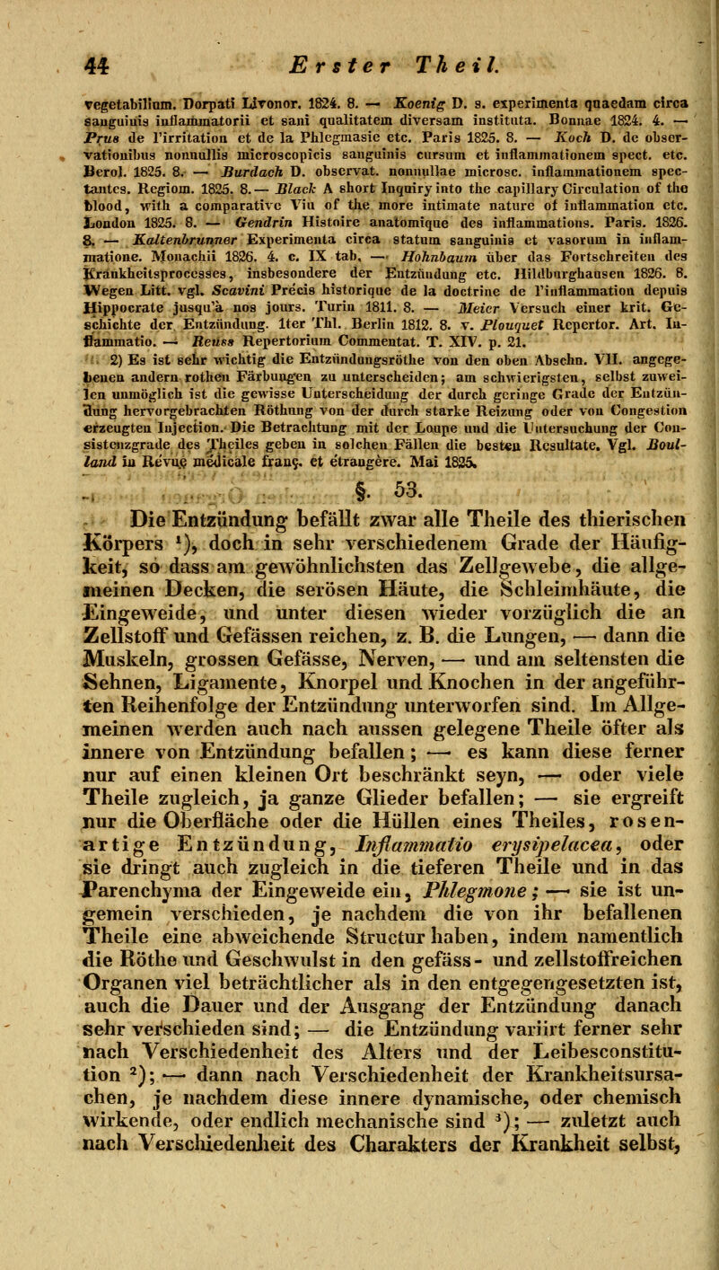 vegetabilinm. Dorpati lironor. 1824. 8. — Koenig D. 9. experimenta qnaedam circa sauguiuia inflammatorü et saiii qualitatem diversam institiita. Boniiae 1824. 4. — Pru8 de l'irritation et de la Phlegmasie etc. Paris 1825. 8. — Koch D. de obser- vationiLus nonuullis microscopicis sauguinis cursum et inflammationem spect. etc. Berol. 1825. 8. — Burdach D. observat. nonuullae microsc, iaflammatiotiem spec- tantes. Regiom. 1825. 8. — Black A short Inqairy into the capillary Circulation of the blood, with a compacative Via of tiie more intimate natiire of iuüammation etc. liOudou 1825. 8. — Gendrin Histoire analomique des inflammations. Paris. 1826. 8, — JKa/ten&runner Experimenta circa statom sanguinis et vasorum in inflam- matione. IVfouachii 1826. 4. c. IX tab, —- Hohnbaum über das Fortschreiten des Krankheitsprocesses, insbesondere der Entzündung etc. Hildburghausen 1826. 8. Wegen Litt. vgl. Scavini Precis historique de la doctrine de riuflammation depuis Hippocrate jusqu'a nos jours. Turin 1811. 8. — Meier Versuch einer krit. Ge- schichte der, Entzündung. Iter Thl. Berlin 1812. 8. v. Ptouquet Repertor. Art. lu- ffammatio. — Reuss Repertorium Coinmentat. T. XIV. p. 21. 'i: 2) Es ist sehr wichtig die Entzündongsröthe von den oben Abschn. VII. angege- j|»enen andern rotheu Färbung'en zu unterscheiden; am schwierigsten, selbst zuwei- len unmöglich ist die gewisse Unterscheidung der durch geringe Grade der Eutzüu- «lang hervorgebrachten Röthung von der durch starke Reizung oder von Congestion erzeugten lujection. Die Betrachtung mit der Loupe und die LUitersuchung der Con- sistenzgrade des Thciles geben in solchen Fällen die besten Resultate, Vgl. Boul- land iu Revuj^ jnejicale frau9. et etrangere. Mai 1835. '-> 'r)itf'''>''iC}' iir^:.:. :.; »• '^* Die Entzündung befällt zwar alle Theile des thierischen Körpers *), doch in sehr verschiedenem Grade der Häufig- keit, so dass am gewöhnlichsten das Zellgewebe, die allge- fiieinen Decken, die serösen Häute, die Schleimhäute, die Eingeweide, und unter diesen wieder vorzüglich die an Zellstoff und Gefässen reichen, z. B. die Lungen, — dann die Muskeln, grossen Gefässe, Nerven, — und am seltensten die Sehnen, Ligamente, Knorpel und Knochen in der angeführ- ten Reihenfolge der Entzündung unterworfen sind. Im Allge- meinen werden auch nach aussen gelegene Theile Öfter als innere von Entzündung befallen; —• es kann diese ferner nur auf einen kleinen Ort beschränkt seyn, — oder viele Theile zugleich, ja ganze Glieder befallen; — sie ergreift nur die Oberfläche oder die Hüllen eines Theiles, rosen- artige Entzündung, Ijiflammaiio erysipelacea^ oder sie dringt auch zugleich in die tieferen Theile und in das JParenchyma der Eingeweide ein, Phlegmone; —- sie ist un- gemein verschieden, je nachdem die von ihr befallenen Theile eine abweichende Structur haben, indem namentlich die Röthe und Geschwulst in den gefäss- und zellstofFreichen Organen viel beträchtlicher als in den entgegengesetzten ist, auch die Dauer und der Ausgang der Entzündung danach sehr verschieden sind; — die Entzündung variirt ferner sehr nach Verschiedenheit des Alters tmd der Leibesconstitu- tion *); •—> dann nach Verschiedenheit der Krankheitsursa- chen, je nachdem diese innere dynamische, oder chemisch wirkende, oder endlich mechanische sind ^); —• zuletzt auch nach Verschiedenlieit des Charakters der Krankheit selbst,