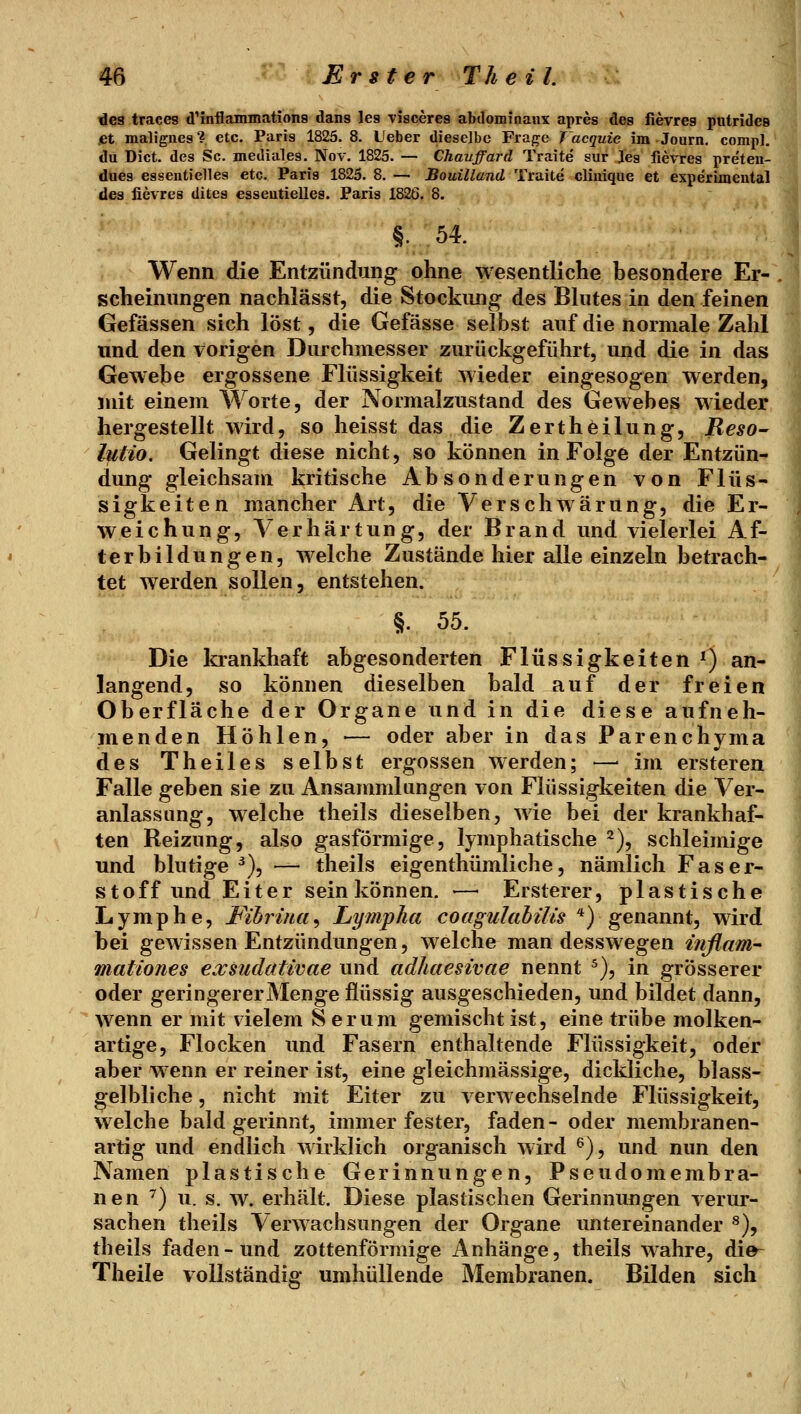 des traces d'mflammations dans les Tisceres abdominaux apres des fievreg putrides .et malignes? etc. Paris 1825. 8. Ueber dieselbe Frajre Vacquie im Journ, comp], du Dict. des Sc. mediales. Nov. 1825. — Chauffard Traite sur Jes fievres preten- dues essentielles etc. Paris 1825.8.— Bouilland 'üraite cliuique et experimental des fievres dites esseutielles. Paris 1826. 8. Wenn die Entzündung ohne wesentliche besondere Er- scheinungen nachlässt, die Stockung des Bhites in den feinen Gefässen sich löst, die Gefässe selbst auf die normale Zahl und den vorigen Durchmesser zurückgeführt, und die in das Gewebe ergossene Flüssigkeit wieder eingesogen werden, mit einem Worte, der Normalzustand des Gewebes wieder hergestellt wird, so heisst das die Zertheilung, Reso- hitio. Gelingt diese nicht, so können in Folge der Entzün- dung gleichsam kritische Absonderungen von Flüs- sigkeiten mancher Art, die Verschwärung, die Er- weichung, Verhärtung, der Brand und vielerlei Af- terbildungen, welche Zustände hier alle einzeln betrach- tet werden sollen, entstehen. §. 55. Die krankhaft abgesonderten Flüssigkeiten ') an- langend, so können dieselben bald auf der freien Oberfläche der Organe und in die diese aufneh- menden Höhlen, — oder aber in das Parenchyma des Theiles selbst ergossen werden; —■ im ersteren Falle geben sie zu Ansammlungen von Flüssigkeiten die Ver- anlassung, welche theils dieselben, wie bei der krankhaf- ten Reizung, also gasförmige, lymphatische 2), schleimige und blutige^), — theils eigenthümliche, nämlich Faser- stoff und Eiter sein können. -— Ersterer, plastische Lymphe, Pibriua^ Lympha coagulabilis ^) genannt, wird bei gewissen Entzündungen, welche man desswegen inflam- mationes exsudativae und adhaesivae nennt ^), in grösserer oder geringerer Menge flüssig ausgeschieden, und bildet dann, wenn er mit vielem Serum gemischt ist, eine trübe molken- artige, Flocken imd Fasern enthaltende Flüssigkeit, oder aber wenn er reiner ist, eine gleichmässige, dickliche, blass- gelbliche , nicht mit Eiter zu verwechselnde Flüssigkeit, welche bald gerinnt, immer fester, faden- oder membranen- artig und endlich wirklich organisch wird ^), und nun den Namen plastische Gerinnungen, Pseudomembra- nen ^) u. s. w. erhält. Diese plastischen Gerinnungen verur- sachen theils Verwachsungen der Organe untereinander ^), theils faden-und zottenförmige Anhänge, theils wahre, die- Theile vollständig umhüllende Membranen. Bilden sich