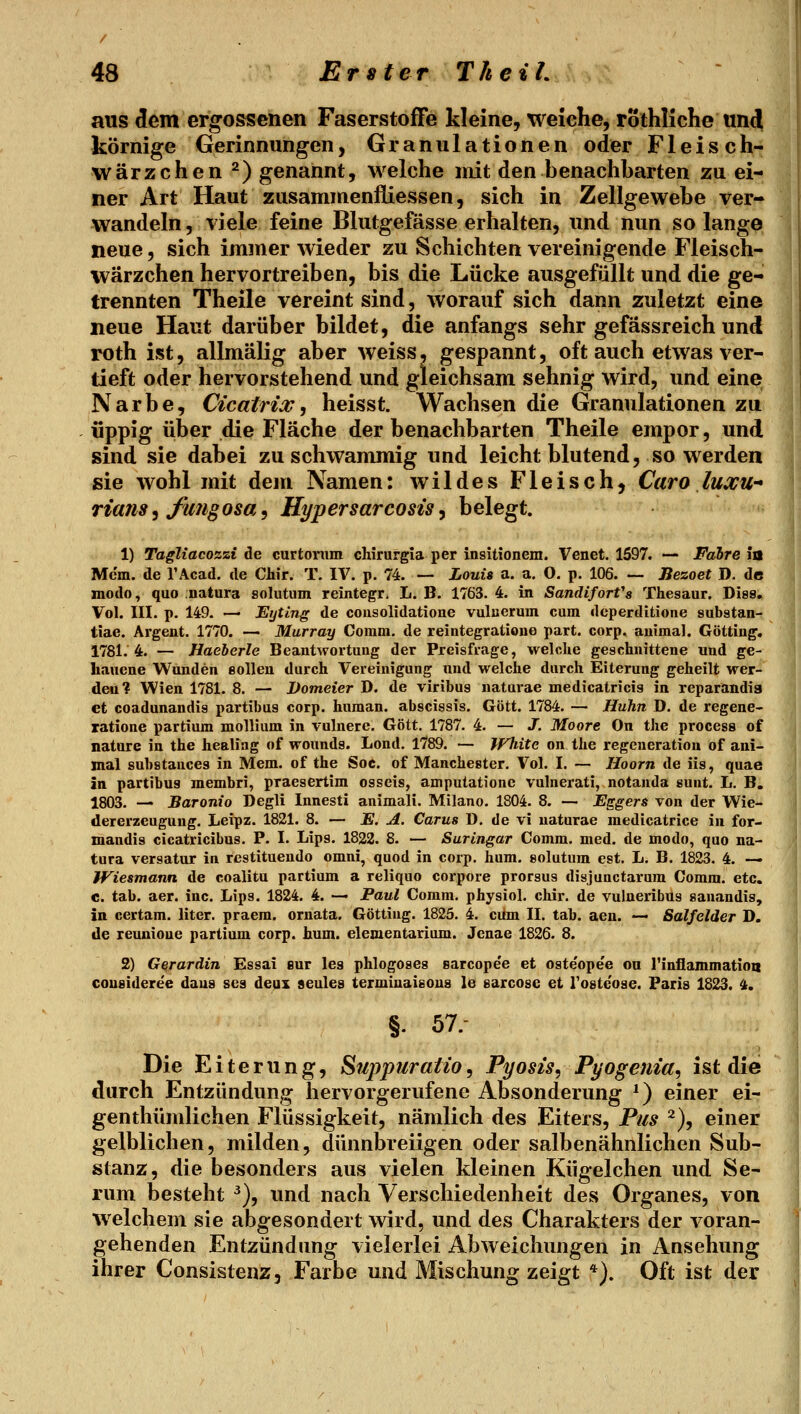 aus dem ergossenen Faserstoffe kleine, weiche, rothliche und körnige Gerinnungen, Granulationen oder Fleisch- wärzchen ^) genannt, welche init den benachbarten zu ei- ner Art Haut zusammenfliessen, sich in Zellgewebe ver- wandeln , viele feine Blutgefässe erhalten, und nun so lange neue, sich immer wieder zu Schichten vereinigende Fleisch- wärzchen hervortreiben, bis die Lücke ausgefüllt und die ge- trennten Theile vereint sind, worauf sich dann zuletzt eine neue Haut darüber bildet, die anfangs sehr gefässreich und roth ist, allmälig aber weiss, gespannt, oft auch etwas ver- tieft oder hervorstehend und gleichsam sehnig wird, und eine Narbe, Cicairiw, heisst. Wachsen die Granulationen zu üppig über die Fläche der benachbarten Theile empor, und sind sie dabei zu schwammig und leicht blutend, so werden sie wohl mit dem Namen: wildes Fleisch, Caro luxU rians^ fufigosa, Hypersarcosis, belegt. 1) Tagliacozzi de curtorum chirurgia per insitionem. Venet. 1597. — Fahre fa Mcm. de l'Acad. de Chir. T. IV. p. 74. — Louis a. a. O. p. 106. — Bezoet D. de modo, quo natura solutum reintegr. L. B. 1763. 4. in SandiforVs Thesaur. Dies, Vol. III. p. 149. — Eyting de cousolidatione vuluerum cum dcperditione substan- tiae. Argent. 1770. — Murray Comm. de reintegratioue part. corp. auimal. Göttiug. 1781.4. — Haeherle Beantwortung der Preisfrage, welche geschnittene und ge- hauene Wunden eolleu durch Vereinigung und welche durch Eiterung geheilt wer- den? Wien 1781. 8. — JDomeier D. de viribus naturae medicatricis in reparandia et coadunandis partibus corp. human, abscissis. Gott. 1784. — Huhn D. de regene- xatione partium mollium in vulnerc. Gott. 1787. 4. — J. Moore On the process of natnre in the healiag of wounds. Lond. 1789. — White on the regeueratiou of ani- mal substances in Mem. of the Soc. of Manchester. Vol. I. — Hoorn de iis, quae in partibus raembri, praesertim osseis, amputationc vulnerati, notauda sunt. L. B. 1803. — Baronio Degli Innesti animali. Milano. 1804. 8. — Eggers von der Wie- dererzeugung. Leipz. 1821. 8. — E. A. Carus ü. de vi naturae medicatrice in for- mandis cicatricibus. P. I. Lips. 1822. 8. — Suringar Comm. med. de modo, quo na- tura versatur in rcstituendo omni, quod in corp. hum. solutum est, L. B. 1823. 4. — Wiesmann, de coalitu partium a reliquo corpore prorsus disjunctarum Comm. etc. c. tab. aer. ine. Lips. 1824. 4. — Paul Comm. physiol. chir. de vulneribus sanandis, in certam. liter. praem. ornata. Göttiug. 1825. 4. cum II. tab. aen. — Salfelder D. de reunioue partium corp. hum. elementarium. Jenae 1826. 8. 2) Gßrardin Essai eur leg phlogoses earcope'e et oste'opee ou rinflammatioa coueideree daus sea deux seules terminaieous le earcose ei rostc'oae. Paris 1823. 4. §. 57.- Die Eiterung, ^uppiiraiio, Pyosis, Pyogenia, ist die durch Entzündung hervorgerufene Absonderung *) einer ei- genthümlichen Flüssigkeit, nämlich des Eiters, Pus ^), einer gelblichen, milden, dünnbreiigen oder salbenähnlichen Sub- stanz, die besonders aus vielen kleinen Kügelchen und Se- rum besteht ^), und nach Verschiedenheit des Organes, von welchem sie abgesondert wird, und des Charakters der voran- gehenden Entzündung vielerlei Abweichungen in Ansehung ihrer Consistenz, Farbe und Mischung zeigt *). Oft ist der