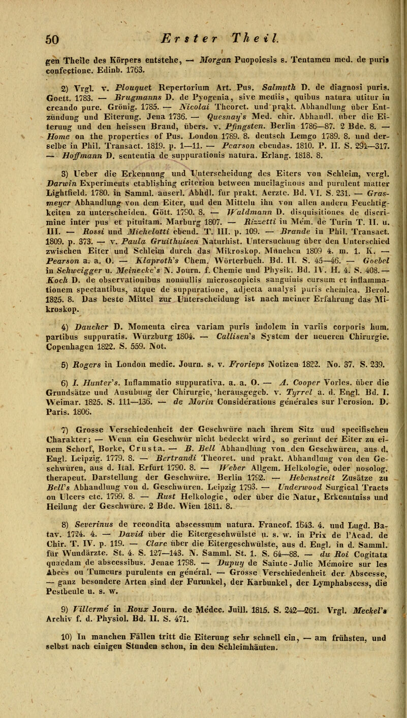 geh Theile des Korpers entstehe, — Morgan Puopoiesis s. Teatameu med. de piiris confectione. Edinb. 1763. 2) Vrgl. V. Plouguet Repertorium Art. Pus. Salmuth D. de diagnosi puris. Goett. 1783. — Brugmanns D. de Pyogenia, sive mecliis, quibus natura utitiir iii creando pure. Gröuig. 1785. — Nicolai Theoret. und prakt. Abhaudkuig- iiber Ent- zündung und Eiterung. Jena 1736. — Quesnai/s Med. chir. Abhaudl. iiber die Ei- terung und den heisseu Brand, ubers. v. Pfingsten. Berlin 1786—87. 2 Bde. 8. — Home on the properties of Pus. London 1789. 8. deutsch Lemgo 1789. 8. und der- selbe in Phil. Transact. 1819. p. 1—11. — Pearson ebendas. 1810, P. II. S. 291—317. — Hoffmann D, sententia de suppui-ationis natura. Erlang. 1818. 8. 3) Ueber die Erkennung und Unterscheidung des Eiters von Schleim, vergl. Darwin Experiments etablishing crilerion between mucilagiiious and puruletit matter Lightfield. 1780. in Samml. auserl. Abhdl. für prakt. Aerztc. Bd. \ I. S. 231. — Gras- meycr Abhandlung von dem Eiter, uud den Mitteln ihn von allen andern Feuchtig- keiten zu unterscheiden. Gott. 17S0. 8. ■— Waldmann ü. disquisitioues de discri- mine inter pus et pituitam. Marburg 1807. — Mizzetti in Mem. de Turin T. II. u. III. — Rossi und Miclielotti ebend. T. III. p. 109. — Brande in Phil. Transact. 1809. p. 373. — V. Paula Gruithuisen IVaturhist. Untersuchung über den Unterschied zwischen Eiter und Schleim durch das Mikroskop. München 1809 4. m. 1. K. — Pearson a. a. O. — KlajirotWs Chem. Wörterbuch. Bd. II. S. 4.5—46. — Goehel in Schweigger u. Meinecke''s jV. Journ. f. Chemie und Physik. Bd. IV. H. 4. S. 408.— KocTi D. de observatiouibus nonuullis microscopicis sauguiuis cursum et intiamma- tionem spectantibus, atque de suppuratione, adjecta analysi puris chemica. Berol. 1825. 8. Das beste Mittel zur, Unterscheidung ist nach meiner Erfahrung das- Mi- kroskop. 4) Daucher D. Momeuta circa variam puris indolem in variis corporis hum. partibus suppuratis. Würzburg 1804. — Callisen^a System der neueren Chirurgie. Copenhagen 1822. S. 559. Not. 5) Rogers in London medic. Journ. s. v. Frorieps Notizen 1822. No. 37. S. 239. 6) J. Huntei-'s. Inflammatio suppurativa, a. a. 0. — A. Cooper Vorles. über die Grundsätze uud Ausübung der Chirurgie, herausgegeb. v. Tyrrel a. d. Engl. Bd. I. Weimar. 1825. S. 111—136. — de Morin Considerations geue'rales sur Terosion. D. Paris. 1806. 7) Grosse Verschiedenheit der Geschwüre nach ihrem Sitz und specifischen Charakter; — Wenn ein Geschwiir nicht bedeckt wird, so gerinnt der Eiter zu ei- nem Schorf, Borke, Crusta. — B- Bell Abhandlung von .den Geschwüren, aus d. Engl. Leipzig. 1779. 8. — Bertrandi Theoret. uud prakt. Abhandlung von den Ge- schwüren, aus d. Ital. Erfurt 1790. 8. — Weler Allgem. Helkologie, oder nosolog. therapeut. Darstellung der Geschwüre. Berlin 1792. — Hebenstreit Zusätze zu BelVs Abhandlung von d. Geschwüren. Leipzig 1793. — Underwood Surgical Tracts on Ulcers etc. 1799. 8. — Rust Helkologie, oder über die Natur, Erkenntniss imd Heilung der Geschwüre. 2 Bde. Wien 1811. 8. 8) Severinus de recondita abscessuum natura. Francof. 1^43. 4. und Lugd. Ba- tav. 1724. 4. — David über die Eitergeschwülste u. s. w. in Prix de l'Acad. de Chir. T. IV. p. 119. — Cläre über die Eitergeschwülste, aus d. Engl, in d. Samml. für Wundärzte. St. 4. S. 127—143. N. Samml. St. 1. S. 64—88. — du Roi Cogitata quaedam de abscessibus. Jenae 1798. — Dupuy t^e Sainte-Julie Memoire sur les Abces ou Tumeurs purulents en ge'ueral. — Grosse Verschiedenheit der. Abscesse, — ganz besondere Arten sind de? Furunkel, der Karbunkel, der Lymphabscess, die Pestbeule u. s. w. 9) Villerme in Roux Journ. de Medec. Juill. 1815. S. 242—261. Vrgl. MeckeVa Archiv f. d. Physiol. Bd. II. S. 471. 10) In manchen Fällen tritt die Eiterung sehr schnell ein, — am frühsten, und selbst nach einigen Stunden schon, in den Schleimhäuten.