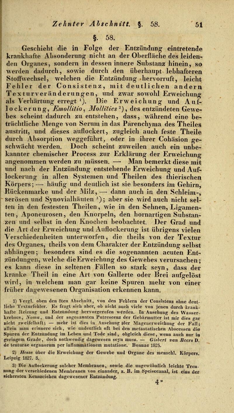 §. 58. Geschieht die in Folge der Entzündung eintretende krankhafte Ahsonderung nicht an der Oberfläche des leiden- den Organes, sondern in dessen innere Substanz hinein, so werden dadurch, sowie durch den überhaupt lebhafteren Stoffwechsel, welchen die Entzündung, hervorruft, leicht Fehler der Consistenz, mit deutlichen andern Texturveranderungen, und zwar sowohl Erweichung als Verhärtung erregt *). Die Erweichung und Auf- lockerung, EmoUitio. Mollities ^), des entzündeten Gewe- bes scheint dadurch zu entstehen, dass, während eine be- trächtliche Menge von Serum in das Parenchyma des Theiles austritt, und dieses auflockert, zugleich auch feste Theile durch Absorption weggeführt, oder in ihrer Cohäsion ge- schwächt werden. Doch scheint zuweilen auch ein unbe- kannter chemischer Process zur Erklärung der Erweichung angenommen werden zu müssen. —• Man bemerkt diese mit und nach der Entzündung entstehende Erweichung und Auf- lockerung in allen Systemen und Theilen des thierischen Körpers; — häufig und deutlich ist sie besonders im Gehirn, Rückenmarke und der Milz, —• dann auch in den Schleim-, serösen und Synovialhäuten ^); aber sie wird auch nicht sel- ten in den festesten Theilen, wie in den Sehnen, Ligamen- ten, Aponeurosen, den Knorpeln, den hornartigen Substan- zen und selbst in den Knochen beobachtet. Der Grad und die Art der Erweichung und Auflockerung ist übrigens vielen Verschiedenheiten unterworfen, die theils von der Textur des Organes, theils von dem Charakter der Entzündung selbst abhängen; besonders sind es die sogenannten acuten Ent- zündungen, welche die Erweichung des Gewebes verursachen; es kann diese in seltenen Fällen so stark seyn, dass der kranke Theil in eine Art von Gallerte oder Brei aufgelöst wird, in weichem man gar keine Spuren mehr von einer früher dagewesenen Organisation erkennen kann. 1) Verfrl. oben den 8ten Abschnitt, von den Fehlern der Consistenz ohne deut- liche Texturfehler. Es fragt sich aber, ob nicht auch viele von jenen durch krank- hafte Reizung und TIntziindung hervorgerufen werden. In Ansehung des Wasser- krebses, Noma, und der sogenannten Pntrescenz der Gebärmutter ist mir dies gar nicht zweifelhaft; — mehr ist dies in Ansehung ider Mageiierweichung der Fall; allein man erinnere sich, wie undeutlich oft bei den metastatischen Abscessen die Spuren der Entzündung im Leben und Tode sind, obgleich diese, wenn auch nur iu geringem Grade, doch nothMendig dagewesen seyn muse. — Gisbert van BcersH. de tenturae organorum per inflammationem mutatione. Bonnae 1825. 2) Hesse über die Erweichung der Gewebe und Organe des menschl» Körpers. Leipzig 1827. 3. 3) Die Auflockerung solcher Membranen, sowie die ungewöhnlich leichte Tren- nung der verschiedenen Membranen von einander, z. B. im Spejsecanal, ist eiaa der sichersten Kennzeichen dagewesener Entzündung. 4*