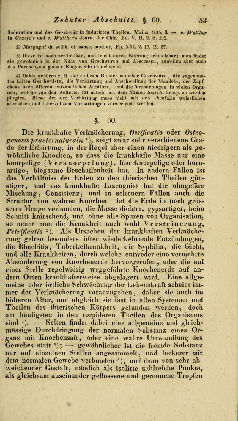 liuUu-ation und ilas Geschwür in intlurirten Theilen. Mainz. 1815, 8. .~» v. Walthor iu Graefe's und v. jralthcr's Jouru. der Chir. Ud. V. II, 2. S. 196. 2) Morgagni de scdib. et causa, morbor. Ep. XXI. 2. 17. 19. 27. 8) Uicsc ist noch xcr(heilbar, und leicht durclj Eiterung schmelzbar; man findet eie {Tcwühnlich in der .Xäkc von Geschwiiren und Abscesseu, zuwcilcu aber auch das l'arenchyma ganzer Eingeweide einnehmend. 4) Dahin gehören z, B. die callösen Ränder mancher Geschwüre, die gogenann- ten kalten Geschwülste, die Verliärtung und Anschwellung der Mandeln, des Zäpf- chens nach öl'tcren entzündlichen Anfällen, und die Verhärtungen in vielen Orga- nen, welche von den Aeltercu fälschlich mit dem Namen Scirrhi belegt zu werdeii pflegten. Diese Art der Verhärtung muss nicht mit den ebenfalls wcissliphen scirrhiiseu und tuberkulösen Verhärtungen verwechselt werdeij. §. 60. Die krankhafte Verknöcheriing, Ossißcailo oder Osteo- genesis praeternaluralis ^), zeigt zwar sehr verschiedene Gra- de der Erhärtung, in der Regel aber einen niedrigem als ge- wöhnliche Knochen, so dass die krankhafte Masse nur eine knorpelige (Verknorpelang), faserknorpelige oder horn- artige, biegsame BeschaÜ'enheit hat. In andern Fällen ist das Verhältniss der Erden zu den thierischen Theilen gün- stiger, und das krankhafte Erzengniss hat die ohngefäre Mischung, Consistenz, und in seltenern Fällen aucii die Structur von wahren Knochen. Ist die Erde in noch grös- serer Menge vorhanden, die Masse dichter, gypsartiger, beim Schnitt knirschend, und ohne alle Spuren von Organisation, so nennt man die Krankheit auch wohl Versteinerung, Feirißcatio ^). Als Ursachen der krankhaften Verknöche- rung gelten besonders öfter wiederkehrende Entzündungen, die Rhachitis, Tuberkelkrankheit, die Syphilis, die Gicht, und alle Krankheiten, durch welche entweder eine vermehrte Absonderung von Knochenerde hervorgerufen, oder die auf einer Stelle regelwidrig weggeführte Knochenerde auf an- dern Orten krankhafterweise abgelagert Avird. Eine allge- meine oder örtliche Schwächung der Lebenskraft scheint im- mer der Verknöcherung voranzugehen, daher sie auch im höheren Alter, und obgleich sie fast in allen Systemen und Theilen des thierischen Körpers gefunden werden, doch am häufigsten in den torpideren Theilen des Organismus sind ^). — Selten findet dabei eine alJgemeine und gleich- massige Durchdringung der normalen Substanz eines Or- gans mit Knochensaft, oder eine wahre Umwandlung des Gewebes statt ^j; — gewöhnlicher ist die fremde Substanz nur auf einzelnen Stellen angesammelt, und lockerer mit dem normalen Gewebe verbunden ^), und dann von sehr ab- weichender Gestalt, nämlich als i^olirte zahlreiche Punkte, als gleichsam auseinander geflossene und geronnene Tropfen
